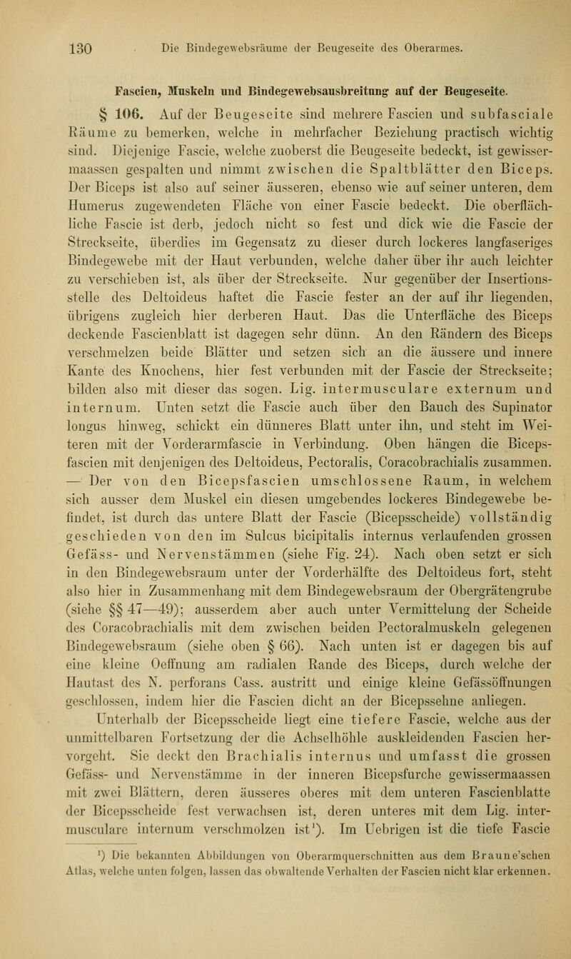 Fascien, Muskeln und Bindegewebsausbreitnng auf der Beugeseite. § 106. Auf der Beugeseite sind mehrere Fascien und subfasciale Räume zu bemerken, welche in mehrfacher Beziehung praktisch wichtig sind. Diejenige Fascie, welche zuoberst die Beugeseite bedeckt, ist gewisser- maassen gespalten und nimmt zwischen die Spaltblätter den Biceps. Der Biceps ist also auf seiner äusseren, ebenso wie auf seiner unteren, dem Humerus zugewendeten Fläche von einer Fascie bedeckt. Die oberfläch- liche Fascie ist derb, jedoch nicht so fest und dick wie die Fascie der Streckseite, überdies im Gegensatz zu dieser durch lockeres langfaseriges Bindegewebe mit der Haut verbunden, welche daher über ihr auch leichter zu verschieben ist, als über der Streckseite. Nur gegenüber der Insertions- stelle des Deltoideus haftet die Fascie fester an der auf ihr liegenden, übrigens zugleich hier derberen Haut. Das die Unterfläche des Biceps deckende Fascienblatt ist dagegen sehr dünn. An den Rändern des Biceps verschmelzen beide Blätter und setzen sich an die äussere und innere Kante des Knochens, hier fest verbunden mit der Fascie der Streckseite; bilden also mit dieser das sogen. Lig. intermusculare externum und intern um. Unten setzt die Fascie auch über den Bauch des Supinator longus hinweg, schickt ein dünneres Blatt unter ihn, und steht im Wei- teren mit der Vorderarmfascie in Verbindung. Oben hängen die Biceps- fascien mit denjenigen des Deltoideus, Pectoralis, Coracobrachialis zusammen. — Der von den Bicepsfascien umschlossene Raum, in welchem sich ausser dem Muskel ein diesen umgebendes lockeres Bindegewebe be- findet, ist durch das untere Blatt der Fascie (Bicepsscheide) vollständig geschieden von den im Sulcus bicipitalis internus verlaufenden grossen Gefäss- und Nervenstämmen (siehe Fig. 24). Nach oben setzt er sich in den Bindegewebsraum unter der Vorderhälfte des Deltoideus fort, steht also hier in Zusammenhang mit dem Bindegewebsraum der Obergrätengrube (siehe §§ 47—49); ausserdem aber auch unter Vermittelung der Scheide des Coracobrachialis mit dem zwischen beiden Pectoralmuskeln gelegenen Bindegewebsraum (siehe oben § 66). Nach unten ist er dagegen bis auf eine kleine Oeffnung am radialen Rande des Biceps, durch welche der Hautast des N. perforans Cass. austritt und einige kleine Gefässöffnungen ihlossen, indem hier die Fascien dicht an der Bicepssehne anliegen. Unterhalb der Bicepsscheide liegt eine tiefere Fascie, welche aus der unmittelbaren Fortsetzung der die Achselhöhle auskleidenden Fascien her- vorgeht. Sie deckt den Brachialis internus und umfasst die grossen Gefäss- und Nervenstämme in der inneren Biccpsfurche gewissermaassen mit zwei Blättern, deren äusseres oberes mit dem unteren Fascienblatte der Bicepsscheide fest verwachsen ist, deren unteres mit dem Lig. inter- musculare internum verschmolzen ist1). Im Uebrigen ist die tiefe Fascie ') Die bekannten Abbildungen von Oberarmquerschnitten aus dem Braune'schen Atlas, welche unten folgen, lassen das obwaltende Verhalten der Fascien nicht klar erkennen.