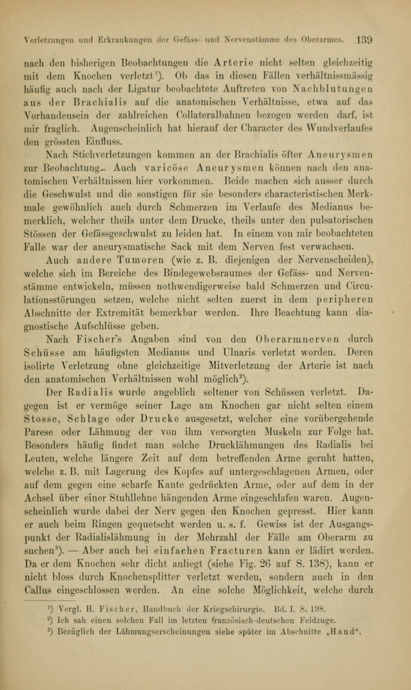 nach den bisherigen Beobachtungen die Arterie nichl Belten gleichzeitig mit dem Knochen verletzt1). Ob das in diesen Fällen verhältnissmässig häufig .•Mich mich der Ligatur beobachtete Auftreten von Nachblutungen aus der Brachialis auf die anatomischen Verhältnisse, etwa auf das Vorhandensein deT zahlreichen Collateralbahnen bezogen werden darf, i-t mir fraglich. Augenscheinlich hat hierauf der Character des Wundverlaufes den grössten Einfluss. Nach Stichverletzungen kommen an der Brachialis öfter Aneurysmen zur Beobachtung« Audi varicöse Aneurysmen können nach den ana- tomischen Verhältnissen hier vorkommen. Beide machen sich aussei durch die Geschwulsl und die sonstigen für sie besonders characteristischen Merk- male gewöhnlich auch durch Schmerzen im Verlaufe t\<'* Medianus be- merklich, welcher theils unter dem Drucke, theils unter den pulsatorischen Stössen der Gefässgeschwulst zu leiden bat. In einem von mir beobachteten Falle war der aneurysmatische Sack mit dem Nerven fesl verwachsen. Auch andere Tumoren (wie z.B. diejenigen der Nervenscheiden), welche sieh im Bereiche des Bindegewebsraumes der Gefass- und Nerven- stämme entwickeln, müssen notwendigerweise bald Schmerzen und Circu- lationsstörungen setzen, welche nicht selten zuerst in dem peripheren Abschnitte der Extremität bemerkbar werden. Ihre Beachtung kann dia- gnostische Aufschlüsse geben. Nach Fischer's Angaben sind von den Oberarmnerven durch Schüsse am häufigsten .Medianus und Ulnaris verletzt worden. Deren isolirte Verletzung ohne gleichzeitige Mitverletzung der Arterie ist nach den anatomischen Verhältnissen wohl möglich2). Der Radialis wurde angeblich seltener von Schüssen verletzt. Da- gegen ist er vermöge seiner Lage am Knochen gar nicht selten einem Stosse, Schlage oder Drucke ausgesetzt, welcher eine vorübergehende Parese oder Lähmung der von ihm versorgten Muskeln zur Folge hat. Besonders häufig findet man solche Drucklähmungen des Radialis bei Leuten, welche längere Zeit auf dem betreffenden Arme geruht hatten, welche z. B. mit Lagerung des Kopfes auf untergeschlagenen Annen, oder auf dem gegen eine scharfe Kante gedrückten Arme, oder auf dem in der Achsel über einer Stuhllehne hängenden Arme eingeschlafen waren. Augen- scheinlich wurde dabei der Nerv gegen den Knochen gepresst. Hier kann er auch beim Ringen gequetscht werden u. s. f. Gewiss ist der Ausgangs- punkt der Radialislähmung in der Mehrzahl der Fälle am Oberarm zu suchen3).—Aber auch bei einlachen Fracturen kann er lädirt werden. Da er dem Knochen sehr dicht anliegt (siehe Fig. 26 auf S. 138), kann er nicht bloss durch Knochensplitter verletzt werden, sondern auch in den Callus eingeschlossen werden. An eine solche Möglichkeit, welche durch ') Vergl. II. Fischer, Bandbuch der Kriegschirurgie. Bd. I. S. 198. '-') Ich sah einen solchen Fall im letzten französisch-deutschen Feldzuge. 3) Bezüglich der Lähmungserscheinungen siehe später im Abschnitte .Hand.