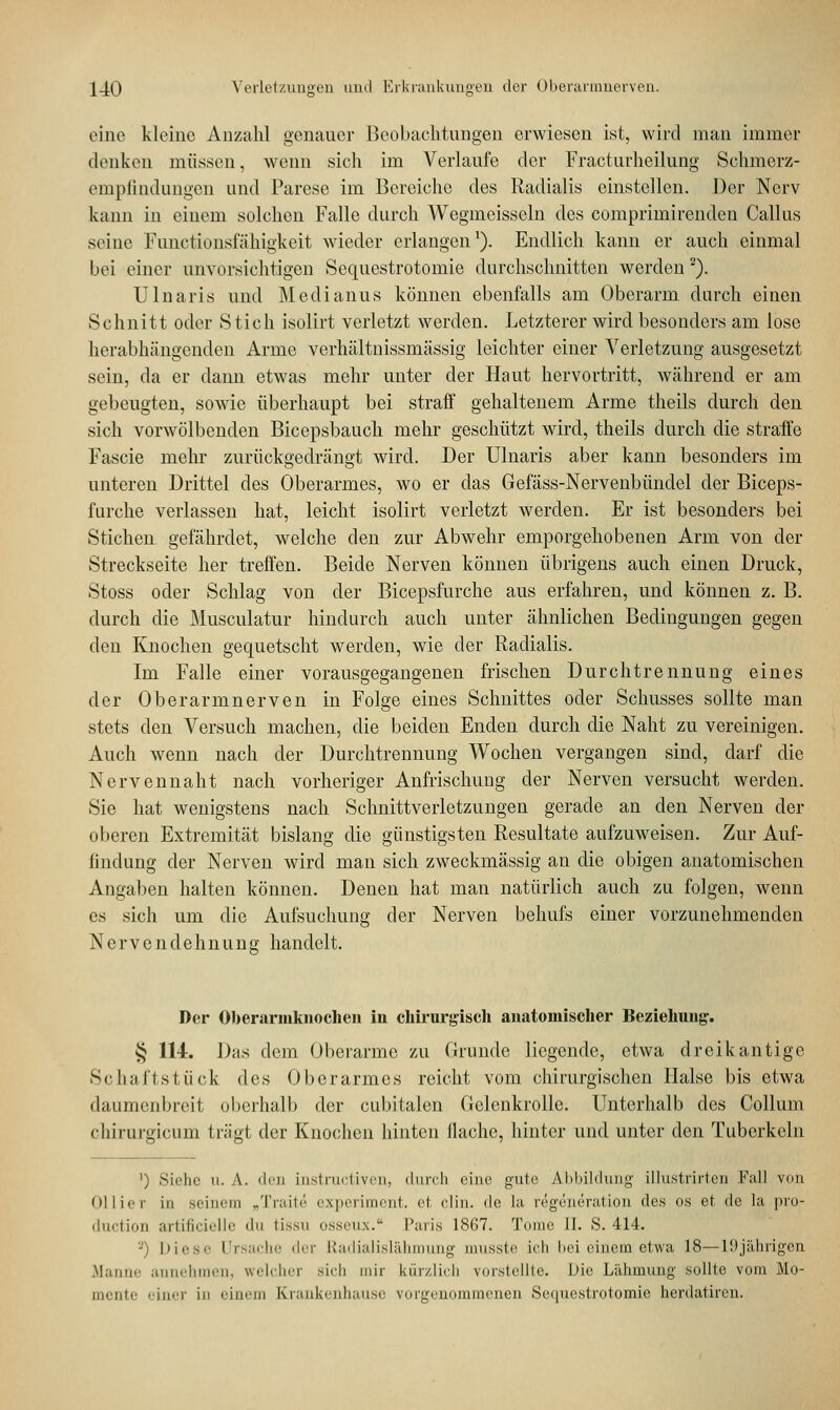 eine kleine Anzahl genauer Beobachtungen erwiesen ist, wird man immer denken müssen, wenn .sich im Verlaufe der Fracturheilung Schmerz- empfindungen und Parese im Bereiche des Radialis einstellen. Der Nerv kann in einem solchen Falle durch Wegmeisscln des comprimirenden Callus seine Functionslähigkeit wieder erlangen1). Endlich kann er auch einmal bei einer unvorsichtigen Sequestrotomie durchschnitten werden 2). Ulnaris und Medianus können ebenfalls am Oberarm durch einen Schnitt oder Stich isolirt verletzt werden. Letzterer wird besonders am lose herabhängenden Arme verhältnissmässig leichter einer Verletzung ausgesetzt sein, da er dann etwas mehr unter der Haut hervortritt, während er am gebengten, sowie überhaupt bei straff gehaltenem Arme theils durch den sich vorwölbenden Bicepsbauch mehr geschützt wird, theils durch die straffe Fascie mehr zurückgedrängt wird. Der Ulnaris aber kann besonders im unteren Drittel des Oberarmes, wo er das Gefäss-Nervenbündel der Biceps- furche verlassen hat, leicht isolirt verletzt werden. Er ist besonders bei Stichen gefährdet, welche den zur Abwehr emporgehobenen Arm von der Streckseite her treffen. Beide Nerven können übrigens auch einen Druck, Stoss oder Schlag von der Bicepsfurche aus erfahren, und können z. B. durch die Musculatur hindurch auch unter ähnlichen Bedingungen gegen den Knochen gequetscht werden, wie der Radialis. Im Falle einer vorausgegangenen frischen Durchtrennung eines der Oberarmnerven in Folge eines Schnittes oder Schusses sollte man stets den Versuch machen, die beiden Enden durch die Naht zu vereinigen. Auch wenn nach der Durchtrennung Wochen vergangen sind, darf die Nervennaht nach vorheriger Anfrischung der Nerven versucht werden. Sic hat wenigstens nach Schnittverletzungen gerade an den Nerven der oberen Extremität bislang die günstigsten Resultate aufzuweisen. Zur Auf- lindung der Nerven wird man sich zweckmässig an die obigen anatomischen Angaben halten können. Denen hat man natürlich auch zu folgen, wenn es sich um die Aufsuchung der Nerven behufs einer vorzunehmenden Nervende h n u n g handelt. Der Ofoerarmknochcn in chirurgisch anatomischer Beziehimg-. § 114. Das dem Oberarme zu Grunde liegende, etwa dreikantige Schaftstück des Oberarmes reicht vom chirurgischen Halse bis etwa daumenbreit oberhalb der cubitalen Gelenkrolle. Unterhalb des Collum chirurgicum trügt der Knochen hinten Hache, hinter und unter den Tuberkeln ') Siehe ii. \. diu Lnstructiven, durch eine gute Abbildung illustrirten Fall von Ollier in seinem „Traite experiment. et clin. de La regeneration des os et de la pro- duetion artificielle du tissu <>ssen.\. I';nis 18G7. Tome II. S. 414. '-') Diese Ursache der Etadialislähmung musste ich bei einem etwa 18—19jährigen Manne annehmen, welcher sieh mir kürzlich vorstellte. Die Lähmung sollte vom Mo- mente einer in einem Kxankenhause vorgenommenen Sequestrotomie herdatiren.