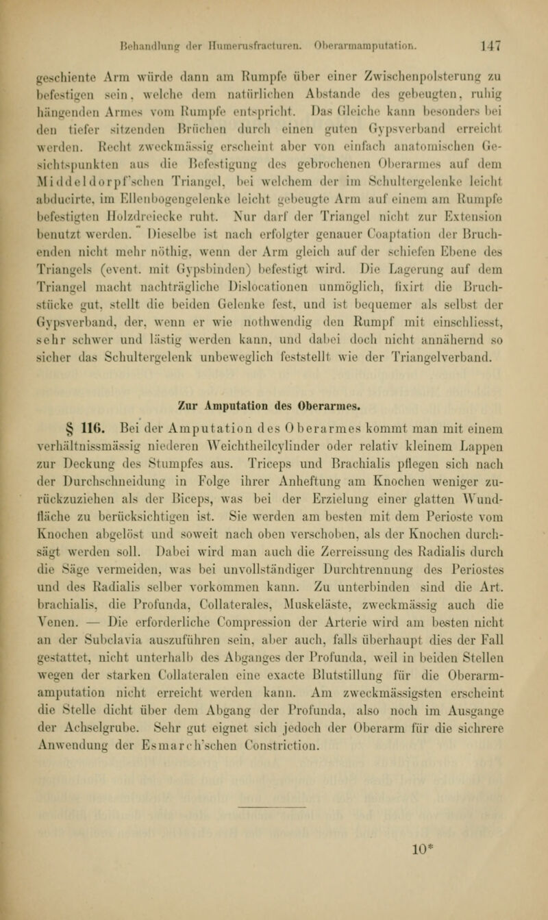Behandlung der ffumerusfracturen. Oberarmamputation. 1 17 geschiente Arm würde dann am Rnmpfe aber einer Zwischenpolsterung /.u befestigen sein, welche dem natürlichen Abstände des gebeugten, ruhig hängenden Armes vom Rumpfe entspricht. Das Gleiche kann besonders bei den tiefer sitzenden Brüchen durch einen guten Gypsverband erreicht weiden. Recht zweckmässig erscheint aber von einfach anatomischen Ge- sichtspunkten aus die Befestigung des gebrochenen Oberarmes auf dem Middeldorpf'schen Triangel, bei welchem der im Schultergelenke leicht abducirte, im Ellenbogengelenke leicht gebeugte Arm auf einem am Rumpfe befestigten Bolzdreiecke ruht. Nur darf der Triangel niohl zur Extension benutzt werden. Dieselbe ist nach erfolgter genauer Coaptation der Bruch- enden nicht mehr nöthig, wenn der Arm gleich auf der schiefen Ebene des Triangels (event. mit Gypsbinden) befestigt wird. Die Lagerung auf dem Triangel macht nachträgliche Dislocationen unmöglich, fixirl die Bruch- stücke gut, stelll die beiden Gelenke fest, and Isl bequemer als selbst der Gypsverband, der, wenn er wie nothwendig den Rumpf mit einschliesst, Behr schwer und lästig werden kann, und dabei doch nicht annähernd so sicher das Schultergelenk anbeweglich feststellt wie der Triangelverband. Zur Amputation des Oberarmes. £ 116. Bei der Amputation des Oberarmes kommt man mit einem verhältnissmässig niederen Weichtheilcylinder oder relativ kleinem Lappen zur Deckung de- Stumpfes aus. Triceps und Brachialis pflegen sich nach der Durchschneidung in Folge ihrer Anheftung am Knochen weniger zu- rückzuziehen als der Biceps, was bei der Erzielung einer glatten Wund- fläche zu berücksichtigen ist. Sie werden am besten mit dem Perioste vom Knochen abgelöst und soweit nach üben verschoben, als der Knochen durch- sägl werden soll. Dabei wird man auch die Zerreissung des Kadialis durch die Säge vermeiden, was bei unvollständiger Durchtrennung des Periostes und des Radialis selber vorkommen kann. Zu unterbinden sind die An. brachialis, die Profunda, Collaterales, Muskeläste, zweckmässig auch die Venen. — Die erforderliche Compression der Arterie wird am besten nicht an der Subclavia auszuführen sein, alier auch, falls überhaupl dies der Fall gestattet, nicht unterhalb des Abganges der Profunda, weil in beiden Stellen wegen der starken Collateralen eine exaete Blutstillung für die Oberarm- amputation nicht erreicht werden kann. Am zweckmässigsten erscheint die Melle dicht über dem Abgang der Profunda, also noch im Ausgange tlvv Achselgrube. Sehr mit eignet sich jedoch der Oberarm für die sichrere Anwendung der Esmarch'schen Constriction. 10*