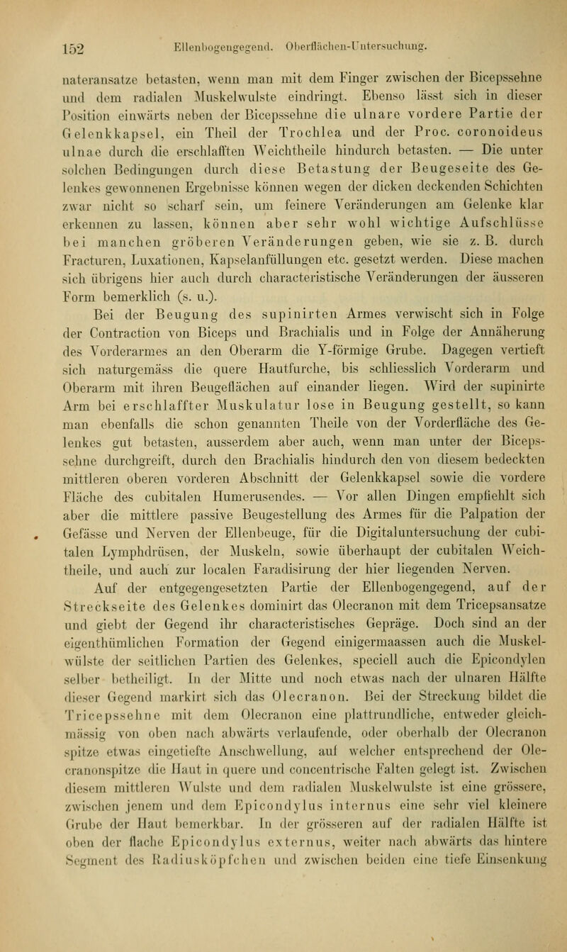 nateransatze betasten, wenn man mit dem Finger zwischen der Bicepssehne und dem radialen Muskelwulste eindringt. Ebenso lässt sich in dieser Position einwärts neben der Bicepssehne die ulnare vordere Partie der Gelenkkapsel, ein Theil der Trochlea und der Proc. coronoideus ulnae durch die erschlafften Weichtheile hindurch betasten. — Die unter solchen Bedingungen durch diese Betastung der Beugeseite des Ge- lenkes gewonnenen Ergebnisse können wegen der dicken deckenden Schichten zwar nicht so scharf sein, um feinere Veränderungen am Gelenke klar erkennen zu lassen, können aber sehr wohl wichtige Aufschlüsse bei manchen gröberen Veränderungen geben, wie sie z.B. durch Fracturen, Luxationen, Kapselanfüllungen etc. gesetzt werden. Diese machen sich übrigens hier auch durch characteristische Veränderungen der äusseren Form bemerklich (s. u.). Bei der Beugung des supinirten Armes verwischt sich in Folge der Contraction von Biceps und Brachialis und in Folge der Annäherung des Vorderarmes an den Oberarm die Y-förmige Grube. Dagegen vertieft sieh naturgemäss die quere Hautfurche, bis schliesslich Vorderarm und Oberarm mit ihren Beugeflächen auf einander liegen. Wird der supinirte Arm bei erschlaffter Muskulatur lose in Beugung gestellt, so kann man ebenfalls die schon genannten Theile von der Vorderfläche des Ge- lenkes gut betasten, ausserdem aber auch, wenn man unter der Biceps- sehne durchgreift, durch den Brachialis hindurch den von diesem bedeckten mittleren oberen vorderen Abschnitt der Gelenkkapsel sowie die vordere Flache des cubitalen Humerusendes. — Vor allen Dingen empfiehlt sich aber die mittlere passive Beugestellung des Armes für die Palpation der Gefässe und Nerven der Ellenbeuge, für die Digitaluntersuchung der cubi- talen Lymphdrüsen, der Muskeln, sowie überhaupt der cubitalen Weich- theile, und auch zur localen Faradisirung der hier liegenden Nerven. Auf der entgegengesetzten Partie der Ellenbogengegend, auf der .Streckseite des Gelenkes dominirt das Olecranon mit dem Tricepsansatze und giebt der Gegend ihr characteristisches Gepräge. Doch sind an der eigenthümlichen Formation der Gegend einigermaassen auch die Muskel- wulste der seitlichen Partien des Gelenkes, speciell auch die Epicondylen selber betheiligt. In der Mitte und noch etwas nach der ulnaren Hälfte dieser Gegend markirt sich das Olecranon. Bei der Streckung bildet die Tricepssehne mit dem Olecranon eine plattrundliche, entweder gleich- massig von oben nach abwärts verlaufende, oder oberhalb der Olecranon spitze etwas eingetiefte Anschwellung, aul welcher entsprechend der Ole- cranonspitze die Haut in quere und concentrische Falten gelegt ist. Zwischen diesem mittleren Wulste und dem radialen Muskelwulste ist eine grössere, zwischen jenem und dem Epicondylus internus eine sehr viel kleinere Grube der Haut bemerkbar. In der grösseren auf der radialen Hälfte ist oben d<T flache Epicondylus externus, weiter nach abwärts das hintere Segmenl des Radiusköpfchen und zwischen beiden eine tiefe Einsenkung