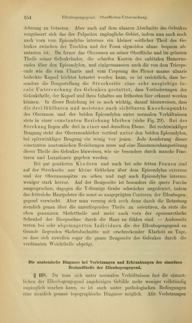 dehnung zu betasten. Aber auch auf dem ulnaren Abschnitte des Gelenkes vergrössert sich das der Palpation zugängliche Gebiet, indem nun auch noch nach vorn vom Epicondylus internus ein kleiner seitlicher Theil des Ge- lenkes zwischen der Trochlea und der Fossa sigmoidea ulnae bequem ab- zutasten ist. Da ferner das Olecranon an seiner Oberfläche und im grössten Theile seiner Gelenkränder, die scharfen Kanten des cubitalen Humerus- endes über den Epicondylen, und einigermaassen auch die von dem Triceps- ende wie die vom Ulnaris und vom Ursprung des Flexor manus ulnaris bedeckte Kapsel leichter betastet werden kann, so ist ersichtlich, dass be- sonders die Beugestellung die Streckseite eine sehr ausgiebige lo- cale Untersuchung des Gelenkes gestattet, dass Veränderungen der Gelenktheile, der Kapsel und ihres Inhaltes am frühesten hier erkannt werden können. In dieser Beziehung ist es noch wichtig, darauf hinzuweisen, dass die drei fühlbaren und meistens auch sichtbaren Knochenpunkte des Olecranon und der beiden Epicondylen unter normalen Verhältnissen stets in einer constanten Beziehung bl'eiben (siehe Fig. 29). Bei der Strekung liegen alle drei in einer und derselben Ebene. Bei rechtwinkliger Beugung steht der Olecranonhöcker vertical unter den beiden Epicondylen, bei spitzwinkliger Beugung ein wenig vor jenen. Jede Aenderung dieser constanten anatomischen Beziehungen muss auf eine Zusammenhangsstörung dieser Theile des Gelenkes hinweisen, wie sie besonders durch manche Frac- turen und Luxationen gegeben werden. Bei gut genährten Kindern und auch bei sehr fetten Frauen sind auf der Streckseite nur kleine Grübchen über dem Epicondylus externus und der Olecranonspitze zu sehen und ragt auch Epicondylus internus weniger stark hervor. Auf der Beugeseite ist besonders die quere Furche ausgesprochen, dagegen die Y-förmige Grube schwächer angedeutet, indem das fettreiche Hautpolster die sonst so ausgeprägten Conturen der Ellenbogen- gegend verwischt. Aber man vermag sich auch dann durch die Betastung ziemlich genau über die unterliegenden Theile zu orientiren, da stets die oben genannten Skelettheile und meist auch vorn der aponeurotische Schenkel der Bicepssehne durch die Haut zu fühlen sind. — Anderseits treten bei sehr abgemagerten Individuen die der Ellenbogengegend zu Grunde liegenden Skelctabschnitte mit erschreckender Klarheit zu Tage, so dass sich zuweilen sogar die ganze Beugeseite des Gelenkes durch die verdünnten Weichtheile abprägt. Die anatomische Diagnose bei Verletzungen und Erkrankungen der einzelnen Bestandtheile der Ellenbogengegend. § 118. Da man sich unter normalen Verhältnissen fast die sämmt- liciicn der Ellenbogcngvgrnd angehörigen Gebilde mehr weniger vollständig zugänglich machen kann, so ist auch unter pathologischen Bedingungen eine ziemlich genaue topographische Diagnose möglich. Alle Verletzungen