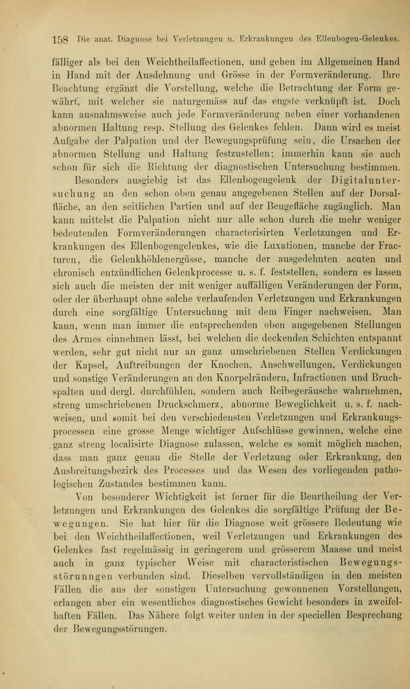 fälliger als bei den Weich theilaffectionen, und gehen im Allgemeinen Hand in Hand mit der Ausdehnung und Grösse in der Form Veränderung. Ihre Beachtung ergänzt die Vorstellung, welche die Betrachtung der Form ge- währt, mit welcher sie naturgemäss auf das engste verknüpft ist. Doch kann ausnahmsweise auch jede Formveränderung neben einer vorhandenen abnormen Haltung resp. Stellung des Gelenkes fehlen. Dann wird es meist Aufgabe der Palpation und der Bewegungsprüfung sein, die Ursachen der abnormen Stellung und Haltung festzustellen; immerhin kann sie auch schon für sich die Richtung der diagnostischen Untersuchung bestimmen. Besonders ausgiebig ist das Ellenbogengelenk der Digitalunter- suchung an den schon oben genau angegebenen Stellen auf der Dorsal- fläche, an den seitlichen Partien und auf der Beugefläche zugänglich. Man kann mittelst die Palpation nicht nur alle schon durch die mehr weniger bedeutenden Formveränderungen characterisirten Verletzungen und Er- krankungen des Ellenbogengelenkes, wie die Luxationen, manche der Frac- turen, die Gelenkhöhlenergüsse, manche der ausgedehnten acuten und chronisch entzündlichen Gelenkprocesse u. s. f. feststellen, sondern es lassen sich auch die meisten der mit weniger auffälligen Veränderungen der Form, oder der überhaupt ohne solche verlaufenden Verletzungen und Erkrankungen durch eine sorgfältige Untersuchung mit dem Finger nachweisen. Man kann, wenn man immer die entsprechenden oben angegebenen Stellungen des Armes einnehmen lässt, bei welchen die deckenden Schichten entspannt werden, sehr gut nicht nur an ganz umschriebenen Stellen Verdickungen der Kapsel, Auftreibungen der Knochen, Anschwellungen, Verdickungen und sonstige Veränderungen an den Knorpelrändern, Infractionen und Bruch- spalten und clergl. durchfühlen, sondern auch Reibegeräusche wahrnehmen, streng umschriebenen Druckschmerz, abnorme Beweglichkeit u. s. f. nach- weisen, und somit bei den verschiedensten Verletzungen und Erkrankungs- processen eine grosse Menge wichtiger Aufschlüsse gewinnen, welche eine ganz streng localisirte Diagnose zulassen, welche es somit möglich machen, dass man ganz genau die Stelle der Verletzung oder Erkrankung, den Ausbreitungsbezirk des Processes und das Wesen des vorliegenden patho- logischen Zustandcs bestimmen kann. Von besonderer Wichtigkeit ist ferner für die Beurtheilung der Ver- letzungen und Erkrankungen des Gelenkes die sorgfältige Prüfung der Be- wegungen. Sic hat hier für die Diagnose weit grössere Bedeutung wie bei den \Veiclitheilaff'ectionen, weil Verletzungen und Erkrankungen des Gelenkes fast regelmässig in geringerem und grösserem Maasse und meist auch in ganz typischer Weise mit characteristischen Bewegungs- störunngen verbunden sind. Dieselben vervollständigen in den meisten Fällen die aus der sonstigen Untersuchung gewonnenen Vorstellungen, erlangen aber ein wesentliches diagnostisches Gewicht besonders in zweifel- haften Fällen. Das Nähere folgt weiter unten in der speciellen Besprechung der Bewegungsstörungen.