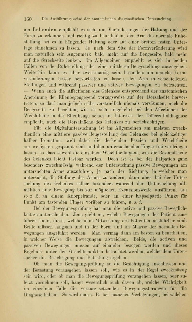 am Lebenden empfiehlt es sich, um Veränderungen der Haltung und der Form zu erkennen und richtig zu beurtheilen, den Arm die normale Ruhe- stellung, sei es in hängender Haltung oder auf einer breiten festen Unter- lage einnehmen zu lassen. Je nach dem Sitz der Formveränderung wird man natürlich sein Augenmerk bald mehr auf die Beugeseite, bald mehr auf die Streckseite lenken. Im Allgemeinen empfiehlt es sich in beiden Fällen von der Ruhestellung oder einer mittleren Beugestellung auszugehen. WeiterMn kann es aber zweckmässig sein, besonders um manche Form- veränderungen besser hervortreten zu lassen, den Arm in verschiedenen Stellungen und während passiver und activer Bewegungen zu betrachten. — Wenn auch die Affectionen *des Gelenkes entsprechend der anatomischen Anordnung der Ellenbogengegend vorzugsweise auf der Dorsalseite hervor- treten, so darf man jedoch selbstverständlich niemals versäumen, auch die Beugeseite zu beachten, wie es sich umgekehrt bei den Affectionen der Weichtheile in der Ellenbeuge schon im Interesse der Differentialdiagnose empfiehlt, auch die Dorsalfläche des Gelenkes zu berücksichtigen. Für die Digitaluntersuchung ist im Allgemeinen am meisten zweck- dienlich eine mittlere passive Beugestellung des Gelenkes bei gleichzeitiger halber Pronation, weil dabei die deckenden Fascien und Weichtheile am wenigsten gespannt sind und den untersuchenden Finger frei vordringen lassen, so dass sowohl die einzelnen Weichtheilorgane, wie die Bestandtheile des Gelenkes leicht tastbar werden. Doch ist es bei der Palpation ganz besonders zweckmässig, während der Untersuchung passive Bewegungen am untersuchten Arme auszuführen, je nach der Richtung, in welcher man untersucht, die Stellung des Armes zu ändern, dann aber bei der Unter- suchung des Gelenkes selber besonders während der Untersuchung all- mählich eine Bewegung bis zur möglichen Excursionsweite ausführen, um so z. B. an einem Knorpelrande, oder an einer Kapselpartie Punkt für Punkt am tastenden Finger vorüber zu führen, u. s. f. Bei der Bewegungsprüfung hat man die active und passive Beweglich- keit zu unterscheiden. Jene giebt an, welche Bewegungen der Patient aus- führen kann, diese, welche ohne Mitwirkung des Patienten ausführbar sind. Beide müssen langsam und in der Form und im Maasse der normalen Be- wegungen ausgeführt werden. Man vermag dann am besten zu beurtheilen, in welcher Weise die Bewegungen abweichen. Beide, die activen und passiven Bewegungen müssen auf einander bezogen werden und dieses Ergebniss unter den Gesichtspunkten betrachtet werden, welche dem Unter- sucher die Besichtigung und Betastung ergeben. Ob man dir Bewegungsprüfung an die Besichtigung anschliessen und der Betastung vorausgehen lassen soll, wie es in der Regel zweckmässig sein wird, oder ob man die Bewegungsprüfung vorangehen lassen, oder zu- letzl vornehmen soll, hängt wesentlich auch davon ab, welche Wichtigkeit im einzelnen Falle die vorauszusetzenden Bewegungsstörungen für die Diagnose haben. So wird man z. 15. bei manchen Verletzungen, bei welchen