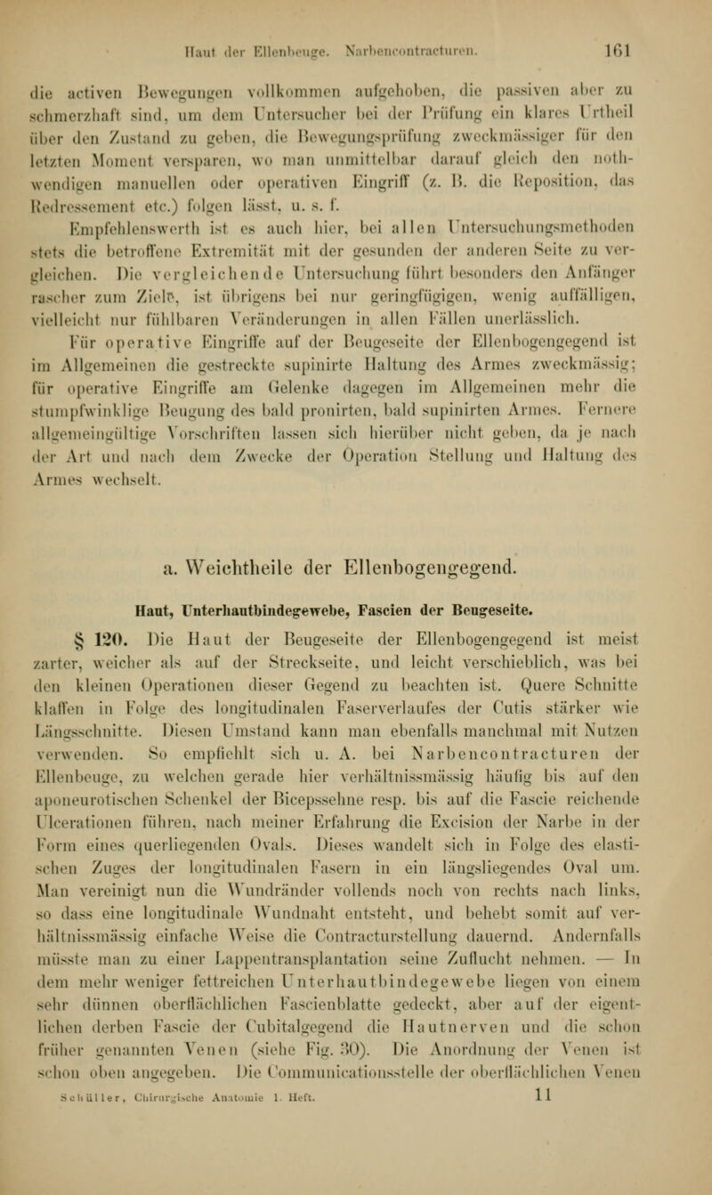 Haut der Ellenbeuge. Narbencontracturen. ir>l die actaven Bewegungen vollkommen aufgehoben, die passiven aber zu schmerzhaft sind, um dem Dntereucher bei der Prüfung ein klares l rtheil aber den Zustand zu geben, die Bewegungsprüfung zweckmässiger für den letzten Moment versparen, wo man anmittelbar darauf gleich den uoth- wendigen manuellen der operativen Eingriff (/. 15. die Reposition, das Redressement etc.) folgen lässt, u. s. f. Empfehlenswert]] ist es auch hier, bei allen Untersuchungs thoden Btets die betroffene Extremität mit der gesunden der anderen Seite zu ver- gleichen. Die vergleichende Untersuchung führ! besonders den Anfanger rascher zum Ziele, ist übrigens bei our geringfügigen, wenig auffalligen, vielleicht nur fühlbaren Veränderungen in allen Fällen unerlässlich. Für operative Eingriffe auf der Beugeseite der Ellenbogengegend ist, im Allgemeinen die gestreckte supinirte Haltung des Armes zweckmässig; für operative Eingriffe am Gelenke dagegen im Allgemeinen mehr di<' stumpfwinklige Beugung des bald pronirten, bald supinirten Armes. Fernere allgemeingültige Vorschriften lassen sicli hierüber nicht geben, da je nach der Art und nach dem /wecke der Operation Stellung und Haltung des Armes wechselt. a. Weichtheile der Ellenbogengegend. Haut, rnterhautbindegeTTebe, Fascien der Beugeseite. § 1*20. Die Haut der Beugeseite der Ellenbogengegend ist meist zarter, weicher als auf der Streckseite, und leicht verschieblich, was bei den kleinen Operationen dieser Gegend zu beachten ist. Quere Schnitte klaffen in Folge des longitudinalen Faserverlaufes der Cutis stärker wie Längsschnitte. Diesen Qmstand kann man ebenfalls manchmal mit Nutzen verwenden. So empfiehlt sich u. A. bei Narbencontracturen der Ellenbeuge, zu welchen gerade hier verhältnissmässig häufig bis auf den aponeurotischen Schenkel der Bieepssehne resp. I»is auf die Fascie reichende ülceratdonen führen, nach meiner Erfahrung die Excision der Narbe in der Form eines querliegenden (Kais. Dieses wandelt sich in Folge des elasti- schen '/a\'j>'< der longitudinalen Fasern in ein längsliegendes »Kai um. Man vereinigt nun die Wundränder vollends noch von rechts nach links. sit dass eine longitudinale Wundnaht entsteht, und behebt somit auf ver- hältnissmässig einlache Weise die Contracturstellung dauernd. Andernfalls musste man zu einer Lappentransplantation seine Zuflucht nehmen. — in dem mehr weniger fettreichen ünterhautbindegewebe liegen von einem sehr dünnen oberflächlichen Fascienblatte gedeckt, aber auf der eigent- lichen derben Fascie der Cubitalgegend die Hautnerven und die schon früher genannten Venen (siehe Fig. 30). Die Anordnung der Venen ist schon oben angegeben. Die Communicationsstelle der oberflächlichen Venen Schmier, CbLrargbche Anatomie 1 Heft. 11