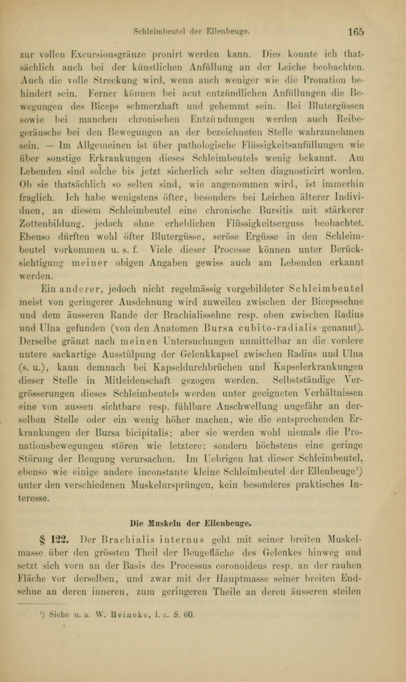 zur vollen Excursionsgränze pronirl werden kann. Dies konnte i''li » 1i;ii sächlich auch bei der künstlichen Anfüllung an der Leiche I bachten. Auch die volle Streckung wird, wenn auch weniger wie die Pronation be- hindert sein. Ferner können bei acut entzündlichen Anfullungen die Be- wegungen des Biceps schmerzhafl und gehemml sein. Bei Blutergüssen sowie bei manchen chronischen Entzündungen werden auch Reibe- geräusche l>ri den Bewegungen an der bezeicl ben Stelle wahrzunehmen sein. — Im Allgemeinen Isl über pathologische Flüssigkeitsanfüllungen wie Bber sonstige Erkrankungen dieses Schleimbeutels wenig bekannt. Am Lebenden sind solche bis jetzt sicherlich sehr selten diagnosticirl worden. od sie thatsächlich so selten sind, wie angenommen wird, ist immerhin fraglich. Ich habe wenigstens öfter, besonders bei Leichen älterer [ndivi- duen, an diesem Schleimbeute] eine chronische Bursitis mit stärkerer Zottenbildung, jedoch ohne erheblichen Flüssigkeitserguss beobachtet. Ebenso dürften wohl öfter Blutergüsse, seröse Ergüsse in den Schleim- beutel vorkommen u. s. f. Viele dieser Processe können unter Berück- sichtigung meiner obigen Angaben gewiss auch am Lebenden erkannt werden. Hin anderer, jedoch nicht regelmässig vorgebildeter Schleimbeute] meist von geringerer Ausdehnung wird zuweilen zwischen der Bicepssehne und dem äusseren Rande der Brachialissehne resp. oben zwischen Radius und Ulna gefunden (von den Anatomen Bursa cubito-radialis genannt). Derselbe gränzl nach meinen Untersuchungen unmittelbar an die vordere untere sackartige Ausstülpung der Gelenkkapsel zwischen Radius und Ulna (s. u.). kann demnach bei Kapseldurchbrüchen und Kapselerkrankungen dieser Stelle in Mitleidenschaft gezogen werden. Selbstständige Ver- grösserungen dieses Schleimbeutels werden unter geeigneten Verhält] eine von aussen sichtbare resp. fühlbare Anschwellung ungefähr an der- selben Stelle oder ein wenig höher machen, wie die entsprechenden Er- krankungen der Bursa bicipitalis; aber sie werden wohl niemals die Pro- nationsbewegungen stören wie letztere: sundern höchstens eine geringe Störung der Beugung verursachen. Im üebrigen hat dieser Schleimbeutel, ebenso wie einige andere inconstante kleine Schleimbeute] der Ellenbeuge1) unter den verschiedenen Muskelursprüngen, kein besonderes praktisches In- teresse. Die Muskeln der Ellenbeutje. £ 122. Der Brachialis internus -cht mit seiner breiten Muskel- masse über den grössten Theil der Beugefläche des Gelenkes hinweg und setzt sich vm-ii au der Basis des Processus coronoideus resp. an der rauhen Fläche vor derselben, und zwar mit der Hauptmasse seiner breiten End- sehne an «leren inneren, zum geringeren Theile an deren äusseren steilen Siehe u. a. W. Heineke, I. c S. 60.