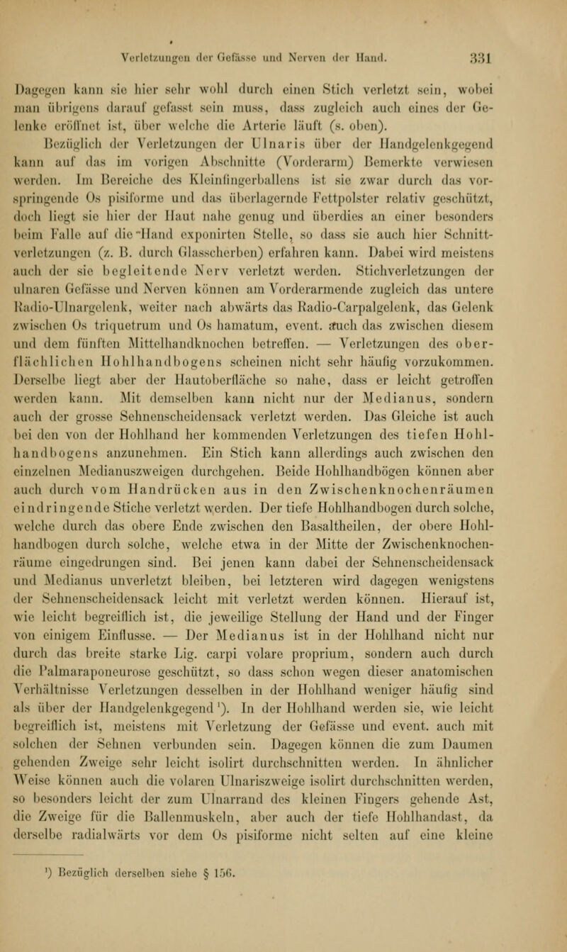 Dagegen kann sie hier sehr wohl durch einen Stich verletzt sein, wobei man übrigens darauf gefasst Bein muas, dass zugleich auch eines der Ge- lenke eröffnet ist, über welche die Arterie lauf! (s. oben). Bezüglich der Verletzungen der Dlnaris aber der Bandgelenkgegend kann auf das im vorigen Abschnitte (Vorderarm) Bemerkte verwiesen werden. Im Bereiche i\r>, rDeinfingerballens ist sie /.war durch das vor- springende Os pisiforme und das überlagernde Fettpolster relativ geschützt, doch liegl sie hier der Haut nahe genug und überdies an einer besonders heim Falle auf die Hand exponirten Stolle, so dass sie auch hier Schnitt- verletzungen (/.. P>. durch Glasscherben) erfahren kann. Dabei wird meistens auch der sie begleitende Nerv verletzt werden. Stichverletzungen der ulnaren Gefässe und Nerven können am Vorderarmende zugleich das untere rtadio-Ulnargelenk, weiter nach abwärts das Radio-Carpalgelenk, das Gelenk zwischen Os triquetrum und Os hamatum, event. auch das zwischen diesem und dem Fünften Mittelhandknochen betreffen. — Verletzungen dv<, ober- flächlichen Hohlhandbogens scheinen nicht sehr häufig vorzukommen. herseihe liegl aber der Hautoberfläche so nahe, dass er leicht getroffen werden kann. Mit demselben kann nicht nur der Medianus, sondern auch der grosse Sehnenscheidensack verletzt werden. Das (deiche ist auch bei den von der Hohlhand her kommenden Verletzungen di>s tiefen Hohl- handbogens anzunehmen. Ein Stich kann allerdings auch zwischen den einzelnen Medianuszweigen durchgehen. Beide Ilohlhandbögen können aber auch durch vom Handrücken aus in den Zwischenknochenräumen ei nd r i nge nde Stiche verletzt werden. Der tiefe Hohlhandbogen durch solche, welche durch das obere Ende zwischen den Basaltheilen, der obere Hohl- handbogen durch solche, welche etwa in der Mitte der Zwischenknochen- räume eingedrungen sind. Bei jenen kann dabei der Sehnenscheidensack und Medianus unverletzt bleiben, bei letzteren wird dagegen wenigstens der Sehnenscheidensack leicht mit verletzt werden können. Hierauf ist, wie leicht begreiflich ist, die jeweilige Stellung der Hand und der Finger von einigem Einflüsse. — Der Medianus ist in der Hohlhand nicht Hin- durch das breite starke Lig. carpi volare proprium, sondern auch durch die Palmaraponeurose geschlitzt, so dass schon wegen dieser anatomischen Verhältnisse Verletzungen desselben in der Hohlhand weniger häufig sind als über der Handgelenkgegend1). In der Hohlhand werden sie. wie leicht begreiflich ist, meistens mit Verletzung <\*'v Gefässe und event. auch mit solchen «1er Sehnen verbunden sein. Dagegen können die zum Daumen gehenden Zweige sehr leicht isoliri durchschnitten werden. In ähnlicher Weise können auch die volaren Olnariszweige isoliri durchschnitten werden. mi besonders leicht der zum Dlnarrand des kleinen Fingers Liebende Ast, die Zweige für die Ballenmuskeln, aber auch der tiefe Hohlhandast, da derselbe radialwärts vor dem Os pisiforme nicht selten auf eine kleine ') Bezüglich derselben Biehe § 1 •')•'..