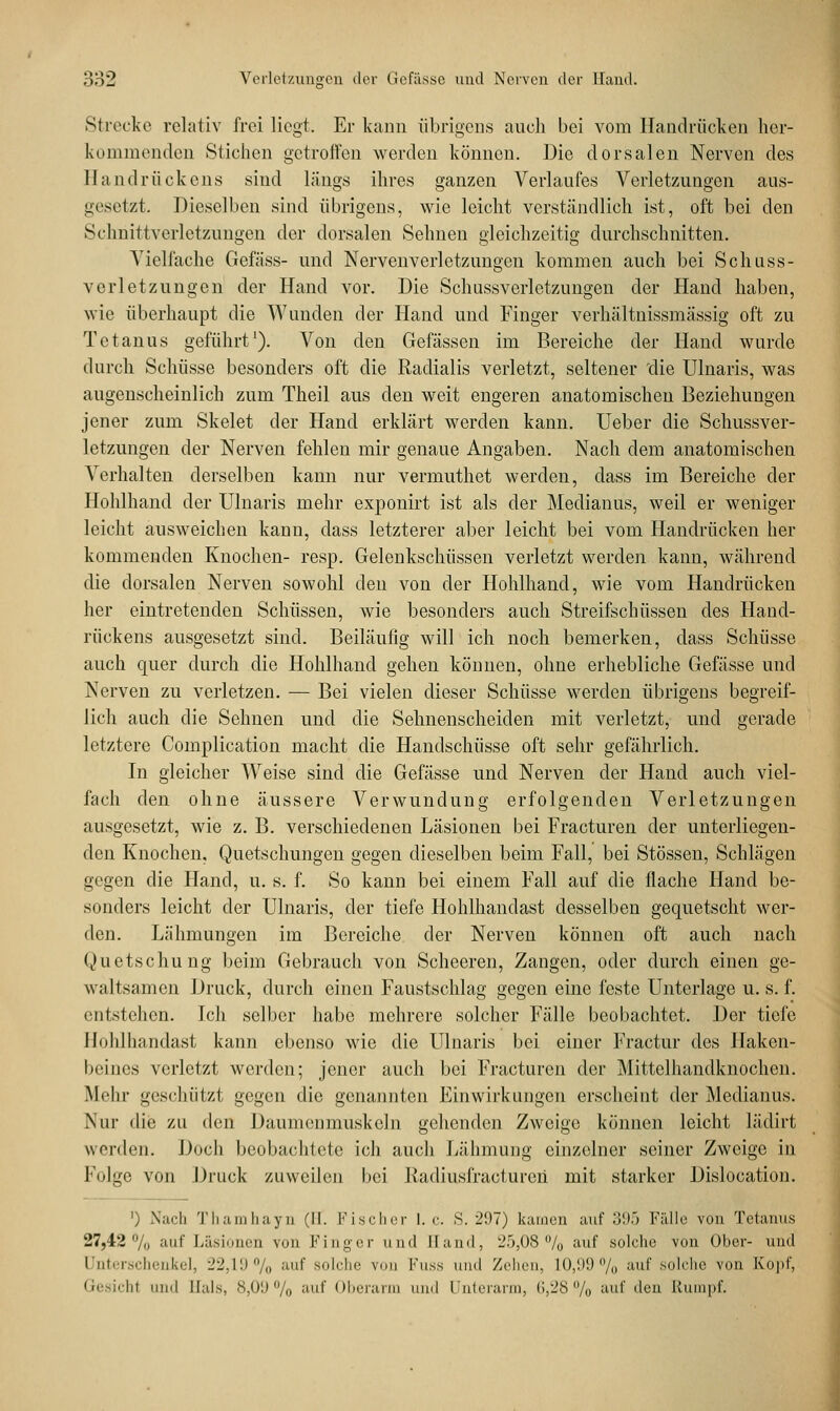 Strecke relativ frei liegt. Er kann übrigens auch bei vom Handrücken her- kommenden Stichen getroffen werden können. Die dorsalen Nerven des Handrückens sind längs ihres ganzen Verlaufes Verletzungen aus- gesetzt. Dieselben sind übrigens, wie leicht verständlich ist, oft bei den Sclmittverletzungen der dorsalen Sehnen gleichzeitig durchschnitten. Vielfache Gefäss- und Nervenverlctzungen kommen auch bei Schass- verletzungen der Hand vor. Die Schussverletzungen der Hand haben, wie überhaupt die Wunden der Hand und Finger verhältnissmässig oft zu Tetanus geführt1). Von den Gefässen im Bereiche der Hand wurde durch Schüsse besonders oft die Radialis verletzt, seltener 'die Ulnaris, was augenscheinlich zum Theil aus den weit engeren anatomischen Beziehungen jener zum Skelet der Hand erklärt werden kann. Ueber die Schussver- letzungen der Nerven fehlen mir genaue Angaben. Nach dem anatomischen Verhalten derselben kann nur vermuthet werden, dass im Bereiche der Hohlhand der Ulnaris mehr exponirt ist als der Medianus, weil er weniger leicht ausweichen kann, dass letzterer aber leicht bei vom Handrücken her kommenden Knochen- resp. Gelenkschüssen verletzt werden kann, während die dorsalen Nerven sowohl den von der Hohlhand, wie vom Handrücken her eintretenden Schüssen, wie besonders auch Streifschüssen des Hand- rückens ausgesetzt sind. Beiläufig will ich noch bemerken, dass Schüsse auch quer durch die Hohlhand gehen können, ohne erhebliche Gefässe und Nerven zu verletzen. — Bei vielen dieser Schüsse werden übrigens begreif- lich auch die Sehnen und die Sehnenscheiden mit verletzt, und gerade letztere Complication macht die Handschüsse oft sehr gefährlich. In gleicher Weise sind die Gefässe und Nerven der Hand auch viel- fach den ohne äussere Verwundung erfolgenden Verletzungen ausgesetzt, wie z. B. verschiedenen Läsionen bei Fracturen der unterliegen- den Knochen, Quetschungen gegen dieselben beim Fall, bei Stössen, Schlägen gegen die Hand, u. s. f. So kann bei einem Fall auf die flache Hand be- sonders leicht der Ulnaris, der tiefe Hohlhandast desselben gequetscht wer- den. Lähmungen im Bereiche der Nerven können oft auch nach Quetschung beim Gebrauch von Scheeren, Zangen, oder durch einen ge- waltsamen Druck, durch einen Faustschlag gegen eine feste Unterlage u. s. f. entstellen. Ich selber habe mehrere solcher Fälle beobachtet. Der tiefe Hohlhandast kann ebenso wie die Ulnaris bei einer Fractur des llaken- beincs verletzt werden; jener auch bei Fracturen der Mittelhandknochen. Mein- geschlitzt gegen die genannten Einwirkungen erscheint der Medianus. Nur die zu den Daumenmuskeln gehenden Zweige können leicht lädirt werden. Doch beobachtete ich auch Lähmung einzelner seiner Zweige in Folge von Druck zuweilen bei Kadiusfractureii mit starker Dislocation. ') Nach Thamhayn (II. Fischer I.e. S. 297) kamen auf 3!).) Fälle von Tetanus 27,42% auf Läsionen von Finger und Eand, 25,08 % auf solehe von Ober- und Unterschenkel, 22,19% auf solche von Fuss und Zehen, 1.0,99% auf solche von Kopf, Gesicht und Hals, 8,09% auf Oberarm und Unterarm, 6,28 % auf den Rumpf.