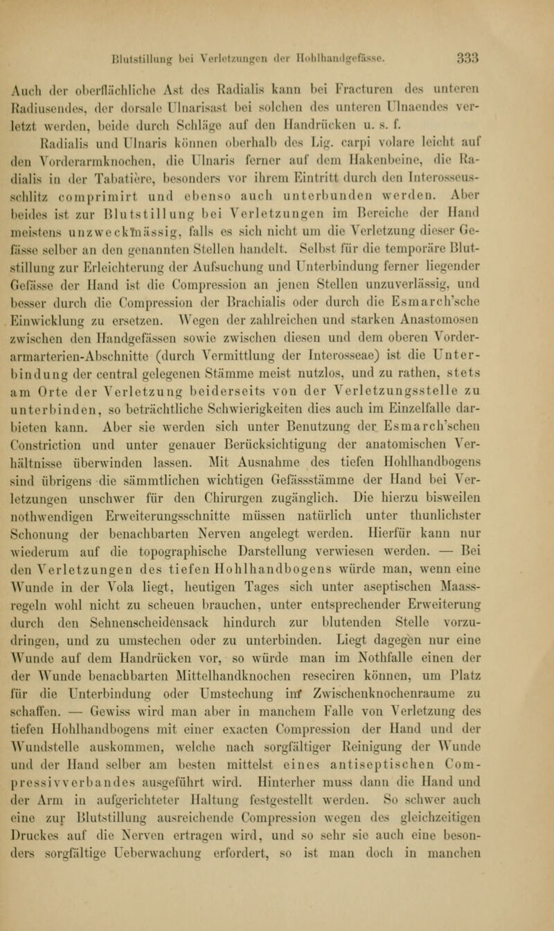 Auch der oberflächliche Aal des Radialis kann bei Fracturen des unteren Radiusendes, der dorsale ülnarisasl bei solcheo des unteren ülnaendes ver- letzt werden, beide durch Schläge auf den Handrücken u. b. f. Eladialia und Dlnaris können oberhalb des Lig. carpi volare leioW auf des Vorderarmknoohen, die Dlnaris Ferner auf dem Bakenbeine, die Ra- dialis in der Tabatiere, besonders vor ihrem Eintritt durch deu tnterosseus- schlitz comprimirl und ebenso auch unterbunden werden. Aber beides isl zur Blutstillung bei Verletzungen im Bereiche der Band meistens unzwecklnässig, falls es sich nicht um die Verletzung dieser Ge- f-iss.- selber an den genannten Stellet! handelt. Selbsi für die temporäre Blut- stillung zur Erleichterung der Aufsuchung und Unterbindung ferner liegender Gefasse der Hand ist die Compression an jenen Stellen unzuverlässig, und besser durch die Compression der Brachialis (»der durch die Esmarch'sche Einwickluns zu ersetzen. Wegen der zahlreichen und starken Anastomosen zwischen den Efandgefässen sowie zwischen diesen und dem oberen Vorder- armarterien-Abschnitte (durch Vermittlung der tnterosseae) ist die Unter- bindung der central gelegenen Stämme meist nutzlos, und zu rathen, stets am «>rte der Verletzung beiderseits von der Verletzungsstelle zu unterbinden, so beträchtliche Schwierigkeiten dies auch im Einzelfalle dar- bieten kann. Aber sie werden sich unter Benutzung der Esmarch'schen Constriction und unter genauer Berücksichtigung der anatomischen Ver- hältnisse überwinden lassen. Mit Ausnahme des tiefen Hohlhandbogens sind übrigens die sämmtlichen wichtigen Gefässstämme der Hand bei Ver- letzungen unschwer für den Chirurgen zugänglich. Die hierzu bisweilen uothwendigen Erweiterungsschnitte müssen natürlich unter thunlichster Schonung der benachbarten Nerven angelegt werden. Hierfür kann nur wiederum auf die topographische Darstellung verwiesen werden. — Bei den Verletzungen des tiefen Hohlhandbogens würde man, wenn eine Wunde in der Vola liegt, heutigen Tages sich unter aseptischen Maass- regeln wohl nicht zu scheuen brauchen, unter entsprechender Erweiterung durch den Sehnenscheidensack hindurch zur Mutenden Stelle vorzu- dringen, und zu umstechen oder zu unterbinden. Liegt dagegen nur eine Wunde auf dem Handrücken vor, so würde man im Nothfalle einen der der Wunde benachbarten Mittelhandknochen reseciren können, um Platz für die Unterbindung oder Umstechung im' Zwischenknochenraume zu schaffen. — Gewiss wird man aber in manchem Falle von Verletzung des tiefen Hohlhandbogens mit einer exaeten Compression der Hand und der Wundstelle auskommen, welche nach sorgfältiger Reinigung der Wunde und der Hand selber am besten mittelst eines antiseptischen Com- pressi v v erba ndes ausgeführt wird. Hinterher muss dann die Hand und der \rm in aufgerichteter Haltung festgestellt werden. So schwer auch eine zur Blutstillung ausreichende Compression wegen des gleichzeitigen Druckes auf die Nerven ertragen wird, und so sehr sie auch eine beson- ders sorgfältige Ueberwachung erfordert, so ist man doch in manchen