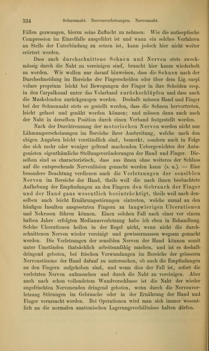 Fällen gezwungen, hierzu seine Zuflucht zu nehmen: Wie die antiseptische Compression im Einzelfalle ausgeführt ist und wann ein solches Verfahren an Stelle der Unterbindung zu setzen ist, kann jedoch hier nicht weiter erörtert werden. Dass auch durchschnittene Sehnen und Nerven stets zweck- mässig durch die Naht zu vereinigen sind', braucht hier kaum wiederholt zu werden. Wir wollen nur darauf hinweisen, dass die Sehnen nach der Durchschneidung im Bereiche der Fingerscheiden oder über dem Lig. carpi volare proprium leicht bei Bewegungen der Finger in ihre Scheiden resp. in den Carpalkanal unter das Volarband zurück schlüpfen und dass auch die Muskelenden zurückgezogen werden. Deshalb müssen Hand und Finger bei der Sehnennaht stets so gestellt werden, dass die Sehnen hervortreten, leicht gefasst und genäht werden können; und müssen dann auch nach der Naht in derselben Position durch einen Verband festgestellt werden. Nach der Durchtrennung der motorischen Nerven werden nicht nur Lähmungserscheinungen im Bereiche ihrer Ausbreitung, welche nach den obigen Angaben leicht verständlich sind, bemerkt, sondern auch in Folge des sich mehr oder weniger geltend machenden Uebergewichtes der Anta- gonisten eigenthümliche Stellungsveränderungen der Hand und Finger. Die- selben sind so characteristisch, dass aus ihnen ohne weiteres der Schluss auf die entsprechende Nervenläsion gemacht werden kann (s. u.). — Eine besondere Beachtung verdienen auch die Verletzungen der sensiblen Nerven im Bereiche der Hand, theils weil die nach ihnen beobachtete Aufhebung der Empfindungen an den Fingern den Gebrauch der Finger und der Hand ganz wesentlich beeinträchtigt, theils weil nach den- selben auch leicht Ernährungsstörungen eintreten, welche zumal an den häufigen Insulten ausgesetzten Fingern zu langwierigen Ulcerationen und Nekrosen führen können. Einen solchen Fall nach einer vor einem halben Jahre erfolgten Medianusverletzung habe ich eben in Behandlung. Solche Ulcerationen heilen in der Regel nicht, wenn nicht die durch- schnittenen Nerven wieder vereinigt und gewissermassen wegsam gemacht werden. Die Verletzungen der sensiblen Nerven der Hand können somit unter Umständen thatsächlich arbeitsunfähig machen, und ist es deshalb dringend geboten, bei frischen Verwundungen im Bereiche der grösseren Nervenstämme der Hand darauf zu untersuchen, ob auch die Empfindungen an den Fingern aufgehoben sind, und wenn dies der Fall ist, sofort die verletzten Nerven aufzusuchen und durch die Naht zu vereinigen. Aber auch nach schon vollendetem Wundverschlusse ist die Naht der wieder angefrischten Nervenenden dringend geboten, wenn durch die Nerven Ver- letzung Störungen im Gebrauche oder in der Ernährung der Hand und Finger verursacht werden. Bei Operationen wird man sich immer wesent- lich an die normalen anatomischen Lagerungsverhältnisse halten dürfen.