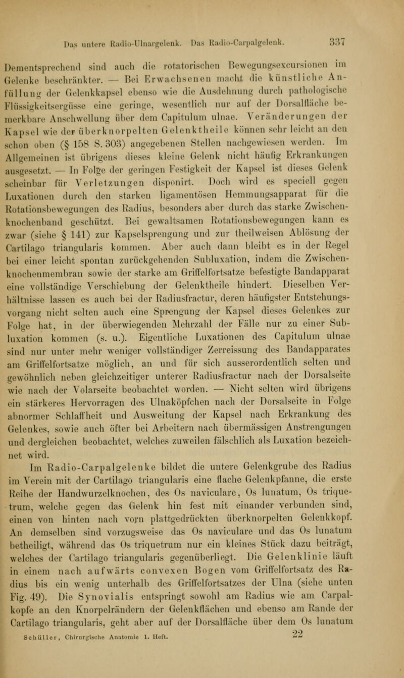 Dap untere Radio-Ulnargelenk. Das Radio-Carpalgelenk. 33*3 Dementsprechend Bind auch die rotatorischen Bewegungsexcursionen im Gelenke beschränkter. Bei Erwachsenen macht die künstliche An- ffillung der Gelenkkapsel ebenso wie die Ausdehnung durch pathologische Flüssigkeitsergüsse eine geringe, wesentlich nur auf der Dorsalfläche be- merkbare Anschwellung über dem Capitulum alnae. Veränderungen der Kapsel wie dei uberknorpelten Gelenkl heile können sehr leichl an den Bchon oben (§ 158 8.303) angegebenen Stellen nachgewiesen werden. Im Allgemeinen ist übrigens dieses kleine Gelenk nicht häufig Erkrankungen ausgesetzt. In Folge der geringen Festigkeil der Kapsel \s\ dieses Gelenk scheinbar Für Verletzungen disponirt. Doch wird es Bpeciell gegen Luxationen durch den starken ligamentösen Bemmungsapparat für die Rotationsbewegungen des Radius, besonders abeT durch das starke Zwischen- knochenband geschützt. Bei gewaltsamen Rotationsbewegungen kann es /.war (>ieh.' $ 141) zur Kapselsprengung und zur theilweisen Ablösung der Cartilago triangularis kommen. Aber auch dann bleibt es in der Regel bei einer leichl spontan zurückgehenden Subluxation, indem die Zwischen- knochenmembran sowie der starke am Grill'elforlsatze befestigte Handapparat eine vollständige Verschiebung der Gelenktheile hindert. Dieselben Ver- hältnisse lassen es auch bei der Radiusfractnr, deren häufigster Entstehungs- vorgang nicht selten auch eine Sprengung der Kapsel dieses Gelenkes zur Folge hat. in der überwiegenden Mehrzahl der Fälle nur zu einer Sub- luxation kommen (s. U.). Eigentliche Luxationen des Capitulum ulnae sind nur unter mehr weniger vollständiger Zerreissung des Bandapparates am Griffelfortsatze möglich, an und für sich ausserordentlich selten und gewöhnlich neben gleichzeitiger unterer Etadiusfractur nach der Dorsalseite wie nach der Yolarseite beobachtet worden. — Nicht selten wird übrigens ein stärkeres Hervorragen des ülnaköpfchen nach der Dorsalseite in Folge abnormer Schlaffheit und Ausweitung dw Kapsel nach Erkrankung des Gelenkes, sowie auch öfter bei Arbeitern nach übermässigen Anstrengungen und dergleichen beobachtet, welches zuweilen fälschlich als Luxation bezeich- ne! wird. Im Radio-Carpalgelenke bildet die untere Gelenkgrube des Radius im Verein mit der Cartilago triangularis eine flache Gelenkpfanne, die erste Reihe der Handwurzelknochen, des Os naviculare, Os lunatum, <>s trique- trum. welche gegen das Gelenk hin fest mit einander verbunden sind, einen von hinten nach vorn plattgedrückten uberknorpelten Gelenkkopf. An demselben sind vorzugsweise das < )s naviculare und das Cs lunatum betheiligt, während das Ostriquetrum nur ein kleines Stück dazu beiträgt, welches der Cartilago triangularis gegenüberliegt. Die Gelenklinie läuft in einem nach aufwärts convexen Bogen vom Griffelfortsatz des Ra- dius bis ein wenig unterhalb d^> Griffelfortsatzes der Lina (siehe unten Fig. 49). Die Synovialis entspringt sowohl am Radius wie am Carpal- kopfe an den Knorpelrändern der Gelenkflächen und ebenso am Rande der Cartilago triangularis, geh.1 aber auf der Dorsalfläche über dem Os lunatum Schüller, Chirurgische Anatomie 1. lieft. --