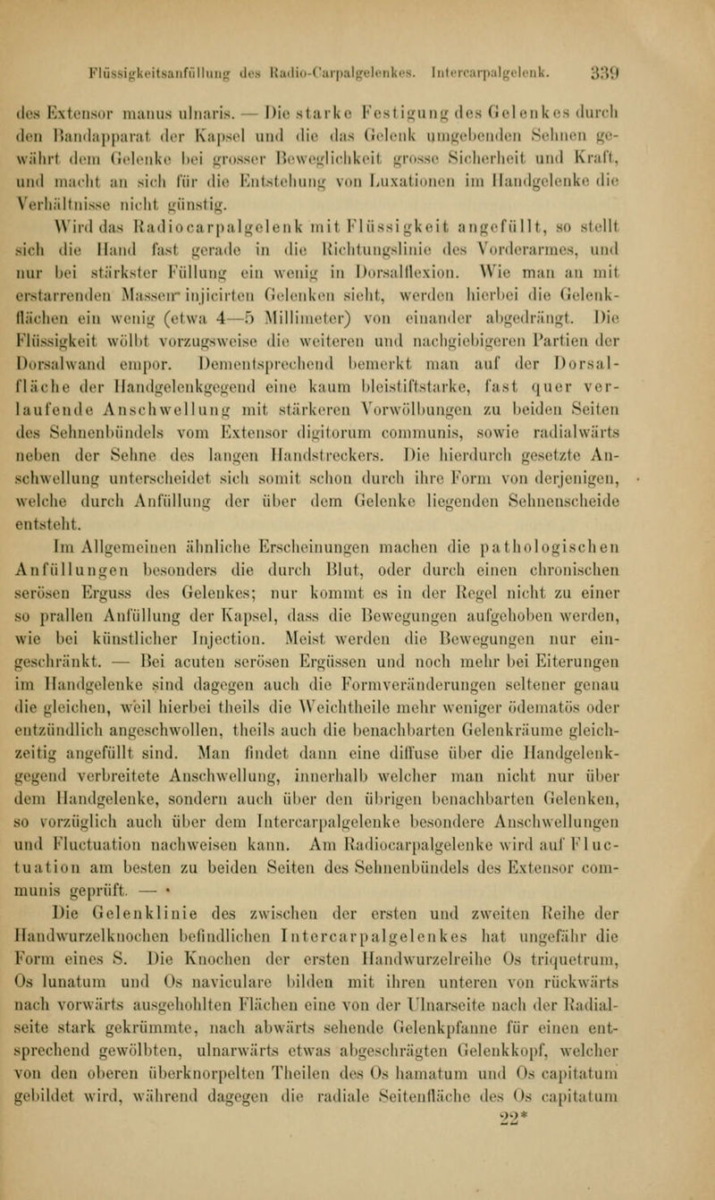 des Extensor manus nlnaris. — Die starke Festigung des Gelenkes durch den Bandapparat der Kapsel und die das Gelenk umgebenden Sei n ge- währt dem Gelenke bei grosser Beweglichkeil grosse Sicherheil und Kraft, and macht an sich für die Entstehung von Luxationen im Handgelenke die Verhältnisse nichl günstig. Wird das Radiocarpalgelenk mit Flüssigkeit angefüllt, so stellt sich die Hand fast gerade in die Richtungslinie des Vorderarmes, und nur bei stärkster Füllung ein wenig in Dorsalflexion. Wie man an mit erstarrenden Masseninjicirten Gelenken sieht, werden hierbei die Gelenk- Bächen ein wenig (etwa 4 5 Millimeter) vmi einander abgedrängt. Die Flüssigkeil wölbt vorzugsweise die weiteren und nachgiebigeren Partien der Dorsalwand empor. Dementsprechend bemerkt man auf der Dorsal fläche der Handgelenkgegend eine kaum bleistiftstarke, fast, quer ver- taufende Anschwellung mit stärkeren Vorwölbungen zu beiden Seilen des Sehnenbündels vom Extensor digitorum communis, sowie radialwärts neben der Sehne des langen Handstreckers. Die hierdurch gesetzte An- schwellung unterscheidet sich somit schon durch ihre Form von derjenigen, welche durch Anfüllung der über dem Gelenke liegenden Sehnenscheide entsteht. Im Allgemeinen ähnliche Erscheinungen machen die pathologischen Anfüllungen besonders die durch Blut, oder durch einen chronischen serösen Erguss des Gelenkes; nur kommt es in der Regel nicht zu einer so prallen Anfüllung der Kapsel, dass die Bewegungen aufgehoben werden, wie bei künstlicher Injection. Meist werden die Bewegungen nur ein- geschränkt. — Bei acuten serösen Ergüssen und noch mehr hei Eiterungen im Handgelenke .sind dagegen auch die Form Veränderungen seltener genau die gleichen, weil hierbei theils die Weichtheile mehr weniger ödematös oder entzündlich angeschwollen, theils auch die benachbarten Gelenkräume gleich- seitig angefüllt sind. Man findet dann eine diffuse über die Handgelenk- gegend verbreitete Anschwellung, innerhall) welcher man nicht nur über dem Handgelenke, sondern auch über den übrigen benachbarten Gelenken, so vorzüglich auch über dem Intercarpalgelenke besondere Anschwellungen und Fluctuation nachweisen kann. Am Radiocarpalgelenke wird auf Fluc- tuation am besten zu beiden Seiten des Sehnenbündels des Extensor com- munis geprüft. — • Die Gelenklinie des zwischen der ersten und zweiten Reihe der Handwurzelknochen befindlichen Intercarpalgelenkes hat ungefähr die Form eines S. Die Knochen der ersten Handwurzelreihe Os triquetrum, Os lunatum und <»s naviculare bilden mit ihren unteren von rückwärts nach vorwärts ausgehöhlten l'lä'chen eine von der Ulnarseite nach der Radial- seite stark gekrümmte, nach abwärts sehende Gelenkpfanne für einen ent- sprechend gewölbten, ulnarwärts etwas abgeschrägten Gelenkkopf, welcher von den oberen überknorpelten Theiien des Os hamatum und Os capitatum gebildet wird, während dagegen die radiale Seitenfläche des (>s capitatum
