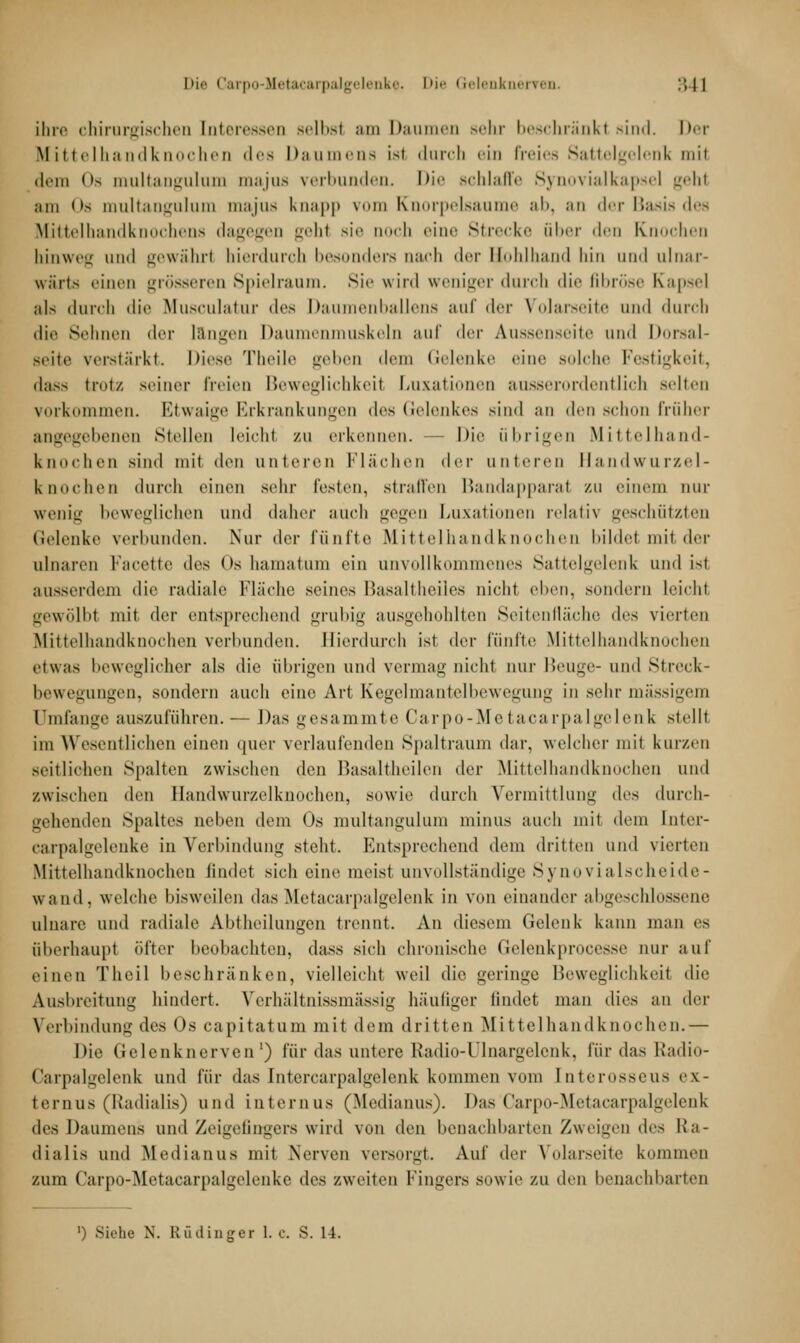 Die Carpo-Metacarpalgelenke. I'i-' Gelenknerren :'>|l ihre chirurgischen Interessen selbsl an Daumen sehr beschränkt sind. Der Mittelhandknochen des Daumens ist durch ein Freies Sattelgelenk mit dem <'s multangulum majus verbunden. Die schlaffe Synovialkapsel gehl am Os multangulum majus knapp vom Knorpelsaume al>. an der Basis des Mittelhandknochens dagegen gehl sie ooch eine Strecke ober den Knochen hinweg und gewähr! hierdurch besonders nach der Bohlhand hin und ulnar- wärts einen grösseren Spielraum. Sie wird weniger durch die fibröse Kapsel als durch «l i * * Musculatur des Daumenballens auf der Volareeite und durch die Sehnen der längen Daumenmuskeln auf der Aussenseite und Dorsal- seite verstärkt. Diese Theile geben dem Gelenke eine solche Festigkeit, dass trotz seiner freien Beweglichkeil Luxationen ausserordentlich selten vorkommen. Etwaige Erkrankungen des Gelenkes sind an den schon früher angegebenen Stellen leicht zu erkennen. - Die übrigen Mittelhand- knochen Bind mit den unteren Flächen der unteren Handwurzel- knochen durch einen sehr Festen, straffen Bandapparal zu einem nur venig beweglichen und daher auch gegen Luxationen relath geschützten Gelenke verbunden. Nur der fünfte Mittelhandknochen bildel mit der ulnaren Facette dr> Os hamatum ein unvollkommenes Sattelgelenk und ist ausserdem die radiale Fläche seines Basaltheiles nicht eben, sondern leicht gewölbl mit der entsprechend grubig ausgehöhlten Seitenfläche <\r* vierten Mittelhandknochen verbunden. Hierdurch ist der fünfte Mittelhandknochen etwas beweglicher als die übrigen und vermag nicht nur Beuge- und Streck- bewegungen, sondern auch eine Art Kegelmantelbewegung in sehr massigem umfange aus/u fuhren. — Das gesa mmte Carpo-Metaca rpalgelen k stellt im Wesentlichen einen quer verlaufenden Spaltraum dar. welcher mit kurzen zeitlichen spalten zwischen den Basaltheilen der Mittelhandknochen und zwischen den Ilandwurzelknochen, sowie durch Vermittlung dvs durch- gehenden Spaltes liehen dem Os multangulum minus auch mit dem Inter- carpalgelenke in Verbindung steht. Entsprechend dem dritten und vierten Mittelhandknochen findel sich eine meist unvollständige Synovialscheide- wand, welche bisweilen das Metacarpalgelenk in von einander abgeschlossene ulnare und radiale Abtheilungen trennt. An diesem Gelenk kann man es überhaupt öfter beobachten, dass sich chronische Gelenkprocesse nur auf einen Theil beschränken, vielleicht weil die geringe Beweglichkeit die Ausbreitung hindert. Verhältnissmässig häutiger findet man dies an der Verbindung des Os capitatum mit dem dritten Mittelhandknochen.— Die Gelenknerven1) für das untere Radio-Ulnargelonk, für das Radio- Carpalgelenk und für das Intercarpalgelenk kommen vom tnterosseus ex- ternus (Radialis) und internus (.Medianus). Das Garpo-Metacarpalgelenk des Daumens und Zeigefingers wird von den benachbarten Zweigen <\c> Ra- dialis und Medianus mit Nerven versorgt Auf der Volarseite kommen zum Carpo-Metacarpalgelenke des zweiten Fingers sowie zu den benachbarten
