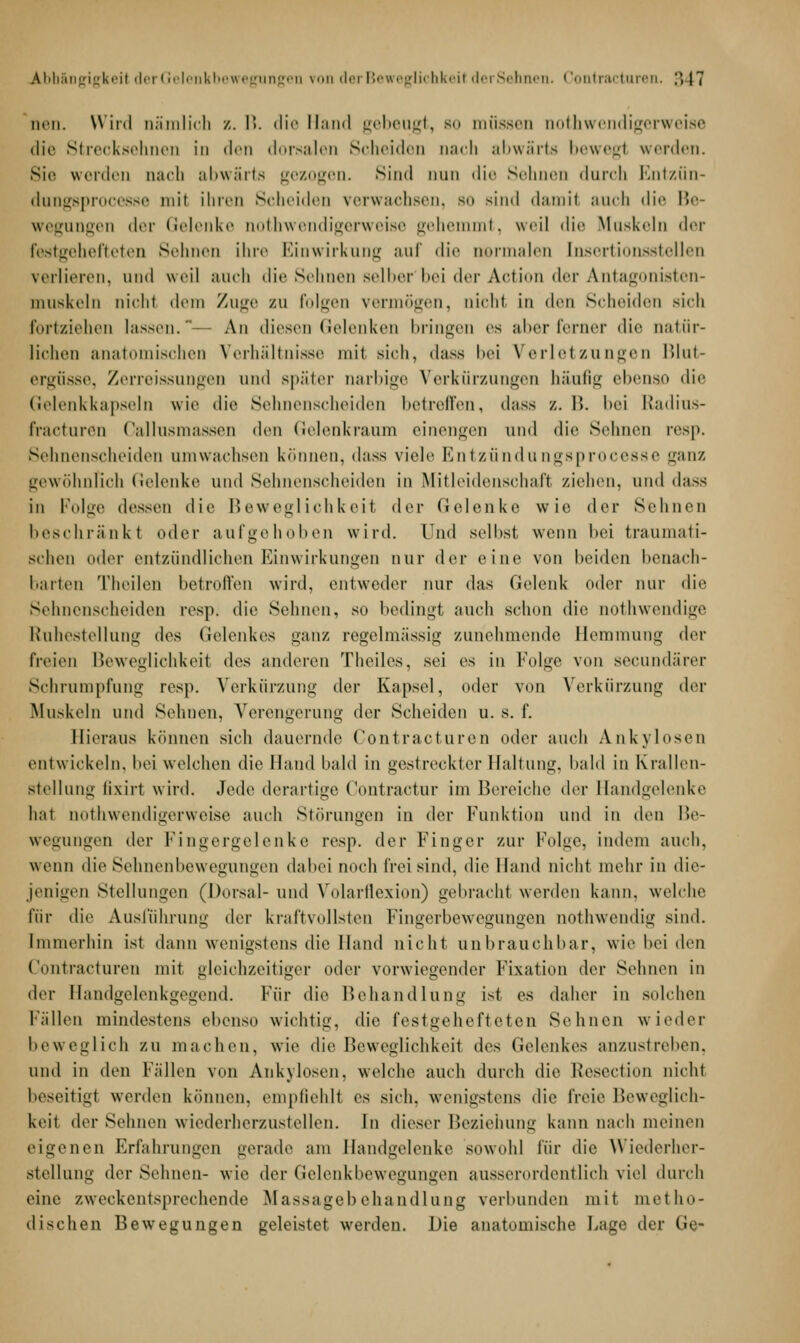 Abh&ngigkeil der Gelenkbewegungen von der Beweglichkeil derSehnen. • lontracturen. ;> 17 neu. Wird oäralich /. B. die Hand gebeugt, bo müssen aothwendigerweise die Strecksehnen in den dorsalen Scheiden nach abwärts bewegt werden. Sie werden Dach abwärts gezogen, sind nun die Sehnen durch Entzün- dungsprocesse mit ihren Scheiden verwachsen, bo sind damil auch < 1 i«- Be- wegungen der Gelenke notwendigerweise gehemmt, weil die Muskeln der restgehefteten Sehnen ihre Einwirkung auf die Dermalen [nsertionsstellen verlieren, und weil auch die Sehnen selber'bei der Action der Antagonisten- muskeln nichl dem Zuge zu folgen vermögen, nicht in < l * * r 1 Scheiden sich fortziehen Kissen. An diesen Gelenken bringen es alter ferner die natur- lichen anatomischen Verhältnisse mit sieh, dass bei Verletzungen Blut- ergüsse, Zerreissungen und später narbige Verkürzungen häufig ebenso die Gelenkkapseln wie die Sehnenscheiden betreffen, dass •/. 15. bei Radius- fracturen Callusmassen den Gelenkraum einengen und die Sehnen resp. Sehnenscheiden umwachsen können, dass viele Entzündungsprocesse ganz gewöhnlich Gelenke und Sehnenscheiden in Mitleidenschaft ziehen, und dass in Folge dessen die Beweglichkeit der Gelenke wie der Seimen beschränk! oder aufgehoben wird. Und seihst wenn hei traumati- schen oder entzündlichen Einwirkungen nur der eine von beiden benach- barten Theilen betroffen wird, entweder nur das Gelenk oder nur die Sehnenscheiden resp. die Sehnen, so bedingt auch schon die nothwendige Ruhestellung des Gelenkes ganz regelmässig zunehmende Hemmung der freien Beweglichkeil des anderen Theiles, sei es in Folge von seeundärer Schrumpfung resp. Verkürzung der Kapsel, oder von Verkürzung der Muskeln und Sehnen, Verengerung der Scheiden u. s. f. Hieraus können sich dauernde Contracturen oder auch Ankylosen entwickeln, bei welchen die Hand bald in gestreckter Haltung, bald in Krallen- stellung lixirt wird. Jede derartige Contractur im Bereiche der Handgelenke hat notwendigerweise auch Störungen in der Funktion und in Avi\ Be- wegungen der Fingergelenke resp. der Finger zur Folge, indem auch, wenn die Sehnenbewegungen dabei noch frei sind, die Hand nicht mehr in die- jenigen Stellungen (Dorsal- und Volarflexion) gebracht werden kann, welche für die Ausführung der kraftvollsten Fingerbewegungen nothwendig sind. Immerhin ist dann wenigstens die Hand nicht unbrauchbar, wie bei den Contracturen mit gleichzeitiger oder vorwiegender Fixation der Sehnen in der Handgelenkgegend. Für die Behandlung ist es daher in solchen Fällen mindestens ebenso wichtig, die festgehefteten Sehnen wieder beweglich zu machen, wie die Beweglichkeit des Gelenkes anzustreben. und in den Fällen von Ankylosen, welche auch durch die Resection nicht beseitigt werden können, empfiehll es sich, wenigstens die freie Beweglich- keil >\^v Seimen wiederherzustellen. In dieser Beziehung kann nach meinen eigenen Erfahrungen gerade am Handgelenke sowohl für die Wiederher- stellung derSehnen- wie der Gelenkbewegungen ausserordentlich viel durch eine zweckentsprechende Massagebehandlung verbunden mit metho- dischen Bewegungen geleistet werden. Die anatomische Lage der Ge-