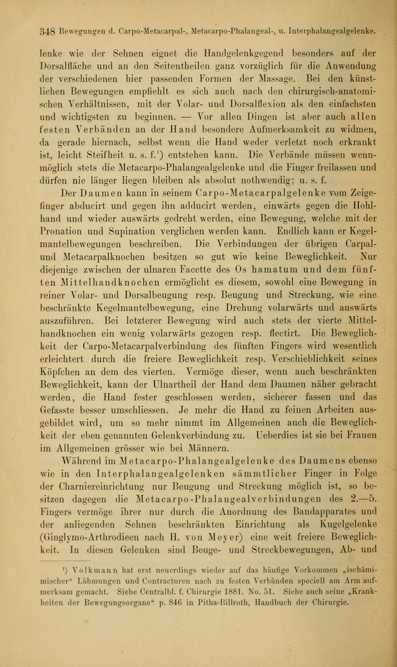 lenke wie der Sehnen eignet die Handgelenkgegend besonders auf der Dorsalfläche und an den Seitentheilen ganz vorzüglich für die Anwendung der verschiedenen hier passenden Formen der Massage. Bei den künst- lichen Bewegungen empfiehlt es sich auch nach den chirurgisch-anatomi- schen Verhältnissen, mit der Volar- und Dorsalflexion als den einfachsten und wichtigsten zu beginnen. — Vor allen Dingen ist aber auch allen festen Verbänden an der Hand besondere Aufmerksamkeit zu widmen, da gerade hiernach, selbst wenn die Hand weder verletzt noch erkrankt ist, leicht Steifheit u. s. f.1) entstehen kann. Die Verbände müssen wenn- möglich stets die Metacarpo-Phalangealgelenke und die Finger freilassen und dürfen nie länger liegen bleiben als absolut nothwendig; u. s. f. Der Daumen kann in seinem Carpo-Metacarpalgelenke vom Zeige- finger abducirt und gegen ihn adducirt werden, einwärts gegen die Hohl- hand und wieder auswärts gedreht werden, eine Bewegung, welche mit der Pronation und Supination verglichen werden kann. Endlich kann er Kegel- mantelbewegungen beschreiben. Die Verbindungen der übrigen Carpal- und Metacarpalknochen besitzen so gut wie keine Beweglichkeit. Nur diejenige zwischen der ulnaren Facette des Os hamatum und dem fünf- ten Mittelhandknochen ermöglicht es diesem, sowohl eine Bewegung in reiner Volar- und Dorsalbeugung resp. Beugung und Streckung, wie eine beschränkte Kegelmantelbewegung, eine Drehung volarwärts und auswärts auszuführen. Bei letzterer Bewegung wird auch stets der vierte Mittel- handknochen ein wenig volarwärts gezogen resp. flectirt. Die Beweglich- keit der Carpo-Metacarpalverbindung des fünften Fingers wird wesentlich erleichtert durch die freiere Beweglichkeit resp. Verschieblichkeit seines Köpfchen an dem des vierten. Vermöge dieser, wenn auch beschränkten Beweglichkeit, kann der TJlnartheil der Hand dem Daumen näher gebracht werden, die Hand fester geschlossen werden, sicherer fassen und das Gefasste besser umschliessen. Je mehr die Hand zu feinen Arbeiten aus- gebildet wird, um so mehr nimmt im Allgemeinen auch die Beweglich- keit der eben genannten Gelenkverbindung zu. Ueberdies ist sie bei Frauen im Allgemeinen grösser wie bei Männern. Während im Metacarpo-Phalangealgelenke des Daumens ebenso wie in den Interphalangealgelenken sämmtlicher Finger in Folge der Charmereinrichtung nur Beugung und Streckung möglich ist, so be- sitzen dagegen die Metacarpo-Phalangealverbindungen des 2.—5. Fingers vermöge ihrer nur durch die Anordnung des Bandapparates und der anliegenden Sehnen beschränkten Einrichtung als Kugelgelenke (Ginglymo-Afthrodieen nach II. von Meyer) eine weit freiere Beweglich- keit. In diesen Gelenken sind Beuge- und Streckbewegungen, Ab- und ') Volkmann hat erst neuerdings wieder auf 'las häufige Vorkommen „ischämi- mischer Lähmungen und Contracturen nach zu festen Verbänden speciell am Arm auf- merksam gemacht. Siehe Centralbl. f. Chirurgie 1881. No. 51. Siehe auch seine „Krank- heiten der Hewegungsorgane p. 846 in Pitha-Billroth, Handbuch der Chirurgie.