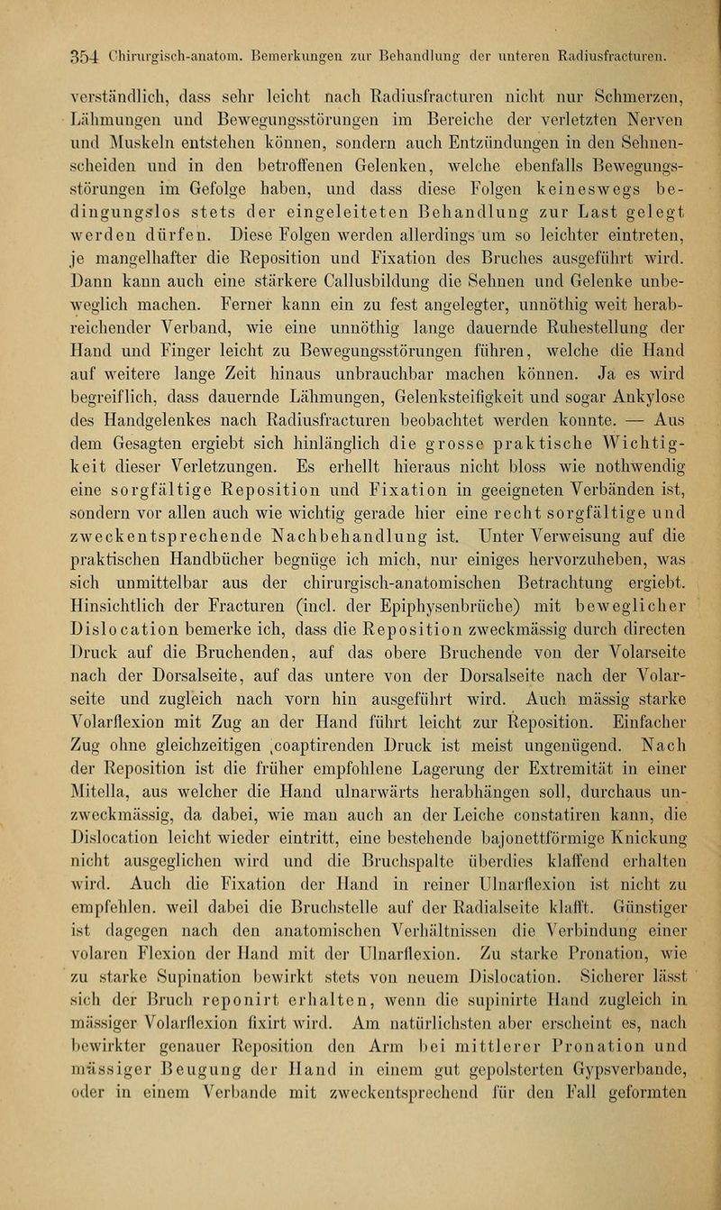 verständlich, dass sehr leicht nach Radiusfracturen nicht nur Schmerzen, Lähmungen und Bewegungsstörungen im Bereiche der verletzten Nerven und Muskeln entstehen können, sondern auch Entzündungen in den Sehnen- scheiden und in den betroffenen Gelenken, welche ebenfalls Bewegungs- störungen im Gefolge haben, und dass diese Folgen keineswegs be- dingungslos stets der eingeleiteten Behandlung zur Last gelegt werden dürfen. Diese Folgen werden allerdings um so leichter eintreten, je mangelhafter die Reposition und Fixation des Bruches ausgeführt wird. Dann kann auch eine stärkere Callusbildung die Sehnen und Gelenke unbe- weglich machen. Ferner kann ein zu fest angelegter, unnöthig weit herab- reichender Verband, wie eine unnöthig lange dauernde Ruhestellung der Hand und Finger leicht zu Bewegungsstörungen führen, welche die Hand auf weitere lange Zeit hinaus unbrauchbar machen können. Ja es wird begreiflich, dass dauernde Lähmungen, Gelenksteifigkeit und sogar Ankylose des Handgelenkes nach Radiusfracturen beobachtet werden konnte. — Aus dem Gesagten ergiebt sich hinlänglich die grosse praktische Wichtig- keit dieser Verletzungen. Es erhellt hieraus nicht bloss wie nothwendig eine sorgfältige Reposition und Fixation in geeigneten Verbänden ist, sondern vor allen auch wie wichtig gerade hier eine recht sorgfältige und zweckentsprechende Nachbehandlung ist. Unter Verweisung auf die praktischen Handbücher begnüge ich mich, nur einiges hervorzuheben, was sich unmittelbar aus der chirurgisch-anatomischen Betrachtung ergiebt. Hinsichtlich der Fracturen (incl. der Epiphysenbrüche) mit beweglicher Dislocation bemerke ich, dass die Reposition zweckmässig durch directen Druck auf die Bruchenden, auf das obere Bruchende von der Volarseite nach der Dorsalseite, auf das untere von der Dorsalseite nach der Volar- seite und zugleich nach vorn hin ausgeführt wird. Auch massig starke Volarflexion mit Zug an der Hand führt leicht zur Reposition. Einfacher Zug ohne gleichzeitigen .coaptirenden Druck ist meist ungenügend. Nach der Reposition ist die früher empfohlene Lagerung der Extremität in einer Mitella, aus welcher die Hand ulnarwärts herabhängen soll, durchaus un- zweckmässig, da dabei, wie man auch an der Leiche constatiren kann, die Dislocation leicht wieder eintritt, eine bestehende bajonettförmige Knickung nicht ausgeglichen wird und die Bruchspalte überdies klaffend erhalten wird. Auch die Fixation der Hand in reiner Ulnarflexion ist nicht zu empfehlen, weil dabei die Bruchstelle auf der Radialseite klafft. Günstiger ist dagegen nach den anatomischen Verhältnissen die Verbindung einer volaren Flexion der Hand mit der Ulnarflexion. Zu starke Pronation, wie zu starke Supination bewirkt stets von neuem Dislocation. Sicherer lässt sich der Bruch reponirt erhalten, wenn die supinirte Hand zugleich in massiger Volarflexion fixirt wird. Am natürlichsten aber erscheint es, nach bewirkter genauer Reposition den Arm bei mittlerer Pronation und massiger Beugung der Hand in einem gut gepolsterten Gypsverbande, oder in einem Verbände mit zweckentsprechend für den Fall geformten