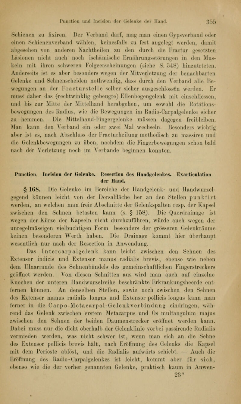 Schienen zu Bxiren. her Verband darf, mag man einen Gypsverband oder einen Schienenverband wählen, keinesfalls zu fesl angelegt werden, damit abgesehen von anderen Nachtheilen zu den durch die Fractur gesetzten Läsionen oichl auch uoch ischämische Ernährungsstörungen in den Mus- keln mit ihren schweren Folgeerscheinungen (siehe S. 348) binzutrteten. Anderseits isi es aber besonders wegen der Mitverjetzung der benachbarten Gelenke und Sehnenscheiden nothwendig, dass durch den Verband alle Be- wegungen an der Fracturstelle selber sicher ausgeschlossen werden. Er muss daher das (rechtwinklig gebeugte) Ellenbogengelenk mit einschlii uinl bis zur Mitte »ler Mittelhand herabgehen, um sowohl die Rotations- bewegungen des Radius, wie die Bewegungen im Radio-Carpalgelenke Bicher zu hemmen. Die Mittelhand-Fingergelenke müssen dagegen freibleiben. Man kann den Verband ein oder zwei Mal wechseln. Besonders wichtig aber isi es, nach Abschluss der Fracturheilung methodisch zu massiren und die Gelenkbewegungen zu üben, nachdem die Fingerbewegungen schon bald nach der Verletzung uoch im Verbände beginnen konnten. Punction. Iiicision der Gelenke. Resection des Handgelenkes. Exarticnlation der Hand. § HIN. Die Gelenke im Bereiche der Handgelenk- and Handwurzel- gegend können leicht von der Dorsalfläche her an den Stellen punktirl werden, an welchen man freie Abschnitte der Gelenksparten resp. der Kapsel /.wischen den Sehnen betasten kann (s. § 158). Die Querdrainage isi wegen der Kürze der Kapseln nicht durchzuführen, würde auch wegen der unregelmässigen vielbuchtigen Form besonders <\w grösseren Gelenkräume keinen besonderen Werth haben. Die Drainage kommt hier überhaupt wesentlich nur nach der Resection in Anwendung. Das Intercarpalgelenk kann leicht zwischen den Sehnen des Extensor indicis und Extensor manus radialis brevis, ehenso wie neben dem Dinarrande des Sehnenbündels des gemeinschaftlichen Fingerstreckers geöffnel werden. Von diesen Schnitten aus wird man auch auf einzelne Knochen der unteren Handwurzelreihe beschränkte Erkrankungsheerde ent- fernen können. An denselben Stellen, sowie noch zwischen den Sehnen des Extensor manus radialis longus und Extensor pollicis longus kann man ferner in die (' a rp o- Meta,ca rpa l-(ie lenk ver bi ndung eindringen, wäh- rend das Gelenk zwischen erstem Metacarpus und Os multangulum majus zwischen den Sehnen der beiden Daumenstrocker eröffnet werden kann. Dabei muss nur die dicht oberhalb der Gelenklinie vorbei passirende Radialis vermieden werden, was nicht schwer ist, wenn man sich an die Sehne des Extensor pollicis brevis hält, nach Eröffnung des Gelenks die Kapsel mit dem Perioste abbist, und die Radialis aufwärts schiebt. — Auch die Eröffnung des Radio-Carpalgelenkes isi leicht, kommt aber für sich, ebenso wie die der vorher genannten Gelenke, praktisch kaum in Anwen- 23 '