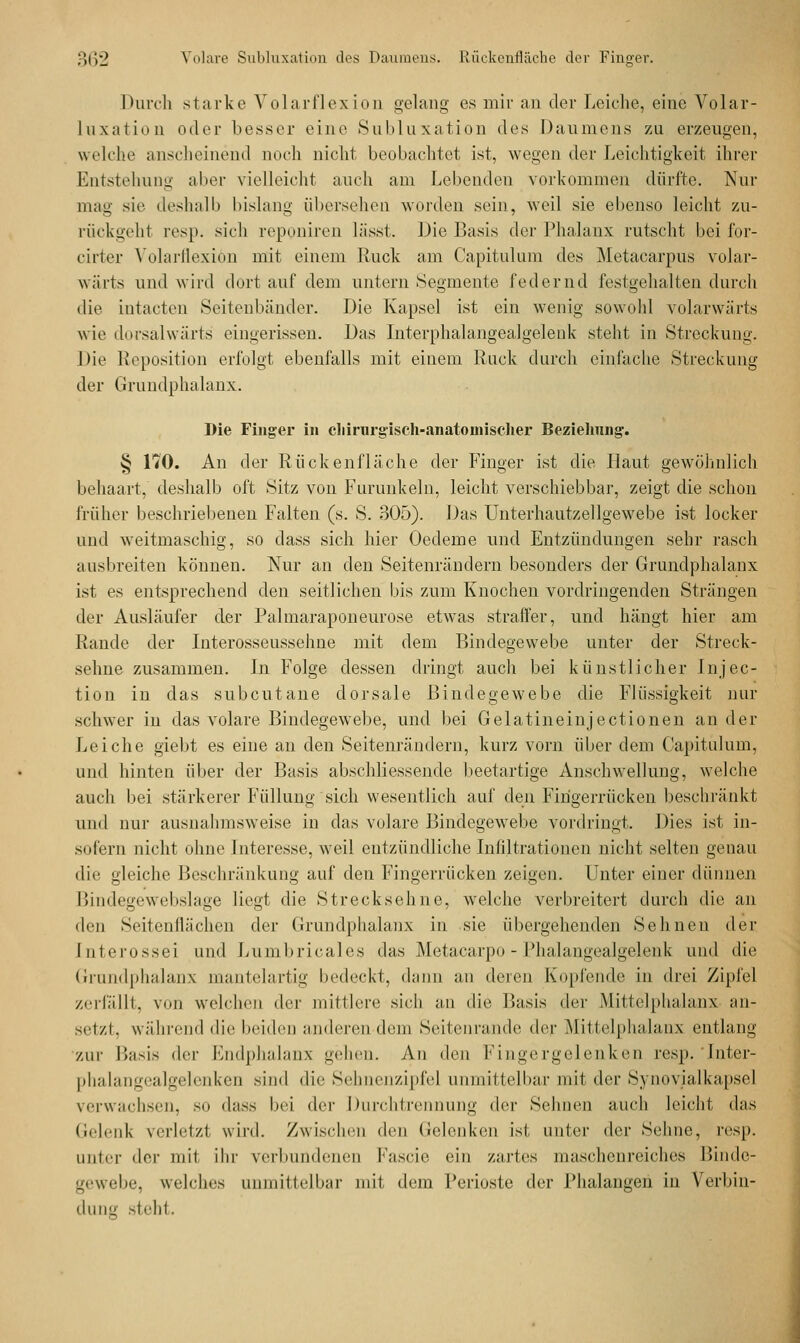 Durch starke Volarflexion gelang es mir an der Leiche, eine Volar- Luxation oder besser eine Subluxation des Daumens zai erzeugen, welche anscheinend noch nicht beobachtet ist, wegen der Leichtigkeit ihrer Entstellung aber vielleicht auch am bellenden vorkommen dürfte. Nur mag sie deshalb bislang übersehen worden sein, weil sie ebenso leicht zu- rückgeht resp. sich reponiren lässt. Die Basis der Phalanx rutscht bei ior- cirter Volarflexion mit einem Ruck am Capitulum des Metacarpus volar- wärts und wird dort auf dem untern Segmente federnd festgehalten durch die intacten Seitenbänder. Die Kapsel ist ein wenig sowohl volarwärts wie dorsalwärts eingerissen. Das Interphalangealgelenk steht in Streckung. Die Reposition erfolgt ebenfalls mit einem Ruck durch einlache Streckung der Grundphalanx. Die Finger in chirurgisch-anatomischer Beziehung. § 170. An der Rückenfläche der Finger ist die Haut gewöhnlich behaart, deshalb oft Sitz von Furunkeln, leicht verschiebbar, zeigt die schon früher beschriebenen Falten (s. S. 305). Das Unterhautzellgewebe ist locker und weitmaschig, so dass sich hier Oedeme und Entzündungen sehr rasch ausbreiten können. Nur an den Seitenrändern besonders der Grundphalanx ist es entsprechend den seitlichen bis zum Knochen vordringenden Strängen der Ausläufer der Palmaraponeurose etwas straffer, und hängt hier am Rande der Interosseussehne mit dem Bindegewebe unter der Streck- sehne zusammen. In Folge dessen dringt auch bei künstlicher Injec- tion in das subcutane dorsale Bindegewebe die Flüssigkeit nur schwer in das volare Bindegewebe, und bei Gelatineinjectionen an der Leiche giebt es eine an den Seitenrändern, kurz vorn über dem Capitulum, und hinten über der Basis abschliessende beetartige Anschwellung, welche auch bei stärkerer Füllung sich wesentlich auf den Firigerrücken beschränkt und nur ausnahmsweise in das volare Bindegewebe vordringt, Dies ist in- sofern nicht ohne Interesse, weil entzündliche Infiltrationen nicht selten genau die gleiche Beschränkung auf den Fingerrücken zeigen. Unter einer dünnen Bindegewebslage liegt die Strecksehne, welche verbreitert durch die an den Seitenflächen der Grundphalanx in sie übergehenden Sehnen der [nterossei und Lumbricales das Metacarpo - Phalangealgelenk und die Grundphalanx mantelartig bedeckt, dann an deren Kopfende in drei Zipfel zerfallt, von welchen der mittler«' sieh an die Basis der .Mil lelphahmx an- setzt, während die beiden anderen dem Seilenrandc der Mittelphalanx entlang zur Basis (\<-\- Bndphalanx gehen. An den Fingergelenken resp. Inter- phalan^ealgelenken sind die Sehnenzipfe] unmittelbar mil der Synovialkapsel verwachsen, so dass bei der Durchtrennung der Sehnen auch leicht das Gelenk verletzt wird. Zwischen den Gelenken ist, unter der Sehne, resp. unter der mit ihr verbundenen Fascie ein zartes maschenreiches Binde- gewebe, welches unmittelbar mit dem Perioste der Phalangen in Verbin- dung steht.