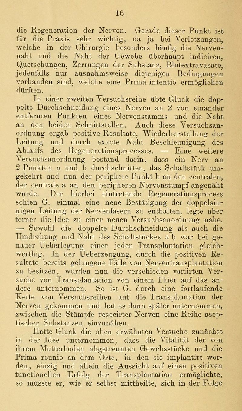 die Regeneration der Nerven. Gerade dieser Punkt ist für die Praxis sehr wichtig, da ja bei Verletzungen, welche in der Chirurgie besonders häufig die Nerven- naht und die Naht der Gewebe überhaupt indiciren, Quetschungen, Zerrungen der Substanz, Blutextravasate, jedenfalls nur ausnahmsweise diejenigen Bedingungen vorhanden sind, welche eine Prima intentio ermöglichen dürften. In einer zweiten Yersuchsreihe übte Gluck die dop- pelte Durchschneidung eines Nerven an 2 von einander entfernten Punkten eines Nervenstamms und die Naht an den beiden Schnittstellen. Auch diese Yersuchsan- ordnung ergab positive Resultate, Wiederherstellung der Leitung und durch exacte Naht Beschleunigung des Ablaufs des Regenerationsprocesses. — Eine weitere Versuchsanordnung bestand darin, dass ein Nerv an 2 Punkten a und b durchschnitten, das Schaltstück um- gekehrt und nun der periphere Punkt b an den centralen, der centrale a an den peripheren Nervenstumpf angenäht wurde. Der hierbei eintretende Regenerationsprocess schien G. einmal eine neue Bestätigung der doppelsin- nigen Leitung der Nervenfasern zu enthalten, legte aber ferner die Idee zu einer neuen Versuchsanordnung nahe. — Sowohl die doppelte Durchschneidung als auch die Umdrehung und Naht des Schaltstückes a b war bei ge- nauer Ueberlegung einer jeden Transplantation gleich- werthig. In der Ueberzeugung, durch die positiven Re- sultate bereits gelungene Fälle von Nerventransplantation zu besitzen, wurden nun die verschieden variirten Ver- suche von Transplantation von einem Thier auf das an- dere unternommen. So ist G. durch eine fortlaufende Kette von Versuchsreihen auf die Transplantation der Nerven gekommen und hat es dann später unternommen, zwischen die Stümpfe resecirter Nerven eine Reihe asep- tischer Substanzen einzunähen. Hatte Gluck die oben erwähnten Versuche zunächst in der Idee unternommen, dass die Vitalität der von ihrem Mutterboden abgetrennten Gewebsstücke und die Prima reunio an dem Orte, in den sie implantirt wor- den, einzig und allein die Aussicht auf einen positiven functionellen Erfolg der Transplantation ermöglichte, so musste er, wie er selbst mittheilte, sich in der Folge