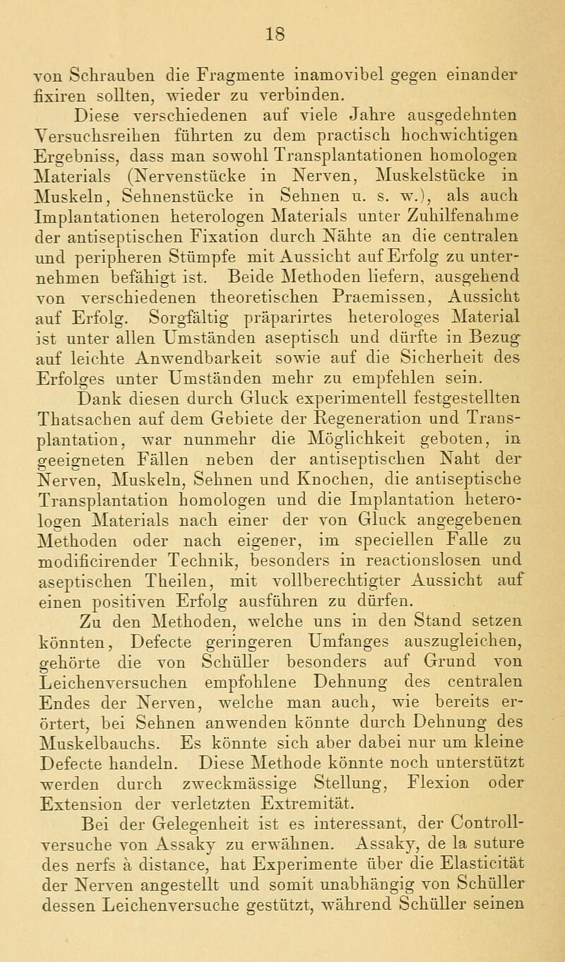 von Schrauben die Fragmente inamovibel gegen einander fixiren sollten, wieder zu verbinden. Diese verschiedenen auf viele Jahre ausgedehnten Versuchsreihen führten zu dem practisch hochwichtigen Ergebniss, dass man sowohl Transplantationen homologen Materials (Nervenstücke in Nerven, Muskelstücke in Muskeln, Sehnenstücke in Sehnen u. s. w.), als auch Implantationen heterologen Materials unter Zuhilfenahme der antiseptischen Fixation durch Nähte an die centralen und peripheren Stümpfe mit Aussicht auf Erfolg zu unter- nehmen befähigt ist. Beide Methoden liefern, ausgehend von verschiedenen theoretischen Praemissen, Aussicht auf Erfolg. Sorgfältig präparirtes heterologes Material ist unter allen Umständen aseptisch und dürfte in Bezug- auf leichte Anwendbarkeit sowie auf die Sicherheit des Erfolges unter Umständen mehr zu empfehlen sein. Dank diesen durch Gluck experimentell festgestellten Thatsachen auf dem Gebiete der Regeneration und Trans- plantation, war nunmehr die Möglichkeit geboten, in geeigneten Fällen neben der antiseptischen Naht der Nerven, Muskeln, Sehnen und Knochen, die antiseptische Transplantation homologen und die Implantation hetero- logen Materials nach einer der von Gluck angegebenen Methoden oder nach eigener, im specieilen Falle zu modificirender Technik, besonders in reactionslosen und aseptischen Theilen, mit vollberechtigter Aussicht auf einen positiven Erfolg ausführen zu dürfen. Zu den Methoden, welche uns in den Stand setzen könnten, Defecte geringeren Umfanges auszugleichen, gehörte die von Schüller besonders auf Grund von Leichenversuchen empfohlene Dehnung des centralen Endes der Nerven, welche man auch, wie bereits er- örtert, bei Sehnen anwenden könnte durch Dehnung des Muskelbauchs. Es könnte sich aber dabei nur um kleine Defecte handeln. Diese Methode könnte noch unterstützt werden durch zweckmässige Stellung, Flexion oder Extension der verletzten Extremität. Bei der Gelegenheit ist es interessant, der Controll- versuche von Assaky zu erwähnen. Assaky, de la suture des nerfs ä distance, hat Experimente über die Elasticität der Nerven angestellt und somit unabhängig von Schüller dessen Leichenversuche gestützt, während Schüller seinen