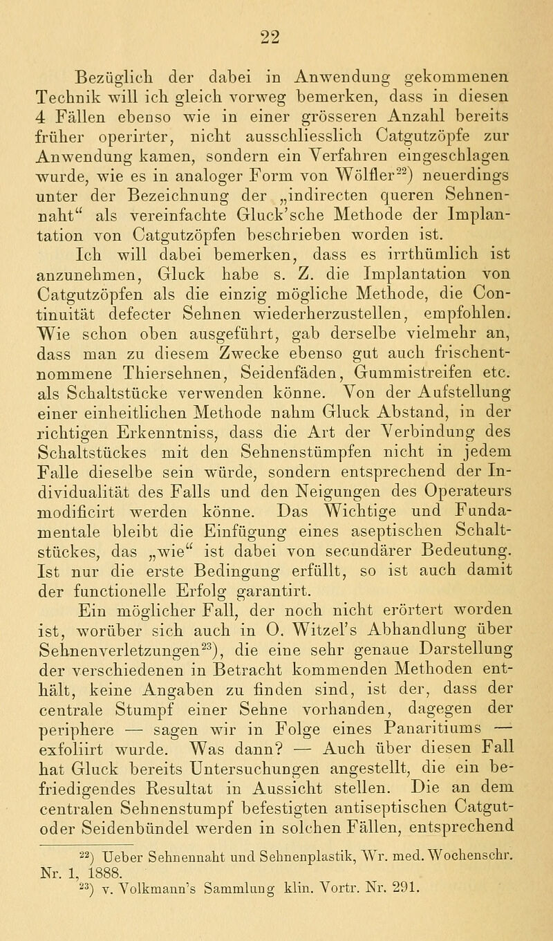 Bezüglicli der dabei in Anwendung gekommenen Technik will ich gleich vorweg bemerken, dass in diesen 4 Fällen ebenso wie in einer grösseren Anzahl bereits früher operirter, nicht ausschliesslich Catgutzöpfe zur Anwendung kamen, sondern ein Verfahren eingeschlagen wurde, wie es in analoger Form von Wölfler-^) neuerdings unter der Bezeichnung der „indirecten queren Sehnen- naht als vereinfachte Gluck'sehe Methode der Implan- tation von Catgutzöpfen beschrieben worden ist. Ich will dabei bemerken, dass es irrthümlich ist anzunehmen. Gluck habe s. Z. die Implantation von Catgutzöpfen als die einzig mögliche Methode, die Con- tinuität defecter Sehnen wiederherzustellen, empfohlen. Wie schon oben ausgeführt, gab derselbe vielmehr an, dass man zu diesem Zwecke ebenso gut auch frischent- nommene Thiersehnen, Seidenfäden, Gummistreifen etc. als Schaltstücke verwenden könne. Von der Aufstellung einer einheitlichen Methode nahm Gluck Abstand, in der richtigen Erkenntniss, dass die Art der Verbindung des Schaltstückes mit den Sehnenstümpfen nicht in jedem Falle dieselbe sein würde, sondern entsprechend der In- dividualität des Falls und den Neigungen des Operateurs modificirt werden könne. Das Wichtige und Funda- mentale bleibt die Einfügung eines aseptischen Schalt- stückes, das „wie ist dabei von secundärer Bedeutung. Ist nur die erste Bedingung erfüllt, so ist auch damit der functionelle Erfolg garantirt. Ein möglicher Fall, der noch nicht erörtert worden ist, worüber sich auch in 0. Witzel's Abhandlung über Sehnen Verletzungen^^), die eine sehr genaue Darstellung der verschiedenen in Betracht kommenden Methoden ent- hält, keine Angaben zu finden sind, ist der, dass der centrale Stumpf einer Sehne vorhanden, dagegen der periphere — sagen wir in Folge eines Panaritiums — exfoliirt wurde. Was dann? — Auch über diesen Fall hat Gluck bereits Untersuchungen angestellt, die ein be- friedigendes Resultat in Aussicht stellen. Die an dem centralen Sehnenstumpf befestigten antiseptischen Catgut- oder Seidenbündel werden in solchen Fällen, entsprechend 22) Ueber Sehnennaht und Sehnenplastik, Wr. med. Wochenschr. Nr. 1, 1888. 2^) V. Volkmaiin's Sammlung klin. Vortr. Nr. 291.