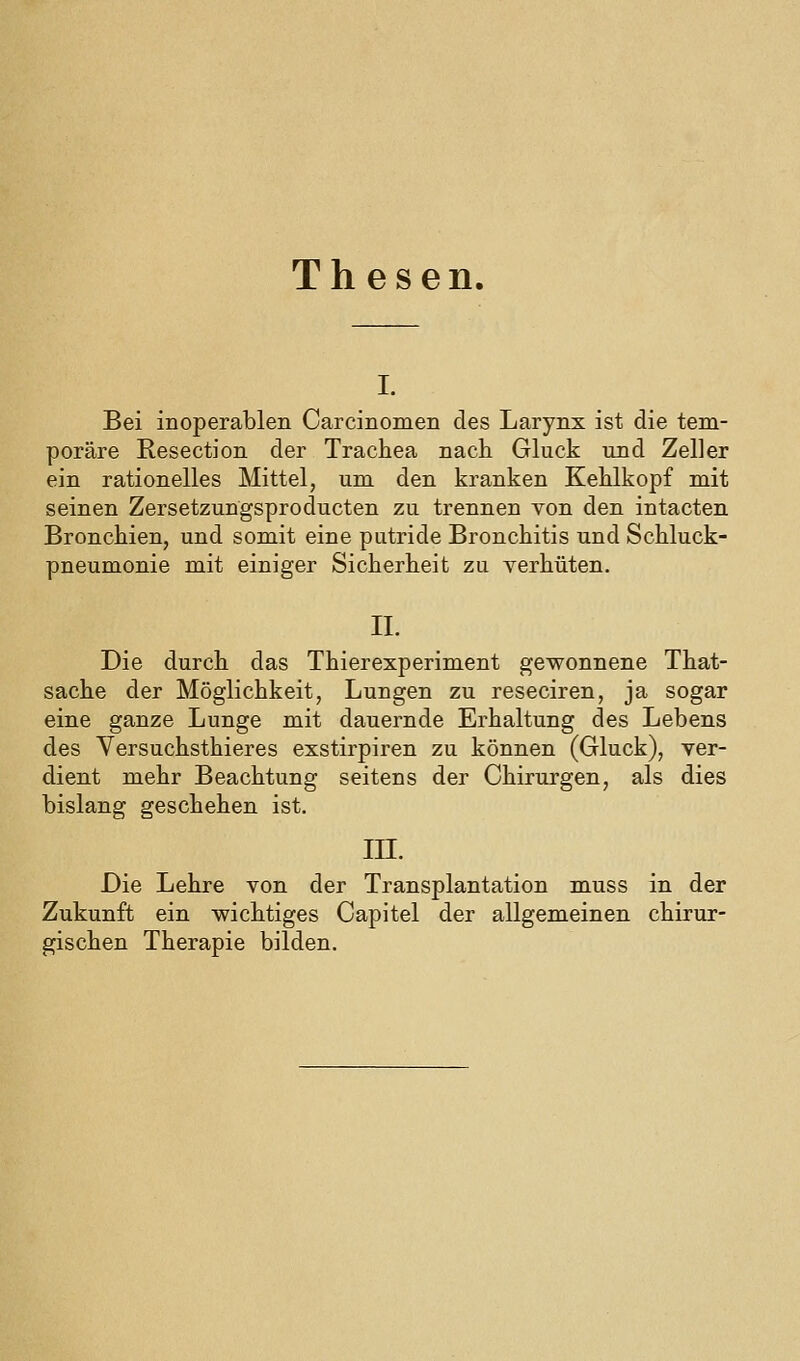 Thesen. I. Bei inoperablen Carcinomen des Larynx ist die tem- poräre Resection der Trachea nach Gluck und Zeller ein rationelles Mittel, um den kranken Kehlkopf mit seinen Zersetzungsproducten zu trennen von den intacten Bronchien, und somit eine putride Bronchitis und Schluck- pneumonie mit einiger Sicherheit zu verhüten. IL Die durch das Thierexperiment gewonnene That- sache der Möglichkeit, Lungen zu reseciren, ja sogar eine ganze Lunge mit dauernde Erhaltung des Lebens des Versuchsthieres exstirpiren zu können (Gluck), ver- dient mehr Beachtung seitens der Chirurgen, als dies bislang geschehen ist. in. Die Lehre von der Transplantation muss in der Zukunft ein wichtiges Capitel der allgemeinen chirur- gischen Therapie bilden.