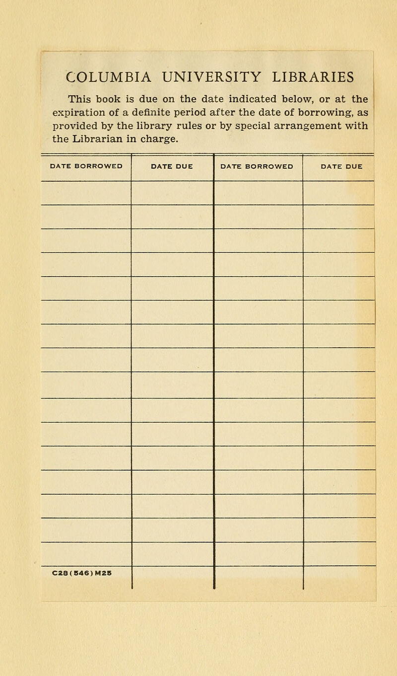 COLUMBIA UNIVERSITY LIBRARIES This book is due on the date indicated below, or at the expiration of a definite period after the date of borrowing, as provided by the library rules or by special arrangement with the Librarian in Charge. DATE BORROWED DATE DUE DATE BORROWED DATE DUE C2a(846)M2B