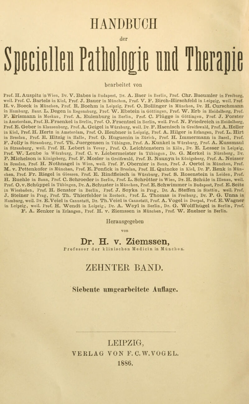 HANDBUCH der Spetldlliii PatlilDp iM ftoaiiie bearbeitet von Prof. H. Auspitz in Wien, Dr. V. Babes in Budapest, Dr. A. Baer in liorlin, Prof. Chr. Baeumler in Freibnrg, weil. Prof. C. Bartels in Kiel, Prof. J. Bauer in München, Prof. V, F. Birch-Hirschfeld in Leipzig, weil. Prof. H. V. Boeck in München, Prof. R. Boehm in Leipzig, Prof. O. Bollinger in München, Dr. H. Curschmann in Hamburg, Baur. L. Degen iu llegensburg, Prof. W. Ebstein in Göttingen, Prof. W. Erb in Heidelberg, Prof. P. Erismann in Moskau, Prof. A. Eulenburg in Berlin, Prof. C. Flügge in Göttingeu, Prof. J. Forster in Amsterdam, Prof. B. Fraenkel in Berlin, l'rof. O. Fraentzel in Berlin, weil. Prof. N. Friedreich, in Heidelberg, Prof. E. G-eber in Klauseiiburg, Prof. A. Geigel in Würzburg, weil. Dr. F. Haenisch in Greifswald, Prof. A. Heller in Kiel, Prof. H. Hertz in Amsterdam, Prof. O. Heubner in Leipzig, Prof. A. Hilger in Erlangen, Prof. L. Hirt in Breslau, Prof. E. Hitzig in Halle, Prof. G. Huguenin in Zürich, Prof. H. Immermann in Basel, Prof. F. Jollyin Strassburg, l'rof. Th. Juergensen in Tübingen, Prof. A. Kunkel in Würzburg, Prof. A. Kussmaul in Strassburg, weil. Prof. H. Lebert in Vevey, Prof. O. Leichtenstern in Köln, Dr. E. Lesser in Leipzig, Prof. W. Leube in Würzburg, Prof. C. v. Liebermeister in Tübingen, Dr. G. Merkel in Nürnberg, Dr. P, Michelson in Königsberg, Prof. F. Mosler in Greifswald, Prof. B, Naunyn in Königsberg, Prof. A. Neisser in Breslau, Prof. H. Nothnagel iu Wien, weil. Prof. F. Obernier in Bonn, Prof. J. Oertel in München, Prof. M. V. Pettenkofer in München, Prof. E. Ponfick in Breslau, Prof. H. Quincke in Kiel, Dr. F. Renk in Mün- chen, Prof. Fr. Riegel in Giessen, Prof. E. Rindfleisch in Würzburg, Prof. S. Rosenstein in Leiden, Prof. H. Ruehle in Bonn, Prof. C. Schroeder in Berlin, Prof. L. Schrötter in Wien, Dr. H. Schule in lUenau, weiL Prof. O.v. Schüppel in Tübingen, Dr. A. Schuster in München, Prof. E. Schwimmer in Budapest, Prof. E.Seitz in Wiesbaden, Prof. H. Senator in Berlin, Prof. J. Soyka in Prag, Dr. A. SteflEen in Stettin, weil. Prof. J. Steiner in Prag, Prof. Th. Thierfelder in Rostock, Prof. L. Thomas in Preiburg, Dr. P. G. Unna in Hamburg, weil. Dr. E.Veiel in Cannstatt, Dr. Th.Veiel in Cannstatt, Prof. A.Vogel in Dorpat, Prof. E.Wagner in Leipzig, weiL Prof. H. Wendt in Leipzig, Dr. A. Weyl in Berlin, Dr. G. Wolffhügel in Berlin, Prof. F. A. Zenker in Erlangen, Prof. H. v. Ziemssen in München, Prof. W. Zuelzer in Berlin. Herausgegeben Dr. H. V. Ziemssen, Professor der klinischen Medicin in München. ZEHNTER BAND. Siebente umgearbeitete Auflage. LEIPZIG, VERLAG VON F.C.W.VOGEL. 1886.