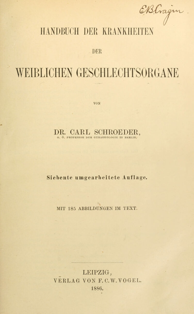 DER WEIBLICHEN GESCHLECHTSORGANE VON DE. CARL SCHROEDER, O. Ö. PROFESSOR DER GTNAEKOLOCilE IN BERLIN. Siebente iimgearl)eitete Auflage. MIT 185 ABBILDUNGEN IM TEXT. LEIPZIG, VERLAG VON F.C.W.VOGEL. 1886.