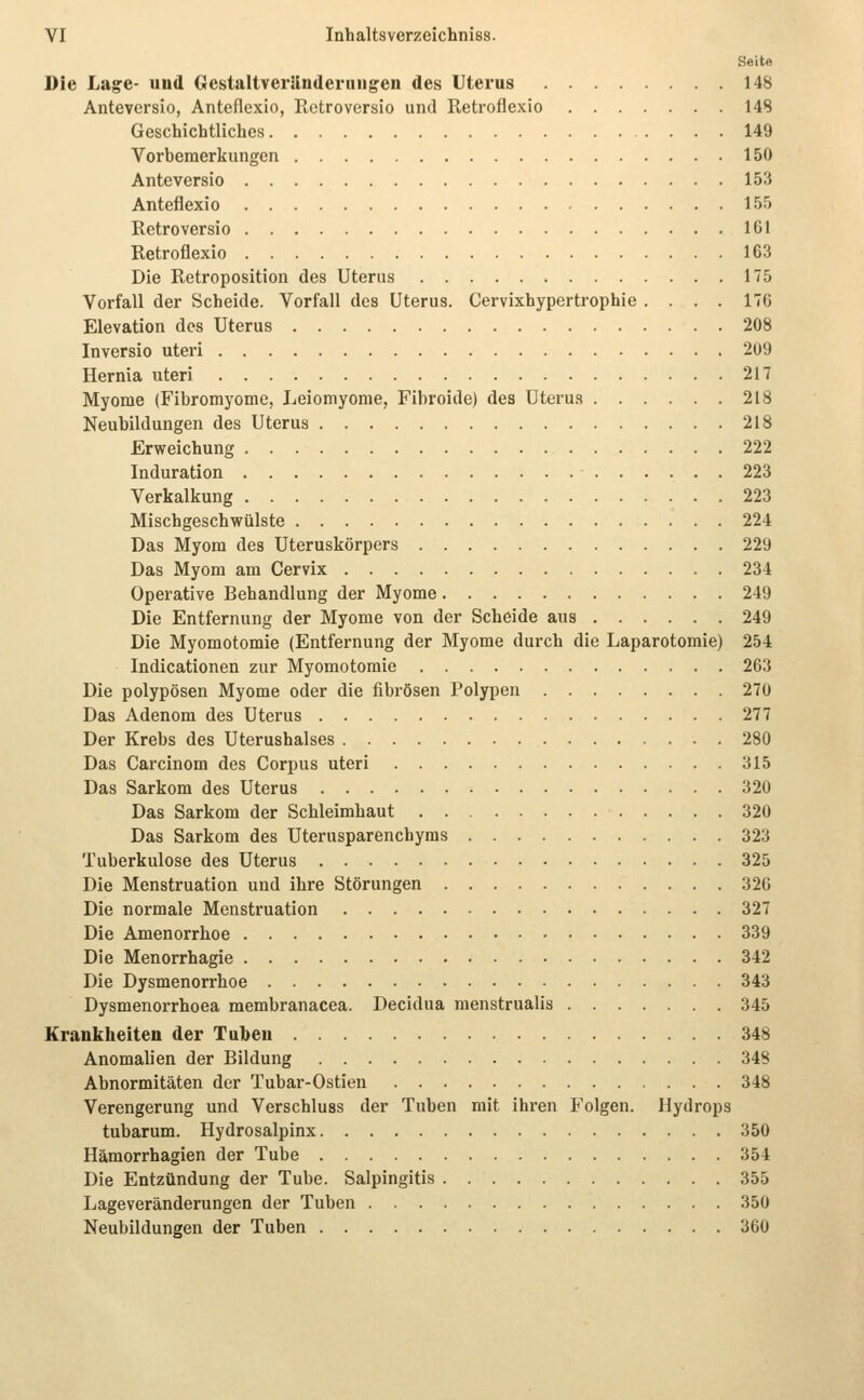 Seite Die Lage- und GestaltverJlnderiiiigen des Uterus 148 Anteversio, Anteflexio, Rctroversio und Retroflexio 148 Geschichtliches 149 Vorbemerkungen 150 Anteversio 153 Anteflexio 155 Retroversio 161 Retroflexio 163 Die Retroposition des Uterus 175 Vorfall der Scheide. Vorfall des Uterus. Cervixhypertrophie .... 176 Elevation des Uterus 208 Inversio uteri 209 Hernia uteri 217 Myome (Fibromyome, Leiomyome, Fibroide) des Uterus 218 Neubildungen des Uterus 218 Erweichung 222 Induration 223 Verkalkung 223 Mischgeschwülste 224 Das Myom des Uteruskörpers 229 Das Myom am Cervix 234 Operative Behandlung der Myome 249 Die Entfernung der Myome von der Scheide aus 249 Die Myomotomie (Entfernung der Myome durch die Laparotomie) 254 Indicationen zur Myomotomie 263 Die polypösen Myome oder die fibrösen Polypen 270 Das Adenom des Uterus 277 Der Krebs des Uterushalses 280 Das Carcinom des Corpus uteri 315 Das Sarkom des Uterus 320 Das Sarkom der Schleimhaut 320 Das Sarkom des Uterusparenchyms 323 Tuberkulose des Uterus 325 Die Menstruation und ihre Störungen 320 Die normale Menstruation 327 Die Amenorrhoe 339 Die Menorrhagie 342 Die Dysmenorrhoe 343 Dysmenorrhoea membranacea. Decidua menstrualis 345 Krankheiten der Tuben 348 Anomalien der Bildung 348 Abnormitäten der Tubar-Ostien 348 Verengerung und Verschluss der Tuben mit ihren Folgen. Hydrops tubarum. Hydrosalpinx 350 Hämorrhagien der Tube 354 Die Entzündung der Tube. Salpingitis 355 Lageveränderungen der Tuben 350 Neubildungen der Tuben 360