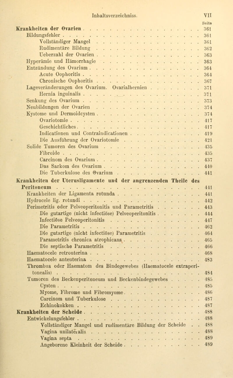 Seite Eranklieiten der Ovarien 361 Bildungsfehler 361 Vollständiger Mangel 361 Rudimentäre Bildung 362 Ueberzahl der Ovarien 363 Hyperämie und Hämorrhagie 363 Entzündung des Ovarium 364 Acute Oophoritis 364 Chronische Oophoritis 367 Lageveränderungen des Ovarium. Ovarialhernien 371 Hernia inguinalis 371 Senkung des Ovarium 373 Neubildungen der Ovarien 374 -Kystome und Dermoidcysten 374 Ovariotomie 417 Geschichtliches 417 Indicationen und Contraindicationen 419 Die Ausführung der Ovariotomie 421 Solide Tumoren des Ovarium 435 Fibroide 435 Carcinom des Ovarium 437 Das Sarkom des Ovarium 440 Die Tuberkulose des ©varium 441 Kraukheiten der Uterusligamente und der angrenzenden Theile des Peritoneum 441 Krankheiten der Ligamenta rotunda 441 Hydrocele lig. rotundi 442 Perimetritis oder Pelveoperitonitis und Parametritis 443 Die gutartige (nicht infectiöse) Pelveoperitonitis 444 Infectiöse Pelveoperitonitis 447 Die Parametritis 462 Die gutartige (nicht infectiöse) Parametritis 464 Parametritis chronica atrophicans^ 465 Die septische Parametritis 466 Haematocele retrouterina 468 Haematocele anteuterina 483 Thrombus oder Haematom des Bindegewebes (Haematocele extraperi- tonealis) 484 Tumoren des Beckenperitoneum und Beckenbindegewebes 485 Cysten 485 Myome, Fibrome und Fibromyome 486 Carcinom und Tuberkulose 487 Echinokokken 487 Krankheiten der Selieide 488 Entwickelungsfehler 488 Vollständiger Mangel und rudimentäre Bildung der Scheide . . 488 Vagina unilateialis 488 Vagina septa 489 Angeborene Kleinheit der Scheide 489