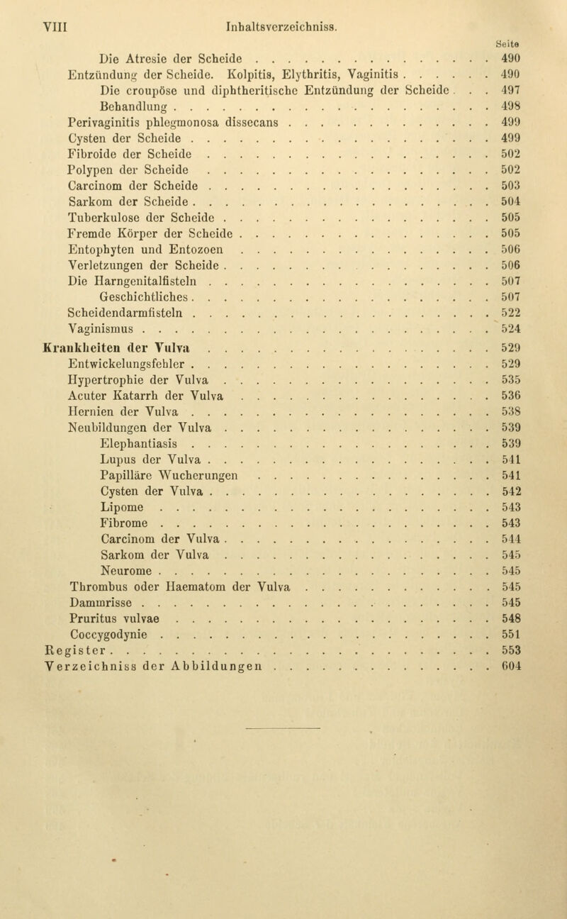 Seite Die Atresie der Scheide 490 EntziinduriL;- der Scheide. Kolpitis, Elythritis, Vaginitis 490 Die croupösc und diphtheritische Entzündung der Scheide . . . 497 Behandlung 498 Perivaginitis phlegmonosa dissecans 499 Cysten der Scheide 499 Fibroide der Scheide 502 Polypen der Scheide 502 Carcinom der Scheide 503 Sarkom der Scheide 504 Tuberkulose der Scheide 505 Fremde Körper der Scheide 505 Entophyten und Entozoen 506 Verletzungen der Scheide 506 Die Harngenitalfisteln 507 Geschichtliches 507 Scheidendarmfisteln 522 Vaginismus 524 Kraukheiten der Vulva 529 Entwickelungsfehler 529 Hypertrophie der Vulva 535 Acuter Katarrh der Vulva 536 Hernien der Vulva 538 Neubildungen der Vulva 539 Elephantiasis 539 Lupus der Vulva 541 Papilläre Wucherungen 541 Cysten der Vulva 542 Lipome 543 Fibrome 543 Carcinom der Vulva 544 Sarkom der Vulva 545 Neurome 545 Thrombus oder Haematom der Vulva 545 Dammrisse 545 Pruritus vulvae 548 Coccygodynie 551 Register 553 Verzeichniss der Abbildungen 604