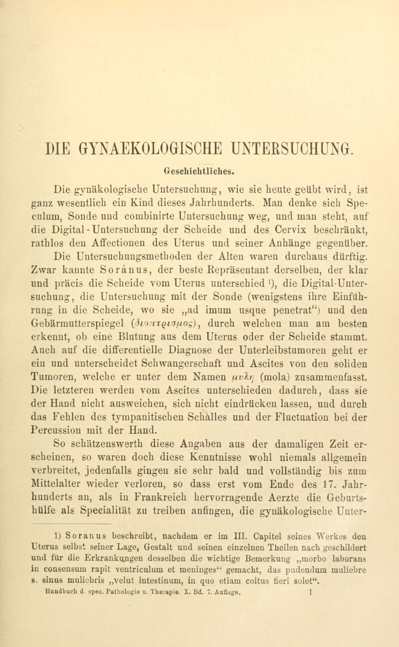 DIE GYNAEKOLOGISCHE UNTERSUCHUNG. Geschichtliches. . Die gynäkologische Untersucliung, wie sie heute geübt wird, ist ganz wesentlich ein Kind dieses Jahrhunderts. Man denke sich Spe- cnlum, Sonde und combinirte Untersuchung weg, und man steht, auf die Digital - Untersuchung der Scheide und des Cervix beschränkt, rathlos den Affectionen des Uterus und seiner Anhänge gegenüber. Die Untersuchungsmethoden der Alten waren durchaus dürftig. Zwar kannte Soränus, der beste Repräsentant derselben, der klar und präcis die Scheide vom Uterus unterschied ^), die Digital-Unter- suchung, die Untersuchung mit der Sonde (wenigstens ihre Einfüh- rung in die Scheide, wo sie „ad imum usque penetrat) und den Gebärmutterspiegel (SioTtTQiafxog), durch welchen man am besten erkennt, ob eine Blutung aus dem Uterus oder der Scheide stammt. Auch auf die differentielle Diagnose der Unterleibstumoren geht er ein und unterscheidet Schwangerschaft und Ascites von den soliden Tumoren, welche er unter dem Namen i^vlr^ (mola) zusammenfasst. Die letzteren werden vom Ascites unterschieden dadurch, dass sie der Hand nicht ausweichen, sich nicht eindrücken lassen, und durch das Fehlen des tympanitischen Schalles und der Fluctuation bei der Percussion mit der Hand. So schätzenswerth diese Angaben aus der damaligen Zeit er- scheinen, so waren doch diese Kenntnisse wohl niemals allgemein verbreitet, jedenfalls gingen sie sehr bald und vollständig bis zum Mittelalter wieder verloren, so dass erst vom Ende des 17. Jahr- hunderts an, als in Frankreich hervorragende Aerzte die Geburts- hülfe als Specialität zu treiben anfingen, die gynäkologische Unter- 1) So ran US beschreibt, nachdem er im III. Capitel seines Werkes den Uterus selbst seiner Lage, Gestalt und seinen einzelnen Theilen nach geschildert und für die Erkrankungen desselben die wichtige Bemerkung ,,morbo laborans in consensum rapit ventriculum et meninges gemacht, das pudendum muliebre 8. sinus muliebris „velut intestinum, in quo etiam coitus fieri solet.