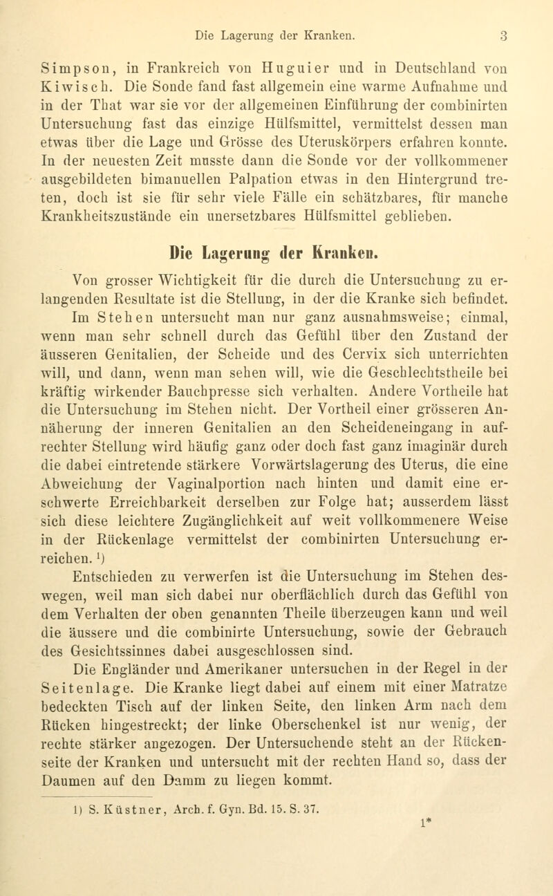 Simpson, in Frankreich von Huguier und in Deutschland von Kiwi seh. Die Sonde fand fast allgemein eine warme Aufnahme und in der That war sie vor der allgemeinen Einführung der combinirten Untersuchung fast das einzige Hülfsmittel, vermittelst dessen man etwas über die Lage und Grösse des Uteruskörpers erfahren konnte. In der neuesten Zeit musste dann die Sonde vor der vollkommener ausgebildeten bimanuellen Palpation etwas in den Hintergrund tre- ten, doch ist sie für sehr viele Fälle ein schätzbares, für manche Krankheitszustände ein unersetzbares Hülfsmittel geblieben. Die Lagerung der Kranken. Von grosser Wichtigkeit für die durch die Untersuchung zu er- langenden Resultate ist die Stellung, in der die Kranke sich befindet. Im Stehen untersucht man nur ganz ausnahmsweise; einmal, wenn man sehr schnell durch das Gefühl über den Zustand der äusseren Genitalien, der Scheide und des Cervix sich unterrichten will, und dann, wenn man sehen will, wie die Geschlechtstheile bei kräftig wirkender Bauchpresse sich verhalten. Andere Vortheile hat die Untersuchung im Stehen nicht. Der Vortheil einer grösseren An- näherung der inneren Genitalien an den Scheideneingang in auf- rechter Stellung wird häufig ganz oder doch fast ganz imaginär durch die dabei eintretende stärkere Vorwärtslagerung des Uterus, die eine Abweichung der Vaginalportion nach hinten und damit eine er- schwerte Erreichbarkeit derselben zur Folge hat; ausserdem lässt sich diese leichtere Zugänglichkeit auf weit vollkommenere Weise in der Rückenlage vermittelst der combinirten Untersuchung er- reichen. 0 Entschieden zu verwerfen ist die Untersuchung im Stehen des- wegen, weil man sich dabei nur oberflächlich durch das Gefühl von dem Verhalten der oben genannten Theile überzeugen kann und weil die äussere und die combinirte Untersuchung, sowie der Gebrauch des Gesichtssinnes dabei ausgeschlossen sind. Die Engländer und Amerikaner untersuchen in der Regel in der Seitenlage. Die Kranke liegt dabei auf einem mit einer Matratze bedeckten Tisch auf der linken Seite, den linken Arm nach dem Rücken hingestreckt; der linke Oberschenkel ist nur wenig, der rechte stärker angezogen. Der Untersuchende steht an der Rücken- seite der Kranken und untersucht mit der rechten Hand so, dass der Daumen auf den Damm zu liegen kommt. 1) S. Küstner, Arch. f. Gyn. Bd. 15. S. 37.