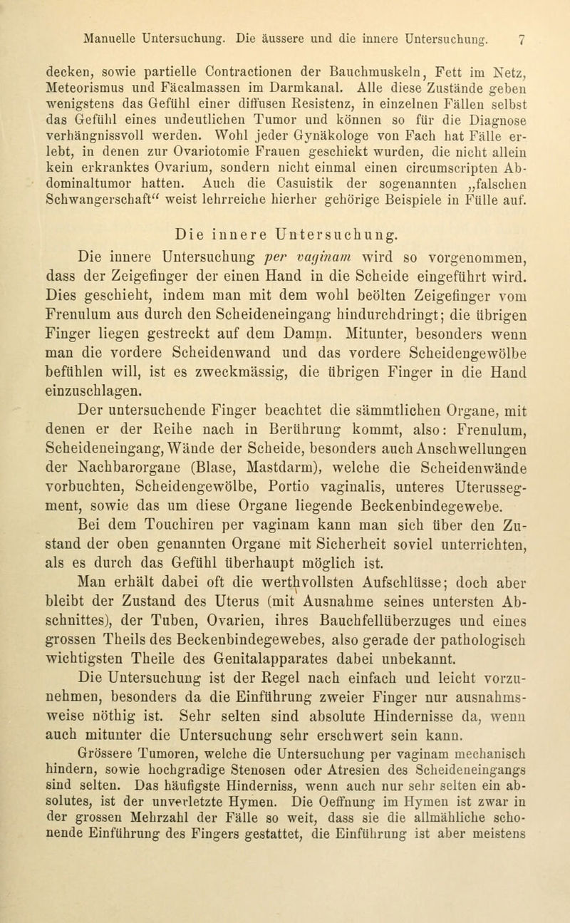 decken, sowie partielle Contractionen der Bauchmuskeln, Fett im Netz, Meteorismus und Fäcalmassen im Darmkanal. Alle diese Zustände geben wenigstens das Gefühl einer diffusen Resistenz, in einzelnen Fällen selbst das Gefühl eines undeutlichen Tumor und können so für die Diagnose verhängnissvoll werden. Wohl jeder Gynäkologe von Fach hat Fälle er- lebt, in denen zur Ovariotomie Frauen geschickt wurden, die nicht allein kein erkranktes Ovarium, sondern nicht einmal einen circumscripten Ab- dominaltumor hatten. Auch die Casuistik der sogenannten „falschen Schwangerschaft weist lehrreiche hierher gehörige Beispiele in Fülle auf. Die innere Untersuchung. Die innere Untersuchung per vaginam wird so vorgenommen, dass der Zeigefinger der einen Hand in die Scheide eingeführt wird. Dies geschieht, indem man mit dem wohl beölten Zeigefinger vom Frenulum aus durch den Scheideneingang hindurchdringt; die übrigen Finger liegen gestreckt auf dem Damm. Mitunter, besonders wenn man die vordere Scheidenwand und das vordere Scheidengewölbe befühlen will, ist es zweckmässig, die übrigen Finger in die Hand einzuschlagen. Der untersuchende Finger beachtet die sämmtlichen Organe, mit denen er der Reihe nach in Berührung kommt, also: Frenulum, Scheideneingang, Wände der Scheide, besonders auch Anschwellungen der Nachbarorgane (Blase, Mastdarm), welche die Scheidenwände vorbuchten, Scheidengewölbe, Portio vaginalis, unteres Uterusseg- ment, sowie das um diese Organe liegende Beckenbindegewebe. Bei dem Touchiren per vaginam kann man sich über den Zu- stand der oben genannten Organe mit Sicherheit soviel unterrichten, als es durch das Gefühl überhaupt möglich ist. Man erhält dabei oft die werthvollsten Aufschlüsse; doch aber bleibt der Zustand des Uterus (mit Ausnahme seines untersten Ab- schnittes), der Tuben, Ovarien, ihres BauchfellUberzuges und eines grossen Theils des Beckenbindegewebes, also gerade der pathologisch wichtigsten Theile des Genitalapparates dabei unbekannt. Die Untersuchung ist der Regel nach einfach und leicht vorzu- nehmen, besonders da die Einführung zweier Finger nur ausnahms- weise nöthig ist. Sehr selten sind absolute Hindernisse da, wenn auch mitunter die Untersuchung sehr erschwert sein kann. Grössere Tumoren, welche die Untersuchung per vaginam mechanisch hindern, sowie hochgradige Stenosen oder Atresien des Scheideneingangs sind selten. Das häufigste Hinderniss, wenn auch nur sehr selten ein ab- solutes, ist der unverletzte Hymen. Die OefFnung im Hymen ist zwar in der grossen Mehrzahl der Fälle so weit, dass sie die allmähliche scho- nende Einführung des Fingers gestattet, die Einführung ist aber meistens