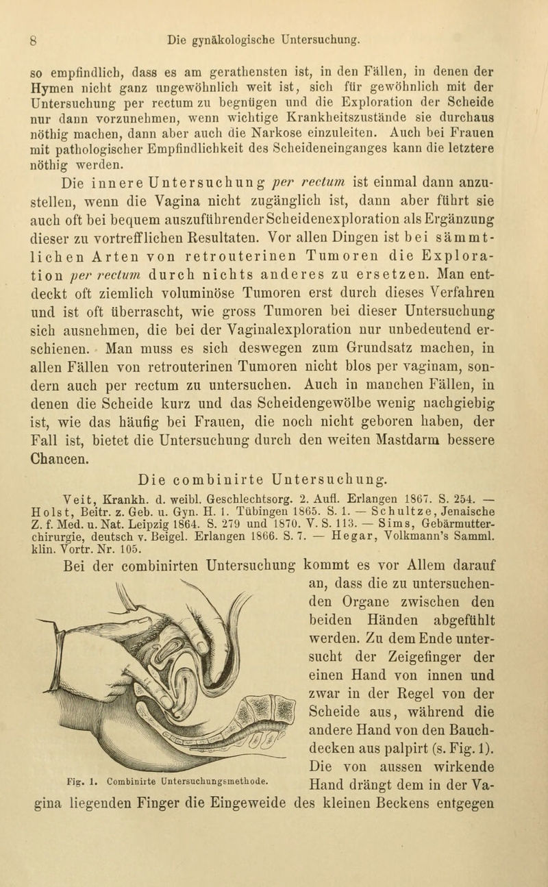 80 empfindlich, dass es am gerathensten ist, in den Fällen, in denen der Hymen nicht ganz ungewöhnlich weit ist, sich für gewöhnlich mit der Untersuchung per rectum zu begnügen und die Exploration der Scheide nur dann vorzunehmen, wenn wichtige Krankheitszustände sie durchaus nöthig maclien, dann aber auch die Narkose einzuleiten. Auch bei Frauen mit pathologischer Empfindlichkeit des Scheideneinganges kann die letztere nöthig werden. Die innere Untersuchung per rectum ist einmal dann anzu- stellen, wenn die Vagina nicht zugänglich ist, dann aber ftihrt sie auch oft bei bequem auszuführender Scheidenexploration als Ergänzung dieser zu vortrefflichen Resultaten. Vor allen Dingen ist bei sämmt- lichen Arten von retrouterinen Tumoren die Explora- tion per rectum durch nichts anderes zu ersetzen. Man ent- deckt oft ziemlich voluminöse Tumoren erst durch dieses Verfahren und ist oft überrascht, wie gross Tumoren bei dieser Untersuchung sich ausnehmen, die bei der Vaginalexploration nur unbedeutend er- schienen. Man muss es sich deswegen zum Grundsatz machen, in allen Fällen von retrouterinen Tumoren nicht blos per vaginam, son- dern auch per rectum zu untersuchen. Auch in manchen Fällen, in denen die Scheide kurz und das Scheidengewölbe wenig nachgiebig ist, wie das häufig bei Frauen, die noch nicht geboren haben, der Fall ist, bietet die Untersuchung durch den weiten Mastdarm bessere Chancen. Die combinirte Untersuchung. Veit, Krankh. d. weibl. Geschlechtsorg. 2. Aufl. Erlangen 1867. S. 254. — Holst, Beitr. z. Geb. u. Gyn. H. 1. Tübingen 1865. S. 1. — Schultze, Jenaische Z. f. Med. u. Nat. Leipzig 1864. S. 279 und 1870. V. S. 113. — Sims, Gebärmutter- chirurgie, deutsch V. Beigel. Erlangen 1866. S. 7. — Hegar, Volkmann's Samml. klin. Vortr. Nr. 105. Bei der combinirten Untersuchung kommt es vor Allem darauf an, dass die zu untersuchen- den Organe zwischen den beiden Händen abgefühlt werden. Zu dem Ende unter- sucht der Zeigefinger der einen Hand von innen und zwar in der Regel von der Scheide aus, während die andere Hand von den Bauch- decken aus palpirt (s. Fig. 1). Die von aussen wirkende Fig. 1. Combiniite üntersuchungimethode. Hand dräufft dem in dcr Va- gina liegenden Finger die Eingeweide des kleinen Beckens entgegen