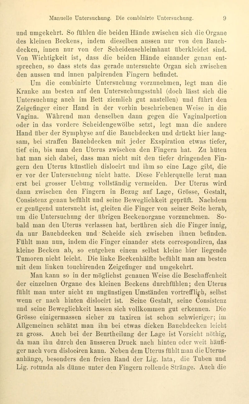 und umgekehrt. So fühlen die beiden Hände zwischen sich die Organe des kleinen Beckens, indem dieselben aussen nur von den Bauch- decken, innen nur von der Scheidenschleimhaut überkleidet sind. Von Wichtigkeit ist, dass die beiden Hände einander genau ent- sprechen, so dass stets das gerade untersuchte Organ sich zwischen den aussen und innen palpirenden Fingern befindet. Um die combinirte Untersuchung vorzunehmen, legt man die Kranke am besten auf den Untersuchungsstuhl (doch lässt sich die Untersuchung auch im Bett ziemlich gut anstellen) und führt den Zeigefinger einer Hand in der vorhin beschriebenen Weise in die Vagina. Während man denselben dann gegen die Vaginalportion oder in das vordere Scheidengewölbe setzt, legt mau die andere Hand über der Symphyse auf die Bauchdecken und drückt hier lang- sam, bei straffen Bauchdecken mit jeder Exspiration etwas tiefer, tief ein, bis man den Uterus zwischen den Fingern hat. Zu hüten hat man sich dabei, dass man nicht mit den tiefer dringenden Fin- gern den Uterus künstlich dislocirt und ihm so eine Lage gibt, die er vor der Untersuchung nicht hatte. Diese Fehlerquelle lernt man erst bei grosser Uebung vollständig vermeiden. Der Uterus wird dann zwischen den Fingern in Bezug auf Lage, Grösse, Gestalt, Consistenz genau befühlt und seine Beweglichkeit geprüft. Nachdem er genügend untersucht ist, gleiten die Finger von seiner Seite herab, um die Untersuchung der übrigen Beckenorgane vorzunehmen. So- bald man den Uterus verlassen hat, berühren sich die Finger innig, da nur Bauchdecken und Scheide sich zwischen ihnen befinden. Fühlt man nun, indem die Finger einander stets correspondiren, das kleine Becken ab, so entgehen einem selbst kleine hier liegende Tumoren nicht leicht. Die linke Beckenhälfte befühlt man am besten mit dem linken touchirenden Zeigefinger und umgekehrt. Man kann so in der möglichst genauen Weise die Beschaffenheit der einzelnen Organe des kleinen Beckens durchfühlen; den Uterus fühlt man unter nicht zu ungünstigen Umständen vortrefflich, selbst wenn er nach hinten dislocirt ist. Seine Gestalt, seine Consistenz und seine Beweglichkeit lassen sich vollkommen gut erkennen. Die Grösse einigermassen sicher zu taxiren ist schon schwieriger; im Allgemeinen schätzt man ihn bei etwas dicken Bauchdecken leicht zu gross. Auch bei der Beurtheilung der Lage ist Vorsicht nöthig, da man ihn durch den äusseren Druck nach hinten oder weit häufi- ger nach vorn dislociren kann. Neben dem Uterus fühlt man die Uterus- auhäuge, besonders den freien Rand der Lig. lata, die Tuben und Lig. rotunda als dünne unter den Fingern rollende Stränge. Auch die