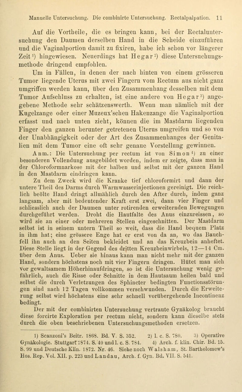 Auf die Vortheile, die es bringen kann, bei der Rectaluuter- suchung den Daumen derselben Hand in die Scheide einzuführen und die Vaginalportion damit zu fixiren, habe ich schon vor längerer Zeit') hingewiesen. Neuerdings hat He gar'-) diese Untersuchuugs- methode dringend empfohlen. Um in Fällen, in denen der nach hinten von einem grösseren Tumor liegende Uterus mit zwei Fingern vom Rectum aus nicht ganz umgriffen werden kann, über den Zusammenhang desselben mit dem Tumor Aufschluss zu erhalten, ist eine andere von He gar 3) ange- gebene Methode sehr schätzenswerth. Wenn man nämlich mit der Kugelzange oder einer Muzeux'schen Hakenzange die Vaginalportion erfasst und nach unten zieht, können die im Mastdarm liegenden Finger den ganzen herunter getretenen Uterus umgreifen und so von der Unabhängigkeit oder der Art des Zusammenhanges der Genita- lien mit dem Tumor eine oft sehr genaue Vorstellung gewinnen. Anm.: Die Untersuchung per rectum ist von Simon ^) zu einer besonderen Vollendung ausgebildet worden, indem er zeigte, dass man in der Chloroformnarkose mit der halben und selbst mit der ganzen Hand in den Mastdarm eindringen kann. Zu dem Zweck wird die Kranke tief cbloroformirt und dann der untere Theil des Darms durch Warmwasserinjectionen gereinigt. Die reich- lich beölte Hand dringt allmählich durch den After durch, indem ganz langsam, aber mit bedeutender Kraft erst zwei, dann vier Finger und schliesslich auch der Daumen unter rotirenden erweiternden Bewegungen durchgeführt werden. Droht die Hautfalte des Anus einzureissen, so wird sie an einer oder mehreren Stellen eingeschnitten. Der Mastdarm selbst ist in seinem untern Theil so weit, dass die Hand bequem Platz in ihm hat; eine grössere Enge hat er erst von da an, wo das Bauch- fell ihn auch an den Seiten bekleidet und an das Kreuzbein anheftet. Diese Stelle liegt in der Gegend des drjtten Kreuzbeinwirbels, 12—14 Cm. über dem Anus. Ueber sie hinaus kann man nicht mehr mit der ganzen Hand, sondern höchstens noch mit vier Fingern dringen. Hütet man sich vor gewaltsamem Höherhinaufdringen, so ist die Untersuchung wenig ge- fährlich, auch die Risse oder Schnitte in dem Hautsaum heilen bald und selbst die durch Verletzungen des Sphincter bedingten Functionsstörun- gen sind nach 12 Tagen vollkommen verschwunden. Durch die Erweite- rung selbst wird höchstens eine sehr schnell vorübergehende Incontinenz bedingt. Der mit der combinirten Untersuchung vertraute Gynäkolog braucht diese forcirte Exploration per rectum nicht, sondern kann dieselbe stets durch die oben beschriebenen Untersuchungsmethoden ersetzen. 1) Scanzoni's Beitr. 1868. Bd. V. S. 352. 2) 1. c. S. 780. 3) Operative Gynäkologie. Stuttgart 187-1. S. 40 undl. c. S. 784. 4) Arch. f. klin. Chir. Bd. 15. S. 99 und Deutsche Klin. 1872. Nr. 46. Siehe noch Walsham, St. Bartholomew's Hos. Rep. Vol. Xn. p. 223 und Landau, Arch. f. Gyn. Bd. VH. S. 541.
