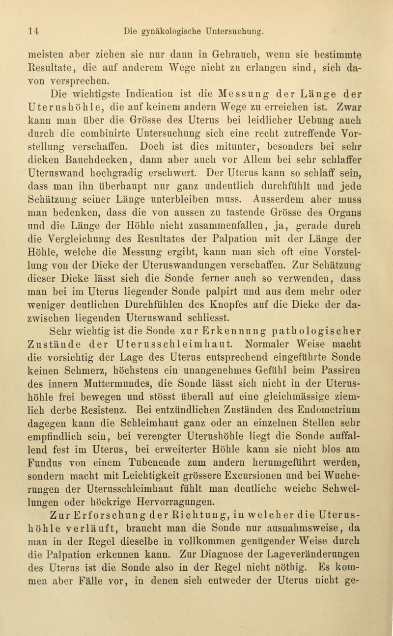 meisten aber ziehen sie nur dann in Gebrauch, wenn sie bestimmte Resultate, die auf anderem Wege nicht zu erlangen sind, sich da- von versprechen. Die wichtigste Indication ist die Messung der Länge der Uterushöhle, die auf keinem andern Wege zu erreichen ist. Zwar kann man über die Grösse des Uterus bei leidlicher Uebung auch durch die combinirte Untersuchung sich eine recht zutreffende Vor- stellung verschaffen. Doch ist dies mitunter, besonders bei sehr dicken Bauchdecken, dann aber auch vor Allem bei sehr schlaffer Uteruswand hochgradig erschwert. Der Uterus kann so schlaff sein, dass man ihn überhaupt nur ganz undeutlich durchfühlt und jede Schätzung seiner Länge unterbleiben muss. Ausserdem aber muss man bedenken, dass die von aussen zu tastende Grösse des Organs und die Länge der Höhle nicht zusammenfallen, ja, gerade durch die Vergleichung des Resultates der Palpation mit der Länge der Höhle, welche die Messung ergibt, kann man sich oft eine Vorstel- lung von der Dicke der Uteruswandungen verschaffen. Zur Schätzung dieser Dicke lässt sich die Sonde ferner auch so verwenden, dass man bei im Uterus liegender Sonde palpirt und aus dem mehr oder weniger deutlichen Durchfühlen des Knopfes auf die Dicke der da- zwischen liegenden Uteruswand schliesst. Sehr wichtig ist die Sonde zur Erkennung pathologischer Zustände der Uterusschleimhaut. Normaler Weise macht die vorsichtig der Lage des Uterus entsprechend eingeführte Sonde keinen Schmerz, höchstens ein unangenehmes Gefühl beim Passiren des Innern Muttermundes, die Sonde lässt sich nicht in der Uterus- höhle frei bewegen und stösst überall auf eine gleichmässige ziem- lich derbe Resistenz. Bei entzündlichen Zuständen des Endometrium dagegen kann die Schleimhaut ganz oder an einzelnen Stellen sehr empfindlich sein, bei verengter Uterushöhle liegt die Sonde auffal- lend fest im Uterus, bei erweiterter Höhle kann sie nicht blos am Fundus von einem Tubenende zum andern herumgeführt werden, sondern macht mit Leichtigkeit grössere Excursionen und bei Wuche- rungen der Uterusschleimhaut fühlt man deutliche weiche Schwel- lungen oder höckrige Hervorragungen. Zur Erforschung der Richtung, in welcher die Uterus- höhle verläuft, braucht man die Sonde nur ausnahmsweise, da man in der Regel dieselbe in vollkommen genügender Weise durch die Palpation erkennen kann. Zur Diagnose der Lageveränderungen des Uterus ist die Sonde also in der Regel nicht nöthig. Es kom- men aber Fälle vor, in denen sich entweder der Uterus nicht ge-