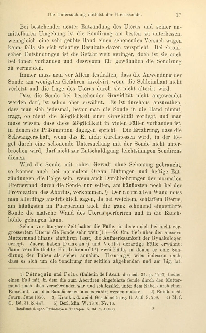 Bei bestellender acuter Entzündung des Uterus und seiner un- mittelbaren Umgebung ist die Sondiruug am besten zu unterlassen, wenngleich eine sehr geübte Hand einen schonenden Versuch wagen kann, falls sie sich wichtige Resultate davon verspricht. Bei chroni- schen Entzündungen ist die Gefahr weit geringer, doch ist sie auch bei ihnen vorhanden und deswegen für gewöhnlich die Sondirung zu vermeiden. Immer muss man vor Allem festhalten, dass die Anwendung der Sonde am wenigsten Gefahren involvirt, wenn die Schleimhaut nicht verletzt und die Lage des Uterus durch sie nicht alterirt wird. Dass die Sonde bei bestehender Gravidität nicht angewendet werden darf, ist schon oben erwähnt. Es ist durchaus anzurathen, dass mau sich jedesmal, bevor man die Sonde in die Hand nimmt, fragt, ob nicht die Möglichkeit einer Gravidität vorliegt, und man muss wissen, dass diese Möglichkeit in vielen Fällen vorhanden ist, in denen die Präsumption dagegen spricht. Die Erfahrung, dass die Schwangerschaft, wenn das Ei nicht durchstossen wird, in der Re- gel durch eine schonende Untersuchung mit der Sonde nicht unter- brochen wird, darf nicht zur Entschuldigung leichtsinnigen Sondirens dienen. Wird die Sonde mit roher Gewalt ohne Schonung gebraucht, so können auch bei normalem Organ Blutungen und heftige Ent- zündungen die Folge sein, wenn auch Durchbohrungen der normalen Uteruswand durch die Sonde nur selten, am häufigsten noch bei der Provocation des Abortus, vorkommen.') Der normalen Wand muss man allerdings ausdrücklich sagen, da bei weichem, schlaffem Uterus, am häufigsten im Puerperium auch die ganz schonend eingeführte Sonde die matsche Wand des Uterus iperforiren und in die Bauch- höhle gelangen kann. Schon vor längerer Zeit haben die Fälle, in denen sich bei nicht ver- grössertem Uterus die Sonde sehr weit (15—20 Cm. tief) über den äussern Muttermund hinaus einführen lässt, die Aufmerksamkeit der Gynäkologen erregt. Zuerst haben Dune an 2) und Veit 3) derartige Fälle erwähnt; dann veröffentlichte Hildebrandt4) zwei Fälle, in denen er eine Son- dirung der Tuben als sicher annahm. Höning^) wies indessen nach, dass es sich um die Sondirung der seitlich abgehenden und am Lig. lat. 1) Petrequin und Foltz (Bulletin de l'Acad. de med. 34. p. 1253) theilen einen Fall mit, in dem die zum Abortiren eingeführte Sonde durch den Mutter- mund nach oben verschwunden war und schliessüch unter dem Nabel durch einen Einschnitt von den BaucHuecken aus extrahirt werden musste. 2) Edinb. med. Journ. June 1S56. 3) Krankh. d. weibl. Geschlechtsorg. IL Aufl. S. 258. 4) M. f. G. Bd. 31. S. 447. 5) Berl. klin. W. 1870. Nr. 16. Uandbuch d. spec. Pathologie n. Therapie. X. Bd. 7. Auflage. 2