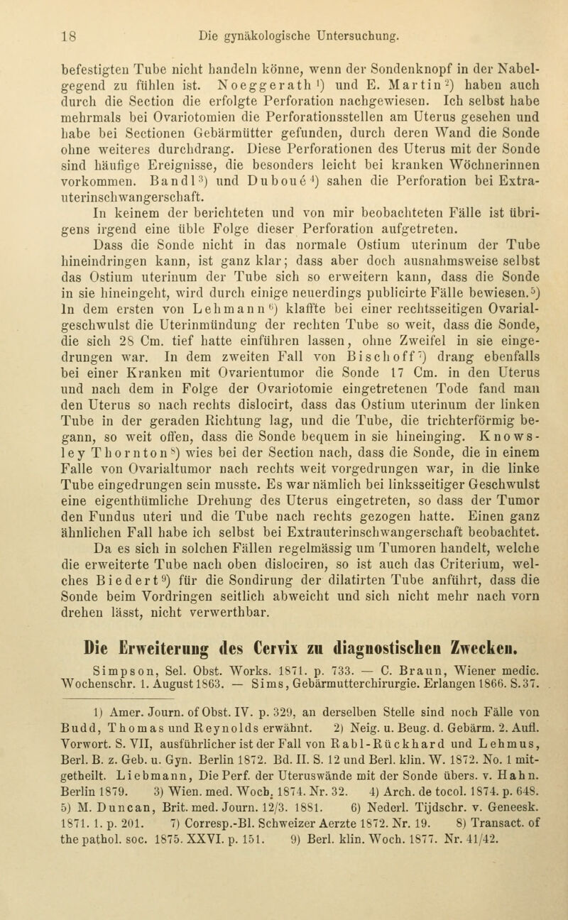 befestigten Tube nicht handeln könne, wenn der Sondenknopf in der Nabel- gegend zu fühlen ist. Noeggerath') und E. Martin-) haben auch durch die Section die erfolgte Perforation nachgewiesen. Ich selbst habe mehrmals bei Ovariotomien die Perforationsstellen am Uterus gesehen und habe bei Sectionen Gebärmütter gefunden, durch deren Wand die Sonde ohne weiteres durchdrang. Diese Perforationen des Uterus mit der Sonde sind häufige Ereignisse, die besonders leicht bei kranken Wöchnerinnen vorkommen. Bandl'^) und Duboue^) sahen die Perforation bei Extra- uterinschwangerschaft. In keinem der berichteten und von mir beobachteten Fälle ist übri- gens irgend eine üble Folge dieser Perforation aufgetreten. Dass die Sonde nicht in das normale Ostium uterinum der Tube hineindringen kann, ist ganz klar; dass aber doch ausnahmsweise selbst das Ostium uterinum der Tube sich so erweitern kann, dass die Sonde in sie hineingeht, wird durch einige neuerdings publicirte Fälle bewiesen.^) In dem ersten von Lehmann J) klaffte bei einer rechtsseitigen Ovarial- geschwulst die Uterinmündung der rechten Tube so weit, dass die Sonde, die sich 28 Cm. tief hatte einführen lassen, ohne Zweifel in sie einge- drungen war. In dem zweiten Fall von Bisch off') drang ebenfalls bei einer Kranken mit Ovarientumor die Sonde 17 Cm. in den Uterus und nach dem in Folge der Ovariotomie eingetretenen Tode fand man den Uterus so nach rechts dislocirt, dass das Ostium uterinum der linken Tube in der geraden Richtung lag, und die Tube, die trichterförmig be- gann, so weit ofi'en, dass die Sonde bequem in sie hineinging. Knows- ley Thornton^) wies bei der Section nach, dass die Sonde, die in einem Falle von Ovarialtumor nach rechts weit vorgedrungen war, in die linke Tube eingedrungen sein musste. Es war nämlich bei linksseitiger Geschwulst eine eigenthümliche Drehung des Uterus eingetreten, so dass der Tumor den Fundus uteri und die Tube nach rechts gezogen hatte. Einen ganz ähnlichen Fall habe ich selbst bei Extrauterinschwangerschaft beobachtet. Da es sich in solchen Fällen regelmässig um Tumoren handelt, welche die erweiterte Tube nach oben dislociren, so ist auch das Criterium, wel- ches Biedert9) für die Sondirung der dilatirten Tube anführt, dass die Sonde beim Vordringen seitlich abweicht und sich nicht mehr nach vorn drehen lässt, nicht verwerthbar. Die Erweiterung des Cervix zu diagnostischen Zwecken. Simpson, Sei. Obst. Works. ISTl. p. 733. — C. Braun, Wiener medic. Wochenschr. 1. August 1863. — Sims, Gebärmutterchirurgie. Erlangen 1866. S.37. 1) Amer.Journ.ofObst.lv. p. 329, an derselben Stelle sind noch Fälle von Budd, Thomas und Reynolds erwähnt. 2) Neig. u. Beug. d. Gebärm. 2. Aufl. Vorwort. S. VII, ausführlicher ist der Fall von R ab 1-Rückh ard und Lehmus, Berl. B. z. Geb. u. Gyn. Berlin 1872. Bd. IL S. 12 und Berl. klin. W. 1872. No. 1 mit- getheilt. Liebmann, Die Per f. der Uteruswände mit der Sonde übers, v. Hahn. Berlin 1879. 3) Wien. med. Wocb, 1874. Nr. 32. 4) Arch. de tocoL 1874. p. 648. 5) M. Duncan, Brit. med. Journ. 12/3. 18S1. 6) NederL Tijdschr. v. Geneesk. 1871. 1. p. 201. 7) Corresp.-Bl. Schweizer Aerzte 1872. Nr. 19. 8) Transact. of