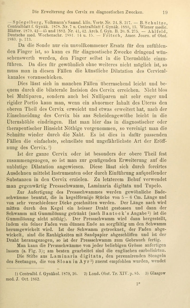 — Spiegelberg, Volkmann's Samml. klin. Vortr.Nr. 24. S. 217. — B. Schultze, Centralblatt f. Gynäk. ISTS.Xr. 7 u. Centralblatt f. Gynäk. 18S0, 15. Wiener medic. Blätter. 1S79. 42—4.5 und 1SS2. Nr. 41, 42. Arcb. f. Gyn. B. 20. S. 275. — Ahlfeld, Deutsche med. Wochenschr. ISSl. 14 u. 15. — Fritsch, Amer. Journ. of Obst. 1S83. p. 113. Da die Sonde nur ein unvollkommener Ersatz für den zufühlen- den Finger ist, so kann es für diagnostische Zwecke dringend wün- schenswerth werden, den Finger selbst in die Uterushöhle einzu- führen. Da dies für gewöhnlich ohne weiteres nicht möglich ist, so muss man in diesen Fällen die künstliche Dilatation des Cervical- kanales vorausschicken. Dies lässt sich in manchen Fällen überraschend leicht und be- quem durch die bilaterale Incision des Cervix erreichen. Nicht blos bei Multiparen, sondern auch bei Nulliparen mit sehr enger und rigider Portio kann man, wenn ein abnormer Inhalt des Uterus den oberen Theil des Cervix erweicht und etwas erweitert hat, nach der Einschneidung des Cervix bis ans Scheidengewölbe leicht in die Uterushöhle eindringen. Hat man hier das in diagnostischer oder therapeutischer Hinsicht Nöthige vorgenommen, so vereinigt man die Schnitte wieder durch die Naht. Es ist dies in dafür passenden Fällen die einfachste, schnellste und ungefährlichste Art der Eröff- nung des Cervix.') Ist der ganze Cervix oder ist besonders der obere Theil fest zusammengezogen, so ist man zur genügenden Erweiterung auf die unblutige Dilatation angewiesen. Diese lässt sich durch forcirtes Ausdehnen mittelst Instrumenten oder durch Einführung aufquellender Substanzen in den Cervix erzielen. Zu letzterem Behuf verwendet man gegenwärtig Pressschwamm, Laminaria digitata und Tupelo. Zur Anfertigung des Pressschwammes werden gewöhnliche Bade- schwämnoe benutzt, die in kegelförmige Stücke von 5—6 Cm. Länge und von sehr verschiedener Dicke geschnitten werden. Der Länge nach wird mitten durch den Kegel ein heisser Draht gestossen und dann der Schwamm mit Gummilösung getränkt (nach Bantock's Angabe-} ist die Gummilösung nicht nöthig). Der Pressschwamm wird dann hergestellt, indem ein feiner Faden vom dünnen Ende an sorgfältig um den Schwamm herumgewickelt wird. Ist der Schwamm getrocknet, der Faden abge- wickelt, sind die Rauhigkeiten mit Sandpapier abgeschliffen und ist der Draht herausgezogen, so ist der Pressschwamm zum Gebrauch fertig. Man kann die Pressschwämme von jeder beliebigen Grösse anfertigen lassen (s. Fig. 3); am besten gearbeitet sind die englischen carbolisirten. Die Stifte aus Laminaria digitata, den perennirenden Stengeln des Seetanges, die von Sloan in Ayr^) zuerst empfohlen wurden, wendet 1) Centralbl. f. Gynäkol. 1879, 2G. 2) Lond. Obst. Tr. XIV. p. S5. 3) Glasgow med. J. Oet. 1S62.