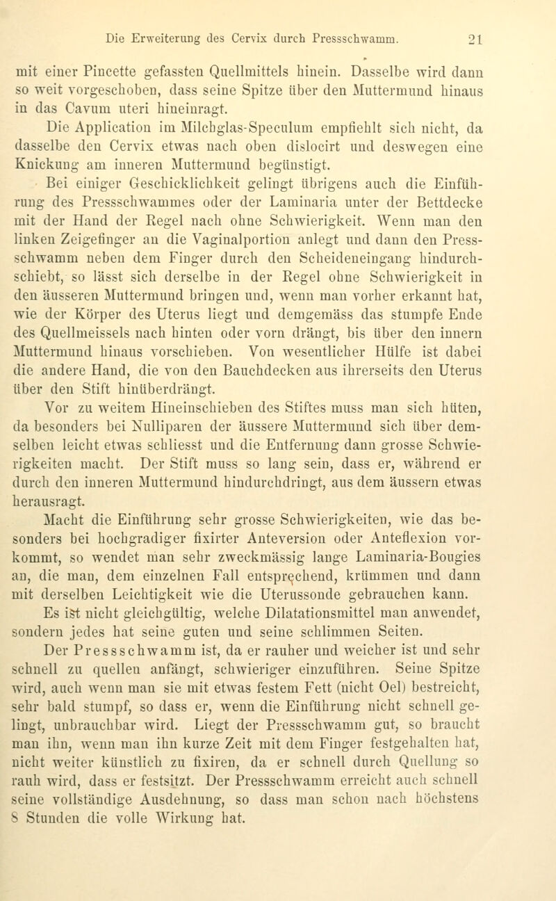 mit einer Pincette gefassten Qiiellmittels hinein. Dasselbe wird dann so weit vorgeschoben, dass seine Spitze über den Muttermund hinaus in das Cavum uteri hineinragt. Die Application im Milchglas-Speculum empfiehlt sich nicht, da dasselbe den Cervix etwas nach oben dislocirt und deswegen eine Knickung am inneren Muttermund begünstigt. Bei einiger Geschicklichkeit gelingt übrigens auch die Einfüh- rung des Pressschwammes oder der Laminaria unter der Bettdecke mit der Hand der Regel nach ohne Schwierigkeit. Wenn man den linken Zeigefinger au die Vaginalportion anlegt und dann den Press- schwamm neben dem Finger durch den Scheideneingang hindurch- schiebt, so lässt sich derselbe in der Regel ohne Schwierigkeit in den äusseren Muttermund bringen und, wenn man vorher erkannt hat, wie der Körper des Uterus liegt und demgemäss das stumpfe Ende des Quellmeissels nach hinten oder vorn drängt, bis über den Innern Muttermund hinaus vorschieben. Von wesentlicher Hülfe ist dabei die andere Hand, die von den Bauchdecken aus ihrerseits den Uterus über den Stift hinüberdrängt. Vor zu weitem Hineinschieben des Stiftes muss man sich hüten, da besonders bei Nulliparen der äussere Muttermund sich über dem- selben leicht etwas schliesst und die Entfernung dann grosse Schwie- rigkeiten macht. Der Stift muss so lang sein, dass er, während er durch den inneren Muttermund hindurchdringt, aus dem äussern etwas herausragt. Macht die Einführung sehr grosse Schwierigkeiten, wie das be- sonders bei hochgradiger fixirter Anteversion oder Anteflexion vor- kommt, so wendet man sehr zweckmässig lange Laminaria-Bougies an, die man, dem einzelnen Fall entsprechend, krümmen und dann mit derselben Leichtigkeit wie die Uterussonde gebrauchen kann. Es i&t nicht gleichgültig, welche Dilatationsmittel man anwendet, sondern jedes hat seine guten und seine schlimmen Seiten. Der Pressschwamm ist, da er rauher und weicher ist und sehr schnell zu quellen anfängt, schwieriger einzuführen. Seine Spitze wird, auch wenn man sie mit etwas festem Fett (nicht Oel) bestreicht, sehr bald stumpf, so dass er, wenn die Einführung nicht schnell ge- lingt, unbrauchbar wird. Liegt der Pressschwamm gut, so braucht man ihn, wenn man ihn kurze Zeit mit dem Finger festgehalten hat, nicht weiter künstlich zu fixiren, da er schnell durch Quellung so rauh wird, dass er festsetzt. Der Pressschwamm erreicht auch schnell seine vollständige Ausdehnung, so dass man schon nach höchstens 8 Stunden die volle Wirkung hat.