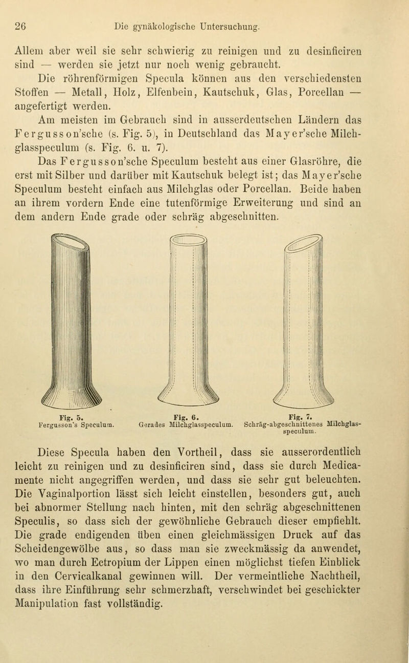 Allem aber weil sie sebr scliwierig zu reinigen und zu desinficiren sind — werden sie jetzt nur noch wenig gebraucht. Die röhrenförmigen Specula können aus den verschiedensten Stoffen — Metall, Holz, Elfenbein, Kautschuk, Glas, Porcellan — angefertigt werden. Am meisten im Gebrauch sind in ausserdeutschen Ländern das Fergusson'sche (s. Fig. 5j, in Deutschland das May er'sche Milch- glasspeculum (s. Fig. 6. u. 7). Das Fergusson'sche Speculum besteht aus einer Glasröhre, die erst mit Silber und darüber mit Kautschuk belegt ist; das Mayer'sche Speculum besteht einfach aus Milchglas oder Porcellan. Beide haben an ihrem vordem Ende eine tutenförmige Erweiterung und sind an dem andern Ende grade oder schräg abgeschnitten. Fig. 5. Fergusson's Speculum. Fig. 6. Gerades Milchglasspeculum. Scliräg-abgesclinittenes Milchglas- speculum. Diese Specula haben den Vortheil, dass sie ausserordentlich leicht zu reinigen und zu desinficiren sind, dass sie durch Medica- mente nicht angegriffen werden, und dass sie sehr gut beleuchten. Die Vagiualportion lässt sich leicht einstellen, besonders gut, auch bei abnormer Stellung nach hinten, mit den schräg abgeschnittenen Speculis, so dass sich der gewöhnliche Gebrauch dieser empfiehlt. Die grade endigenden üben einen gleichmässigen Druck auf das Scheidengewölbe aus, so dass man sie zweckmässig da anwendet, wo man durch Ectropium der Lippen einen möglichst tiefen Einblick in den Cervicalkanal gewinnen will. Der vermeintliche Nachtheil, dass ihre Einführung sehr schmerzhaft, verschwindet bei geschickter Manipulation fast vollständig.