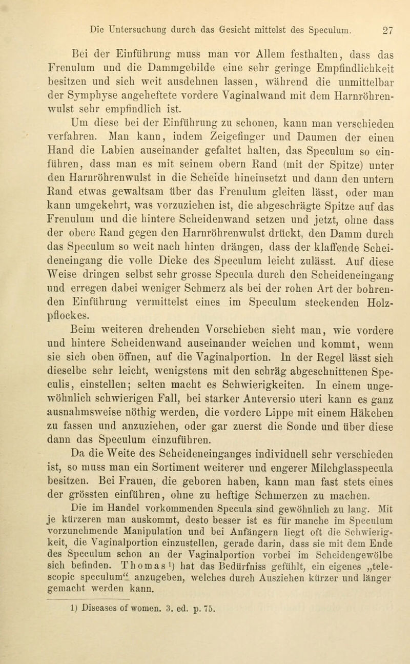 Bei der EiDfübrnng muss man vor Allem festhalten, dass das Frenulum und die Dammgebilde eine sehr geringe Empfindlichkeit besitzen und sich weit ausdehnen lassen, während die unmittelbar der Symphyse angeheftete vordere Vaginalwand mit dem Harnröhren- wulst sehr empfindlich ist. Um diese bei der Einführung zu schonen, kann man verschieden verfahren. Man kann, indem Zeigefinger und Daumen der einen Hand die Labien auseinander gefaltet halten, das Speculum so ein- führen, dass man es mit seinem obern Rand (mit der Spitze) unter den Harnröhrenwulst in die Scheide hineinsetzt und dann den untern Eand etwas gewaltsam über das Frenulum gleiten lässt, oder man kann umgekehrt, was vorzuziehen ist, die abgeschrägte Spitze auf das Frenulum und die hintere Scheidenwand setzen und jetzt, ohne dass der obere Rand gegen den Harnröhrenwulst drückt, den Damm durch das Speculum so weit nach hinten drängen, dass der klaffende Schei- deneingang die volle Dicke des Speculum leicht zulässt. Auf diese Weise dringen selbst sehr grosse Specula durch den Scheideneingang und erregen dabei weniger Schmerz als bei der rohen Art der bohren- den Einführung vermittelst eines im Speculum steckenden Holz- pflockes. Beim weiteren drehenden Vorschieben sieht man, wie vordere und hintere Scheidenwand auseinander weichen und kommt, wenn sie sich oben öffnen, auf die Vaginalportion. In der Regel lässt sich dieselbe sehr leicht, wenigstens mit den schräg abgeschnittenen Spe- culis, einstellen; selten macht es Schwierigkeiten. In einem unge- wöhnlich schwierigen Fall, bei starker Anteversio uteri kann es ganz ausnahmsweise nöthig werden, die vordere Lippe mit einem Häkchen zu fassen und anzuziehen, oder gar zuerst die Sonde und über diese dann das Speculum einzuführen. Da die Weite des Scheideneinganges individuell sehr verschieden ist, so muss man ein Sortiment weiterer und engerer Milchglasspecula besitzen. Bei Frauen, die geboren haben, kann man fast stets eines der grössten einführen, ohne zu heftige Schmerzen zu machen. Die im Handel vorkommenden Specula sind gewöhnlich zu lang-. Mit je kürzeren man auskommt, desto besser ist es für manche im Speculum vorzunehmende Manipulation und bei Anfängern liegt oft die Schwierig- keit, die Vaginalportion einzustellen, gerade darin, dass sie mit dem Ende des Speculum schon an der Vaginalportion vorbei im Scheidengewölbe sich befinden. Thomas i) hat das BedUrfniss gefühlt, ein eigenes „tele- scopic speculum anzugeben, welches durch Ausziehen kürzer und länger gemacht werden kann. 1) Diseases of women. 3. ed. p. 75.