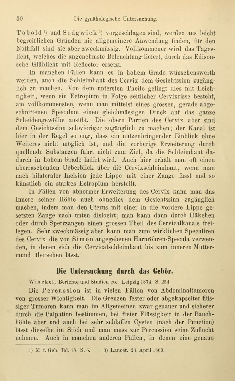 Tobold'j und Sedgwick-) vorgeschlagen sind, werden aus leicht begreiflichen Gründen nie allgemeinere Anwendung finden, für den Nothfall sind sie aber zweckmässig. Vollkommener wird das Tages- licht, welches die angenehmste Beleuchtung liefert, durch das Edison- sche Glühlicht mit Reflector ersetzt. In manchen Fällen kann es in hohem Grade wünschenswerth werden, auch die Schleimhaut des Cervix dem Gesichtssinn zugäng- lich zu machen. Von dem untersten Theile gelingt dies mit Leich- tigkeit, wenn ein Ectropium in Folge seitlicher Cervixrisse besteht, am vollkommensten, wenn man mittelst eines grossen, gerade abge- schnittenen Speculum einen gleichmässigen Druck auf das ganze Scheidengewölbe ausübt. Die obern Partien des Cervix aber sind dem Gesichtssinn schwieriger zugänglich zu machen; der Kanal ist hier in der Regel so eng, dass ein nutzenbringender Einblick ohne Weiteres nicht möglich ist, und die vorherige Erweiterung durch quellende Substanzen führt nicht zum Ziel, da die Schleimhaut da- durch in hohem Grade lädirt wird. Auch hier erhält man oft einen überraschenden Ueberblick über die Cervixschleimhaut, wenn man nach bilateraler Incision jede Lippe mit einer Zange fasst und so künstlich ein starkes Ectropium herstellt. In Fällen von abnormer Erweiterung des Cervix kann man das Innere seiner Höhle auch ohnedies dem Gesichtssinn zugänglich machen, indem man den Uterus mit einer in die vordere Lippe ge- setzten Zange nach unten dislocirt; man kann dann durch Häkchen oder durch Sperrzangen einen grossen Theil des Cervicalkanals frei- legen. Sehr zweckmässig aber kann man zum wirklichen Speculiren des Cervix die von Simon angegebenen Harnröhren-Specula verwen- den, in denen sich die Cervicalschleimhaut bis zum inneren Mutter- mund übersehen lässt. Die Untersuchung' durch das Gehör. Win ekel, Berichte und Studien etc. Leipzig 1874. S. 254. Die Percussion ist in vielen Fällen von Abdominaltumoren von grosser Wichtigkeit. Die Grenzen fester oder abgekapselter flüs- siger Tumoren kann man im Allgemeinen zwar genauer und sicherer durch die Palpation bestimmen, bei freier Flüssigkeit in der Bauch- höhle aber und auch bei sehr schlaffen Cysten (nach der Punction) lässt dieselbe im Stich und man muss zur Percussion seine Zuflucht nehmen. Auch in manchen anderen Fällen, in denen eine genaue 1) M. f. Geb. Bd. 18. S. G. 3) Lancet. 24. April 1869.