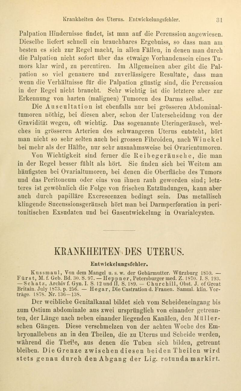 Palpation Hindernisse findet, ist man auf die Percussion angewiesen. Dieselbe liefert schnell ein brauchbares Ergebniss, so dass man am besten es sich zur Regel macht, in allen Fällen, in denen man durch die Palpation nicht sofort über das etwaige Vorhandensein eines Tu- mors klar wird, zu percutiren. Im Allgemeinen aber gibt die Pal- pation so viel genauere und zuverlässigere Resultate, dass man wenn die Verhältnisse für die Palpation günstig sind, die Percussion in der Regel nicht braucht. Sehr wichtig ist die letztere aber zur Erkennung von harten (malignen) Tumoren des Darms selbst. Die Auscultation ist ebenfalls nur bei grösseren Abdominal- tumoren nöthig, bei diesen aber, schon der Unterscheidung von der Gravidität wegen, oft wichtig. Das sogenannte Uteringeräusch, wel- ches in grösseren Arterien des schwangeren Uterus entsteht, hört man nicht so sehr selten auch bei grossen Fibroideu, nach Win ekel bei mehr als der Hälfte, nur sehr ausnahmsweise bei Ovarientumoren. Von Wichtigkeit sind ferner die Reibegeräusche, die man in der Regel besser fühlt als hört. Sie finden sich bei Weitem am häufigsten bei Ovarialtumoren, bei denen die Oberfläche des Tumors und das Peritoneum oder eins von ihnen rauh geworden sind; letz- teres ist gewöhnlich die Folge von frischen Entzündungen, kann aber auch durch papilläre Excrescenzen bedingt sein. Das metallisch klingende Succussionsgeräusch hört man bei Darmperforation in peri- tonitischen Exsudaten und bei Gasentwickelung in Ovarialcysten. KRANKHEITEN DES UTERUS. EntAvickelungsfehler, Kussmaul, Von dem Mangel u. s. w. der Gebärmutter. Würzburg 1859. — Fürst, M. f. Geb. Bd. 30. S. 97. — Heppner, Petersburger med. Z. 1S7U. I. S. 193. — Schatz, Archiv f. Gyn. I. S. 12undIJ. S. 1S9. — Churchill, Obst. J. ofGreat Britain. July 1S73. p. 256. — Hegar, Die Castrationd. Frauen. Samml. klin. Vor- träge. 1S7S. Nr. 136—138. Der weibliche Genitalkanal bildet sich vom Scheideneingang bis zum Ostium abdominale aus zwei ursprünglich von einander getrenn- ten, der Länge nach neben einander liegenden Kanälen, den Müller- schen Gängen. Diese verschmelzen von der achten Woche des Em- bryonallebens an in den Theilen, die zu Uterus und Scheide werden, während die Theile, aus denen die Tuben sich bilden, getrennt bleiben. Die Grenze zwischen diesen beiden Theilen wird stets genau durch den Abgang der Lig. rotunda markirt.