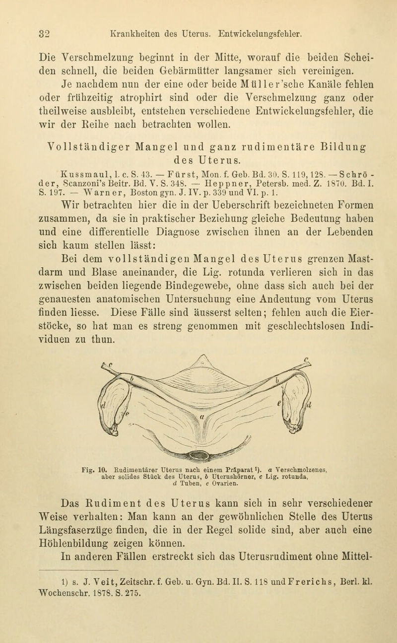 Die Verschmelzung beginnt in der Mitte, worauf die beiden Schei- den schnell, die beiden Gebärmütter langsamer sich vereinigen. Je nachdem nun der eine oder beide Müller'sche Kanäle fehlen oder frühzeitig atrophirt sind oder die Verschmelzung ganz oder theilweise ausbleibt, entstehen verschiedene Entwickelungsfehler, die wir der Eeihe nach betrachten wollen. Vollständiger Mangel und ganz rudimentäre Bildung des Uterus. Kussmaul,!. c.S. 43. — Fürst, Mon. f. Geb. Bd. 3(1. S. 119,128. —Schrö - der, Scanzoni's Beitr. Bd. V. S. 348. — Heppner, Petersb. med. Z. 1870. Bd. I. S. 197. — \Yarner, Boston gyn. J. IV. p. 339 und VI. p. 1. Wir betrachten hier die in der Ueberschrift bezeichneten Formen zusammen, da sie in praktischer Beziehung gleiche Bedeutung haben und eine dififerentielle Diagnose zwischen ihnen an der Lebenden sich kaum stellen lässt: Bei dem vollständigen Mangel des Uterus grenzen Mast- darm und Blase aneinander, die Lig. rotunda verlieren sich in das zwischen beiden liegende Bindegewebe, ohne dass sich auch bei der genauesten anatomischen Untersuchung eine Andeutung vom Uterus finden Hesse. Diese Fälle sind äusserst selten; fehlen auch die Eier- stöcke, so hat man es streng genommen mit geschlechtslosen Indi- viduen zu thun. Fig. 10. Rudimentärer Uterus nach, einem Präparat •). a Verschmolzenes, aber solides Stück des Uterus, 6 Uterushörner, c Lig. rotuuda, d Tuten, e Ovarien. Das Rudiment des Uterus kann sich in sehr verschiedener Weise verhalten: Man kann an der gewöhnlichen Stelle des Uterus Längsfaserzüge finden, die in der Regel solide sind, aber auch eine Höhlenbildung zeigen können. In anderen Fällen erstreckt sich das Uterusrudiment ohne Mittel- 1) s. J. VeitjZeitschr.f.Geb.u.Gyn.Bd.Il.S. 118 undFrerichs, Berl. kl. Wochenschr. 1878. S. 275.