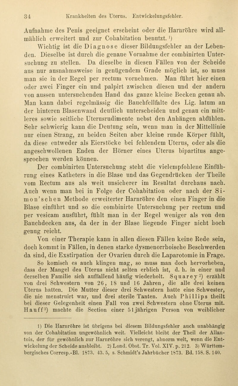 Aufnahme des Penis geeignet erscheint oder die Harnröhre wird all- mählich erweitert und zur Cohabitatiou benutzt. ') Wichtig ist die Diagnose dieser Bildungsfehler an der Leben- den. Dieselbe ist durch die genaue Vornahme der combinirten Unter- suchung zu stellen. Da dieselbe in diesen Fällen von der Scheide aus nur ausnahmsweise in genügendem Grade möglich ist, so muss man sie in der Regel per rectum vornehmen. Man führt hier einen oder zwei Finger ein und palpirt zwischen diesen und der andern von aussen untersuchenden Hand das ganze kleine Becken genau ab. Man kann dabei regelmässig die Bauchfellfalte des Lig. latum an der hinteren Blasenwand deutlich unterscheiden und genau ein mitt- leres sowie seitliche Uterusrudimente nebst den Anhängen abfühlen. Sehr schwierig kann die Deutung sein, wenn man in der Mittellinie nur einen Strang, zu beiden Seiten aber kleine runde Körper fühlt, da diese entweder als Eierstöcke bei fehlendem Uterus, oder als die angeschwollenen Enden der Hörner eines Uterus bipartitus ange- sprochen werden können. Der combinirten Untersuchung steht die vielempfohlene Einfüh- rung eines Katheters in die Blase und das Gegendrücken der Theile vom Rectum aus als weit unsicherer im Resultat durchaus nach. Auch wenn man bei in Folge der Cohabitation oder nach der Si- mon'sehen Methode erweiterter Harnröhre den einen Finger in die Blase einführt und so die combinirte Untersuchung per rectum und per vesicam ausführt, fühlt man in der Regel weniger als von den Bauchdecken aus, da der in der Blase liegende Finger nicht hoch genug reicht. Von einer Therapie kann in allen diesen Fällen keine Rede sein, doch kommt in Fällen, in denen starke dysmenorrhoische Beschwerden da sind, die Exstirpation der Ovarien durch die Laparotomie in Frage. So komisch es auch klingen mag, so muss man doch hervorheben, dass der Mangel des Uterus nicht selten erbh'ch ist, d. h. in einer und derselben Familie sich auffallend häufig wiederholt. Squarey2) erzählt von drei Schwestern von 26, 18 und 16 Jahren, die alle drei keinen Uterus hatten. Die Mutter dieser drei Schwestern hatte eine Schwester, die nie menstruirt war, und drei sterile Tanten. Auch Phillips theilt bei dieser Gelegenheit einen Fall von zwei Schwestern ohne Uterus mit. Hau ff 3) machte die Section einer 51jährigen Person von weiblicher 1) Die Harnröhre ist übrigens bei diesem Bildungsfehler auch unabhängig von der Cohabitation ungewöhnlich weit. Vielleicht bleibt der Theil der Allan- tois, der für gewöhnlich zur Harnröhre sich verengt, abnorm weit, wenn die Ent- wickelung der Scheide ausbleibt. 2) Lond. Obst. Tr. Vol. XIV. p. 212. 3) Württem- bergisches Corresp.-Bl. 1S73. 43. 5, s. Schmidt's Jahrbücher 1S73. Bd. 158. S. 140.