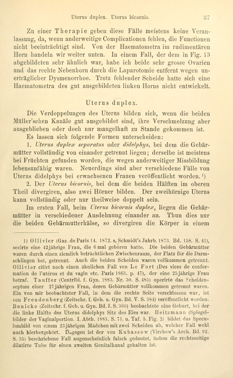 Zu einer Therapie geben diese Fälle meistens keine Veran- lassung, da, wenn anderweitige Complicationen fehlen, die Functionen nicht beeinträchtigt sind. Von der Haematometra im rudimentären Hörn handeln wir weiter unten. In einem Fall, der dem in Fig. 13 abgebildeten sehr ähnlich war, habe ich beide sehr grosse Ovarien und das rechte Nebenhorn durch die Laparotomie entfernt wegen un- erträglicher Dysmenorrhoe. Trotz fehlender Scheide hatte sich eine Haematometra des gut ausgebildeten linken Horns nicht entwickelt. Uterus duplex. Die Verdoppelungen des Uterus bilden sich, wenn die beiden Müller'schen Kanäle gut ausgebildet sind, ihre Verschmelzung aber ausgeblieben oder doch nur mangelhaft zu Stande gekommen ist. Es lassen sich folgende Formen unterscheiden: 1. Uterus duplex separatus oder didelphys, bei dem die Gebär- mütter vollständig von einander getrennt liegen; derselbe ist meistens bei Früchten gefunden wordeo, die wegen anderweitiger Missbildung lebensunfähig waren. Neuerdings sind aber verschiedene Fälle von Uterus didelphys bei erwachsenen Frauen veröffentlicht worden.') 2. Der Uterus bicornis^ bei dem die beiden Hälften im oberen Theil divergiren, also zwei Hörner bilden. Der zweihörnige Uterus kann vollständig oder nur theilweise doppelt sein. Im ersten Fall, beim Uterus bicojmis duplex, liegen die Gebär- mütter in verschiedener Ausdehnung einander an. Thun dies nur die beiden Gebärmutterhälse, so divergiren die Körper in einem 1) Ollivier (Gaz. de Paris U. 1872. s. Schmidt's Jahrb. 1873. Bd. 158. S. 41), secirte eine 42jährige Frau, die 6 mal geboren hatte. Die beiden Gebärmütter waren durch einen ziemlich beträchtlichen Zwischenraum, der Platz für die Darm- schlingen bot, getrennt. Auch die beiden Scheiden waren voUkommea getrennt. Olli vi er citirt noch einen ähnlichen Fall von Le Fort (Des vices de confor- mation de l'uterus et du vagin etc. Paris 1863. p. 47), der eine 25jährige Frau betraf. Tauffer (Centrlbl. f. Gyn. 1883. Nr. 30. S. 485) operirte das Scheiden- septum einer 27 jährigen Frau, deren Gebärmütter vollkommen getrennt waren. Ein von mir beobachteter Fall, in dem die rechte Seite verschlossen war, ist von Freudenberg (Zeitschr. f. Geb. u. Gyn. Bd. V. S. 384) veröffentlicht worden. Benicke (Zeitschr. f. Geb. u. Gyn. Bd. I. S. 36t]) beobachtete eine Geburt, beider die linke Hälfte des Uterus didelphys Sitz des Eies war. Heitzmann (Spiegel- bilder der Vaginalportion. I. Abth. 1883. S. 71. u. Taf. 5. Fig. 2) bildet das Specu- lumbild von einem 23 jährigen Mädchen mit zwei Scheiden ab, welcher Fall wohl auch hierhergehört. Dagegen ist der von Kubassow (Virchow's Arch. Bd. 92. S. 35) beschriebene Fall augenscheinlich falsch gedeutet, indem die rechtsseitige dilatirte Tube für einen zweiten Genitalkanal gehalten ist.